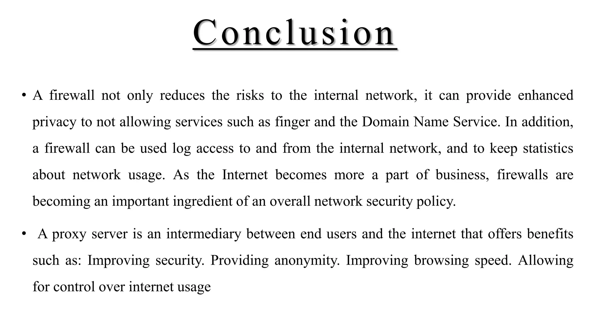 Conclusion
• A firewall not only reduces the risks to the internal network, it can provide enhanced
privacy to not allowing services such as finger and the Domain Name Service. In addition,
a firewall can be used log access to and from the internal network, and to keep statistics
about network usage. As the Internet becomes more a part of business, firewalls are
becoming an important ingredient of an overall network security policy.
• A proxy server is an intermediary between end users and the internet that offers benefits
such as: Improving security. Providing anonymity. Improving browsing speed. Allowing
for control over internet usage
 