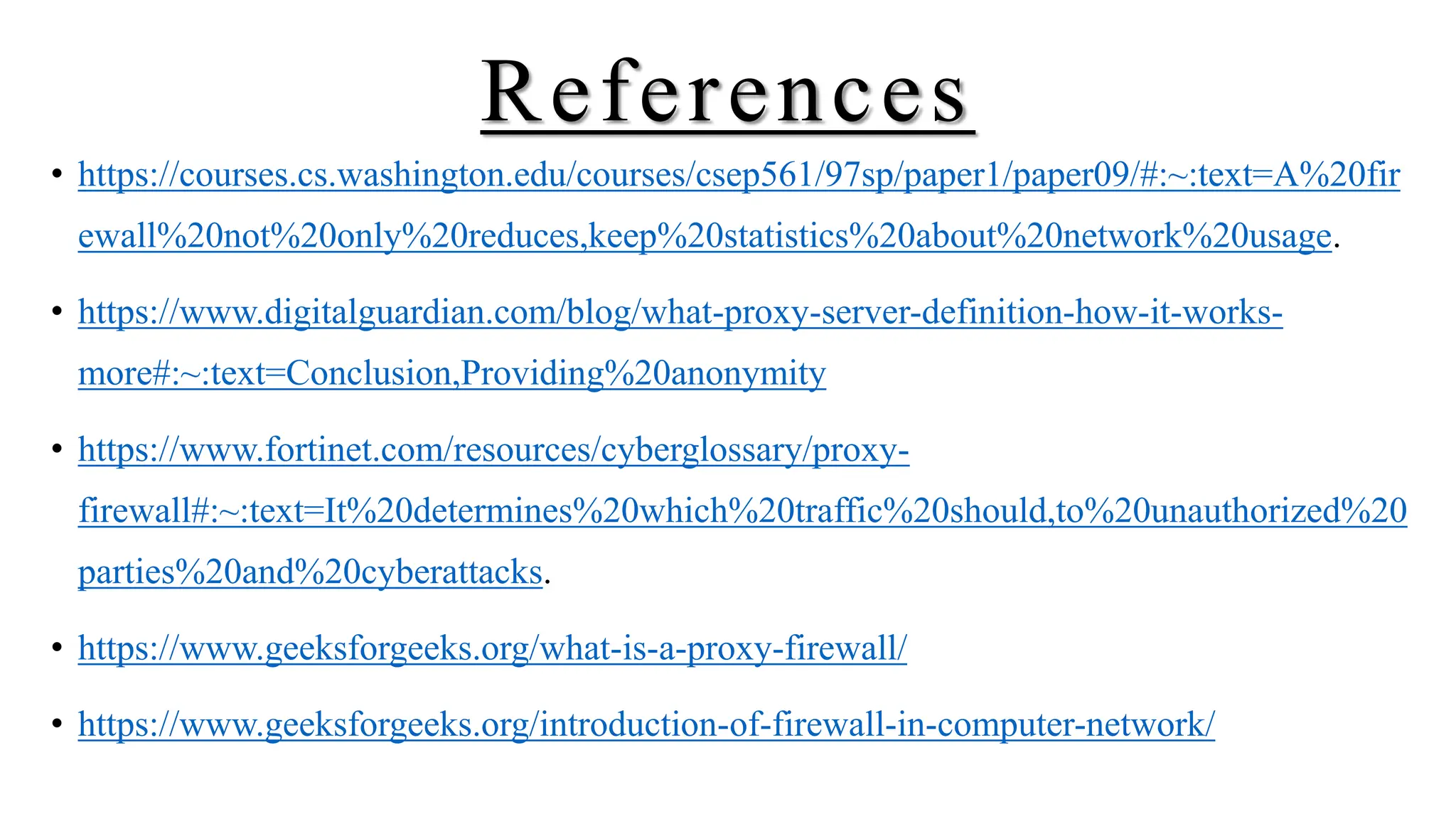 References
• https://courses.cs.washington.edu/courses/csep561/97sp/paper1/paper09/#:~:text=A%20fir
ewall%20not%20only%20reduces,keep%20statistics%20about%20network%20usage.
• https://www.digitalguardian.com/blog/what-proxy-server-definition-how-it-works-
more#:~:text=Conclusion,Providing%20anonymity
• https://www.fortinet.com/resources/cyberglossary/proxy-
firewall#:~:text=It%20determines%20which%20traffic%20should,to%20unauthorized%20
parties%20and%20cyberattacks.
• https://www.geeksforgeeks.org/what-is-a-proxy-firewall/
• https://www.geeksforgeeks.org/introduction-of-firewall-in-computer-network/
 