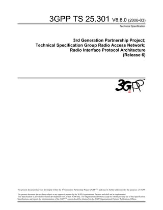 3GPP TS 25.301 V6.6.0 (2008-03)
Technical Specification
3rd Generation Partnership Project;
Technical Specification Group Radio Access Network;
Radio Interface Protocol Architecture
(Release 6)
The present document has been developed within the 3rd
Generation Partnership Project (3GPP TM
) and may be further elaborated for the purposes of 3GPP.
The present document has not been subject to any approval process by the 3GPP Organisational Partners and shall not be implemented.
This Specification is provided for future development work within 3GPPonly. The Organisational Partners accept no liability for any use of this Specification.
Specifications and reports for implementation of the 3GPP TM
system should be obtained via the 3GPP Organisational Partners' Publications Offices.
 
