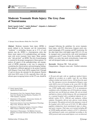 REVIEW ARTICLE
Moderate Traumatic Brain Injury: The Grey Zone
of Neurotrauma
Daniel Agustı́n Godoy1 • Andrés Rubiano2 • Alejandro A. Rabinstein3 •
Ross Bullock4 • Juan Sahuquillo5
 Springer Science+Business Media New York 2016
Abstract Moderate traumatic brain injury (MTBI) is
poorly defined in the literature and the nomenclature
‘‘moderate’’ is misleading, because up to 15 % of such
patients may die. MTBI is a heterogeneous entity that
shares many aspects of its pathophysiology and manage-
ment with severe traumatic brain injury. Many patients
who ‘’talk and died’’ are MTBI. The role of neuroimaging
is essential for the proper management of these patients. To
analyze all aspects of the pathophysiology and manage-
ment of MTBI, proposing a new way to categorize it
considering the clinical picture and neuroimaging findings.
We proposed a different approach to the group of patients
with Glasgow Coma Scale (GCS) ranging from 9 through
13 and we discuss the rationale for this proposal. Patients
with lower GCS scores (9–10), especially those with sig-
nificant space-occupying lesions on the CT scan, should be
managed following the guidelines for severe traumatic
brain injury, with ICU observation, frequent serial com-
puted tomography (CT) scanning and ICP monitoring. On
the other hand, those with higher range GCS (11–13) can
be managed more conservatively with serial neurological
examination and CT scans. Given the available evidence,
MTBI is an entity that needs reclassification. Large-scale
and well-designed studies are urgently needed.
Keywords Moderate TBI  Talk and died 
Categorization  Glasgow coma scale  Cerebral contusions
Illustrative case
A 26-years-old male with no significant medical history
suffered an accident on a public road. He was biking
without a helmet and struck a horse, 120 km from the main
city. The emergency services documented a Glasgow coma
scale (GCS) score of 14 points at the scene (E4, V4, M6)
without focal neurological symptoms. Blood pressure (BP)
was 115/85 mmHg, pulse oximetry 95 % on spontaneous
ventilation with a breathing rate of 16 breaths per minute,
and heart rate was 66 beats per minute. He was not drunk
and had no a history of illicit drug use. He was transported
to a regional hospital with a peripheral infusion of crys-
talloids (saline 0.9 %, 1500 ml) and analgesia without
sedation. Paramedics did not note adverse events during
the transport. The patient arrived to the emergency room of
the hospital with a GCS score of 12 (E3, V3, M6) without
pupillary dysfunction, focal neurological signs or abnor-
mal motor response. Vital signs were normal including BP
of 122/88 mmHg and pulse oximetry of 94 %. Laboratory
and radiological exams were performed according to the
ATLS protocol and extracranial injuries were not detected.
 Daniel Agustı́n Godoy
dagodoytorres@yahoo.com.ar
1
Neurointensive Care Unit, Sanatorio Pasteur, Intensive
Care Unit, Hospital San Juan Bautista, Chacabuco 675,
4700 Catamarca, Argentina
2
Department of Neurosurgery, Neuroscience Institute, El
Bosque University, Bogotà, Colombia
3
Neuroscience Intensive Care Unit, Department of Neurology,
Mayo Clinic, Rochester, MN, USA
4
Department of Neurological Surgery, University of Miami
Miller School of Medicine, Miami, FL, USA
5
Department of Neurosurgery, Vall d́Hebrón University
Hospital, Universidad Autonoma de Barcelona, Barcelona,
Spain
123
Neurocrit Care
DOI 10.1007/s12028-016-0253-y
 