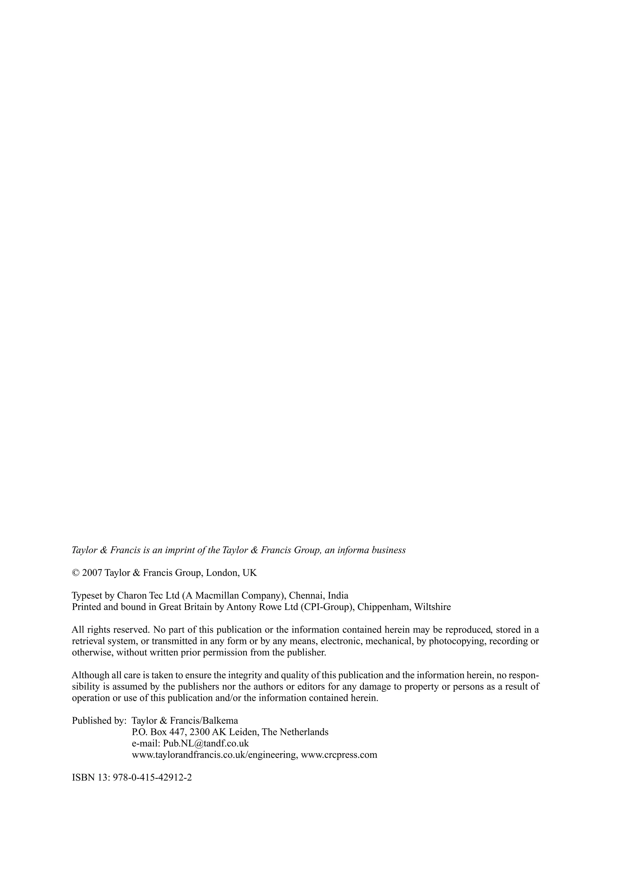 Taylor & Francis is an imprint of the Taylor & Francis Group, an informa business
© 2007 Taylor & Francis Group, London, UK
Typeset by Charon Tec Ltd (A Macmillan Company), Chennai, India
Printed and bound in Great Britain by Antony Rowe Ltd (CPI-Group), Chippenham, Wiltshire
All rights reserved. No part of this publication or the information contained herein may be reproduced, stored in a
retrieval system, or transmitted in any form or by any means, electronic, mechanical, by photocopying, recording or
otherwise, without written prior permission from the publisher.
Although all care is taken to ensure the integrity and quality of this publication and the information herein, no respon-
sibility is assumed by the publishers nor the authors or editors for any damage to property or persons as a result of
operation or use of this publication and/or the information contained herein.
Published by: Taylor & Francis/Balkema
P.O. Box 447, 2300 AK Leiden, The Netherlands
e-mail: Pub.NL@tandf.co.uk
www.taylorandfrancis.co.uk/engineering, www.crcpress.com
ISBN 13: 978-0-415-42912-2
 
