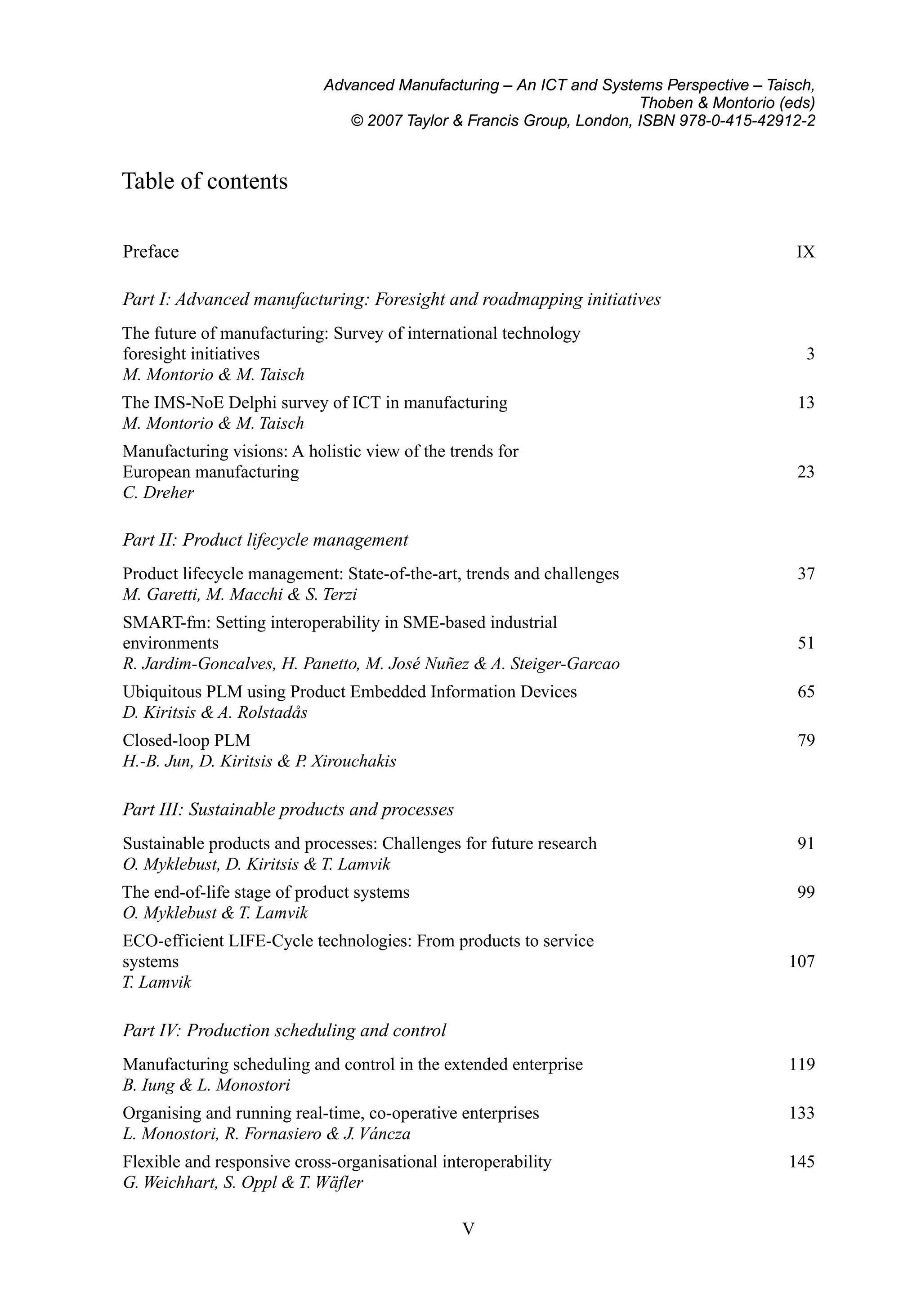 Advanced Manufacturing – An ICT and Systems Perspective – Taisch,
Thoben & Montorio (eds)
© 2007 Taylor & Francis Group, London, ISBN 978-0-415-42912-2
Table of contents
Preface IX
Part I: Advanced manufacturing: Foresight and roadmapping initiatives
The future of manufacturing: Survey of international technology
foresight initiatives 3
M. Montorio & M. Taisch
The IMS-NoE Delphi survey of ICT in manufacturing 13
M. Montorio & M. Taisch
Manufacturing visions: A holistic view of the trends for
European manufacturing 23
C. Dreher
Part II: Product lifecycle management
Product lifecycle management: State-of-the-art, trends and challenges 37
M. Garetti, M. Macchi & S. Terzi
SMART-fm: Setting interoperability in SME-based industrial
environments 51
R. Jardim-Goncalves, H. Panetto, M. José Nuñez & A. Steiger-Garcao
Ubiquitous PLM using Product Embedded Information Devices 65
D. Kiritsis & A. Rolstadås
Closed-loop PLM 79
H.-B. Jun, D. Kiritsis & P. Xirouchakis
Part III: Sustainable products and processes
Sustainable products and processes: Challenges for future research 91
O. Myklebust, D. Kiritsis & T. Lamvik
The end-of-life stage of product systems 99
O. Myklebust & T. Lamvik
ECO-efficient LIFE-Cycle technologies: From products to service
systems 107
T. Lamvik
Part IV: Production scheduling and control
Manufacturing scheduling and control in the extended enterprise 119
B. Iung & L. Monostori
Organising and running real-time, co-operative enterprises 133
L. Monostori, R. Fornasiero & J. Váncza
Flexible and responsive cross-organisational interoperability 145
G. Weichhart, S. Oppl & T. Wäfler
V
 