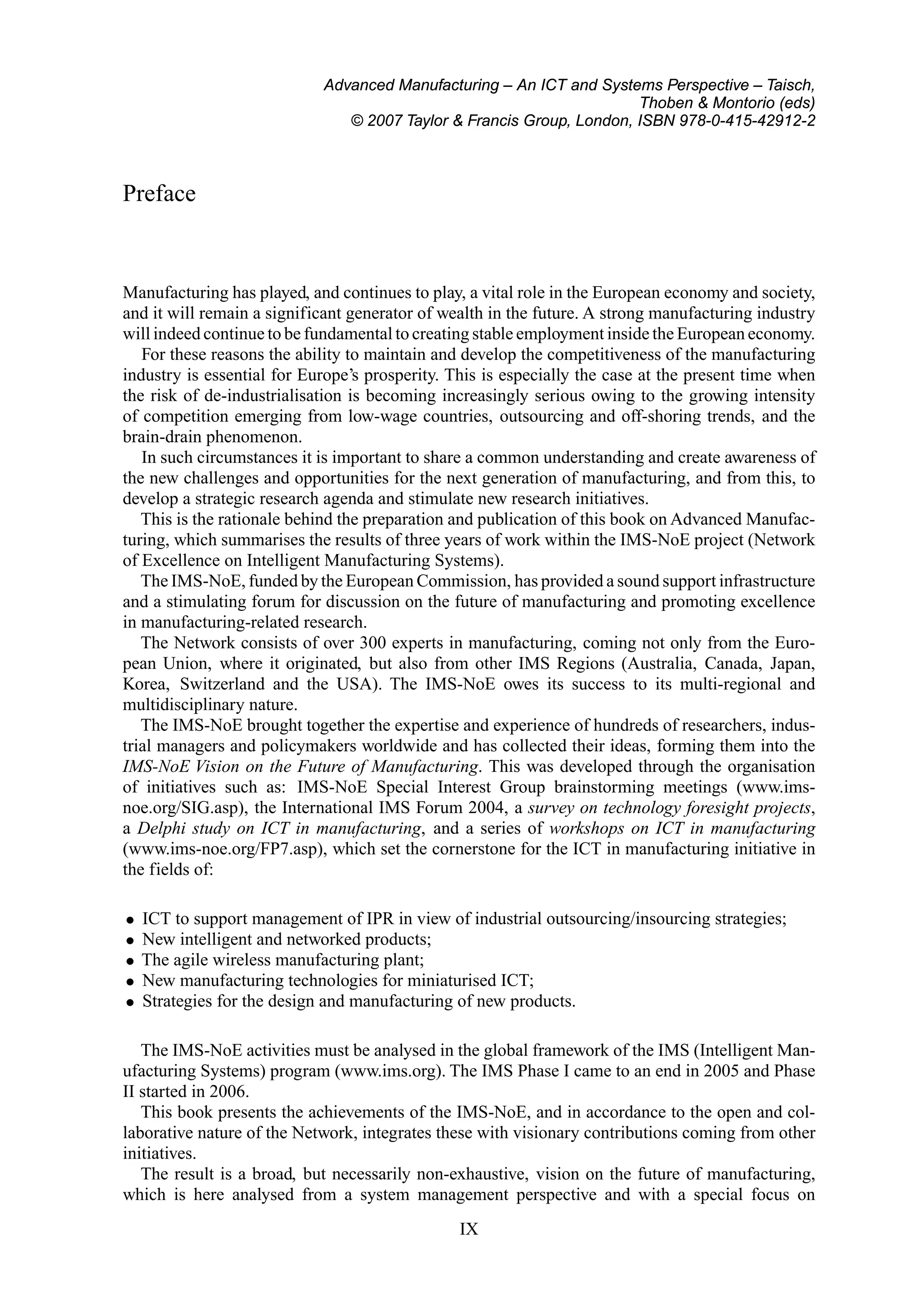 Advanced Manufacturing – An ICT and Systems Perspective – Taisch,
Thoben & Montorio (eds)
© 2007 Taylor & Francis Group, London, ISBN 978-0-415-42912-2
Preface
Manufacturing has played, and continues to play, a vital role in the European economy and society,
and it will remain a significant generator of wealth in the future. A strong manufacturing industry
will indeed continue to be fundamental to creating stable employment inside the European economy.
For these reasons the ability to maintain and develop the competitiveness of the manufacturing
industry is essential for Europe’s prosperity. This is especially the case at the present time when
the risk of de-industrialisation is becoming increasingly serious owing to the growing intensity
of competition emerging from low-wage countries, outsourcing and off-shoring trends, and the
brain-drain phenomenon.
In such circumstances it is important to share a common understanding and create awareness of
the new challenges and opportunities for the next generation of manufacturing, and from this, to
develop a strategic research agenda and stimulate new research initiatives.
This is the rationale behind the preparation and publication of this book on Advanced Manufac-
turing, which summarises the results of three years of work within the IMS-NoE project (Network
of Excellence on Intelligent Manufacturing Systems).
The IMS-NoE, funded by the European Commission, has provided a sound support infrastructure
and a stimulating forum for discussion on the future of manufacturing and promoting excellence
in manufacturing-related research.
The Network consists of over 300 experts in manufacturing, coming not only from the Euro-
pean Union, where it originated, but also from other IMS Regions (Australia, Canada, Japan,
Korea, Switzerland and the USA). The IMS-NoE owes its success to its multi-regional and
multidisciplinary nature.
The IMS-NoE brought together the expertise and experience of hundreds of researchers, indus-
trial managers and policymakers worldwide and has collected their ideas, forming them into the
IMS-NoE Vision on the Future of Manufacturing. This was developed through the organisation
of initiatives such as: IMS-NoE Special Interest Group brainstorming meetings (www.ims-
noe.org/SIG.asp), the International IMS Forum 2004, a survey on technology foresight projects,
a Delphi study on ICT in manufacturing, and a series of workshops on ICT in manufacturing
(www.ims-noe.org/FP7.asp), which set the cornerstone for the ICT in manufacturing initiative in
the fields of:
• ICT to support management of IPR in view of industrial outsourcing/insourcing strategies;
• New intelligent and networked products;
• The agile wireless manufacturing plant;
• New manufacturing technologies for miniaturised ICT;
• Strategies for the design and manufacturing of new products.
The IMS-NoE activities must be analysed in the global framework of the IMS (Intelligent Man-
ufacturing Systems) program (www.ims.org). The IMS Phase I came to an end in 2005 and Phase
II started in 2006.
This book presents the achievements of the IMS-NoE, and in accordance to the open and col-
laborative nature of the Network, integrates these with visionary contributions coming from other
initiatives.
The result is a broad, but necessarily non-exhaustive, vision on the future of manufacturing,
which is here analysed from a system management perspective and with a special focus on
IX
 