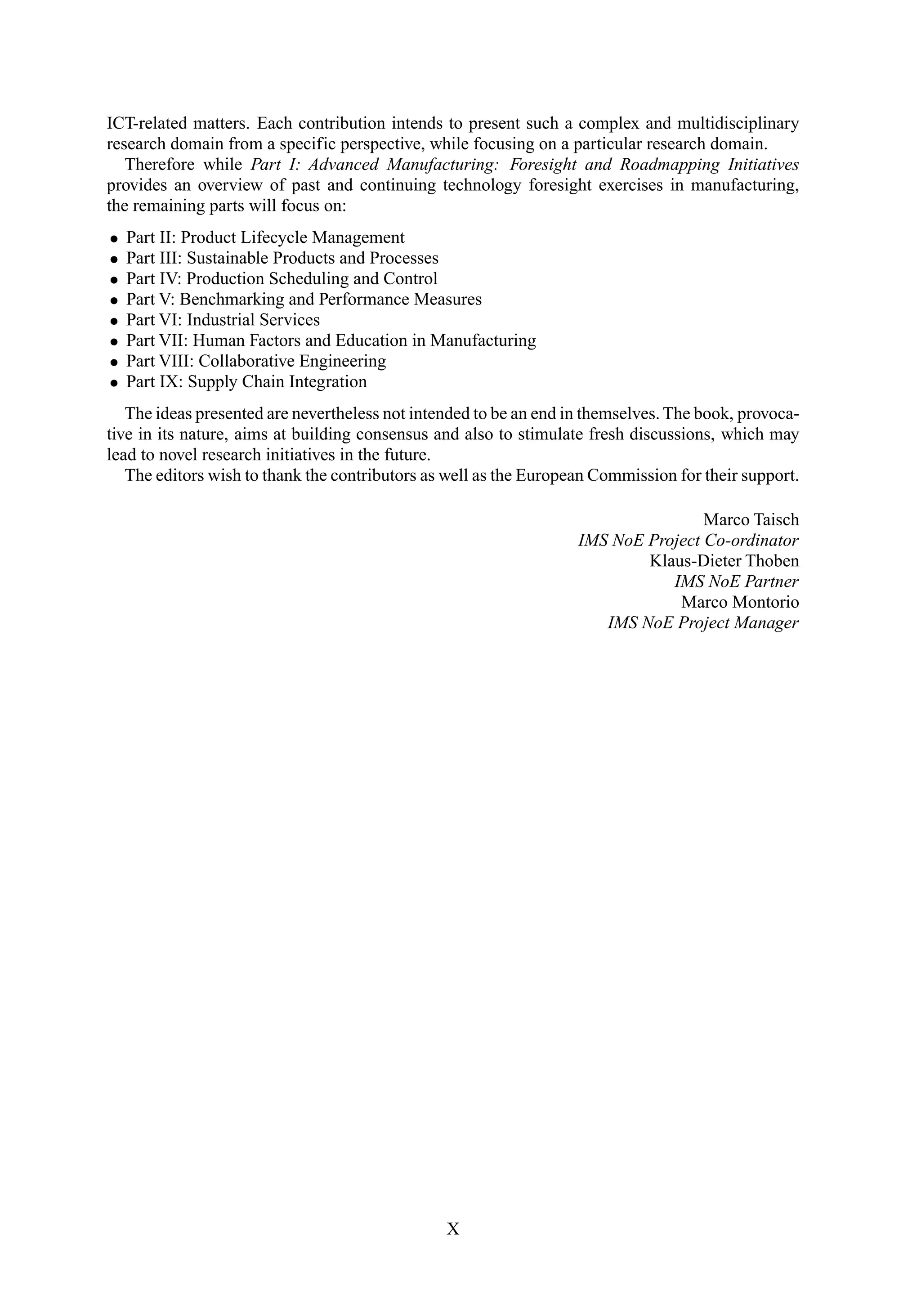 ICT-related matters. Each contribution intends to present such a complex and multidisciplinary
research domain from a specific perspective, while focusing on a particular research domain.
Therefore while Part I: Advanced Manufacturing: Foresight and Roadmapping Initiatives
provides an overview of past and continuing technology foresight exercises in manufacturing,
the remaining parts will focus on:
• Part II: Product Lifecycle Management
• Part III: Sustainable Products and Processes
• Part IV: Production Scheduling and Control
• Part V: Benchmarking and Performance Measures
• Part VI: Industrial Services
• Part VII: Human Factors and Education in Manufacturing
• Part VIII: Collaborative Engineering
• Part IX: Supply Chain Integration
The ideas presented are nevertheless not intended to be an end in themselves. The book, provoca-
tive in its nature, aims at building consensus and also to stimulate fresh discussions, which may
lead to novel research initiatives in the future.
The editors wish to thank the contributors as well as the European Commission for their support.
Marco Taisch
IMS NoE Project Co-ordinator
Klaus-Dieter Thoben
IMS NoE Partner
Marco Montorio
IMS NoE Project Manager
X
 