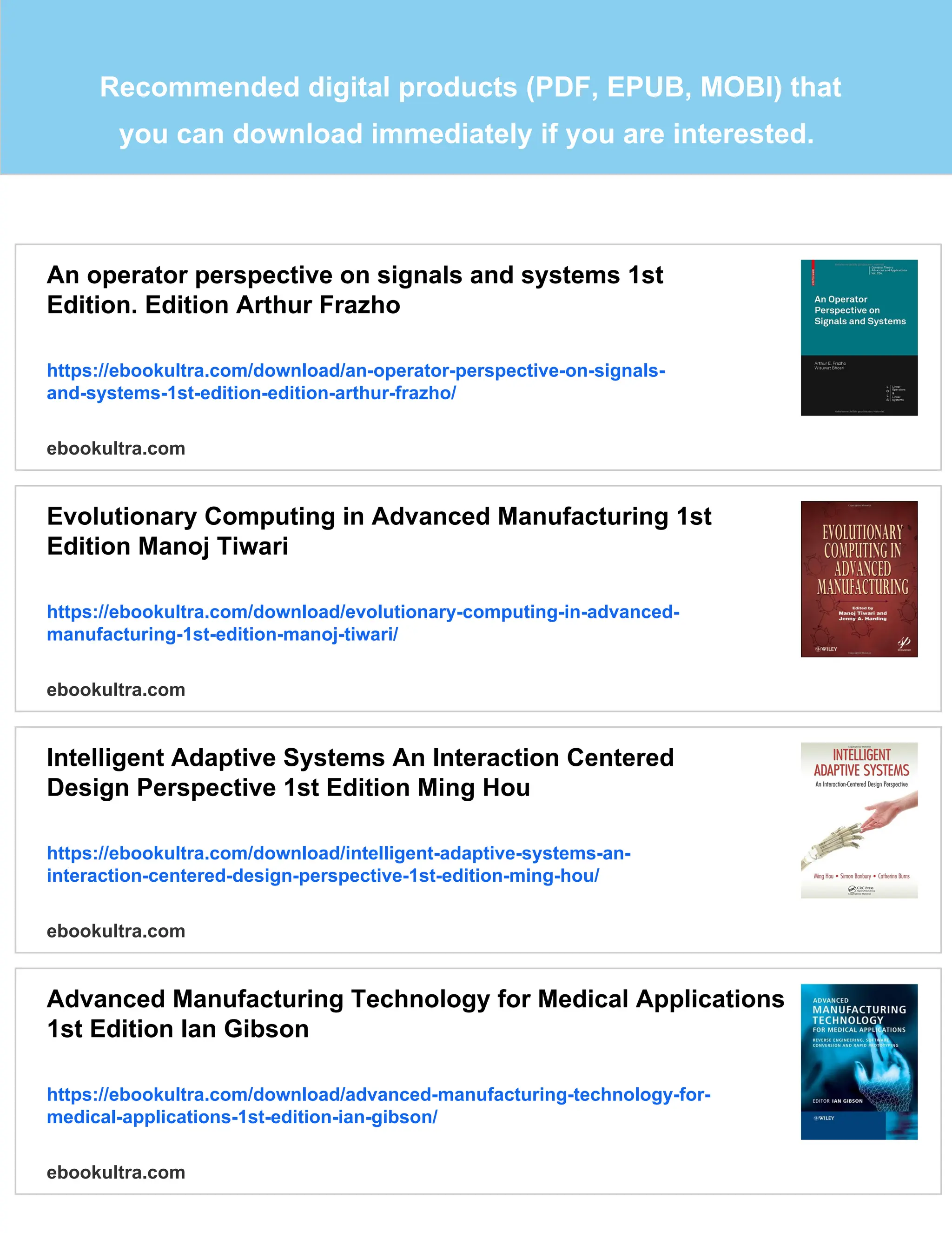 Recommended digital products (PDF, EPUB, MOBI) that
you can download immediately if you are interested.
An operator perspective on signals and systems 1st
Edition. Edition Arthur Frazho
https://ebookultra.com/download/an-operator-perspective-on-signals-
and-systems-1st-edition-edition-arthur-frazho/
ebookultra.com
Evolutionary Computing in Advanced Manufacturing 1st
Edition Manoj Tiwari
https://ebookultra.com/download/evolutionary-computing-in-advanced-
manufacturing-1st-edition-manoj-tiwari/
ebookultra.com
Intelligent Adaptive Systems An Interaction Centered
Design Perspective 1st Edition Ming Hou
https://ebookultra.com/download/intelligent-adaptive-systems-an-
interaction-centered-design-perspective-1st-edition-ming-hou/
ebookultra.com
Advanced Manufacturing Technology for Medical Applications
1st Edition Ian Gibson
https://ebookultra.com/download/advanced-manufacturing-technology-for-
medical-applications-1st-edition-ian-gibson/
ebookultra.com
 