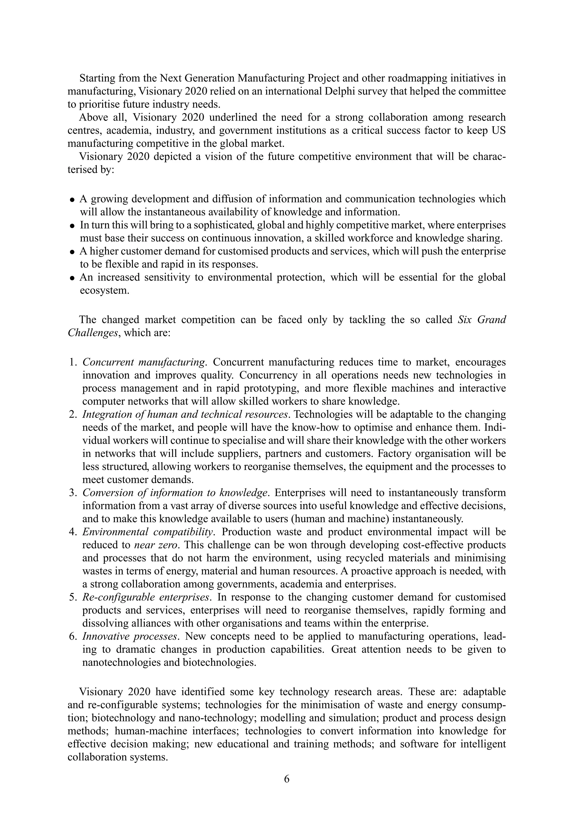 Starting from the Next Generation Manufacturing Project and other roadmapping initiatives in
manufacturing, Visionary 2020 relied on an international Delphi survey that helped the committee
to prioritise future industry needs.
Above all, Visionary 2020 underlined the need for a strong collaboration among research
centres, academia, industry, and government institutions as a critical success factor to keep US
manufacturing competitive in the global market.
Visionary 2020 depicted a vision of the future competitive environment that will be charac-
terised by:
• A growing development and diffusion of information and communication technologies which
will allow the instantaneous availability of knowledge and information.
• In turn this will bring to a sophisticated, global and highly competitive market, where enterprises
must base their success on continuous innovation, a skilled workforce and knowledge sharing.
• A higher customer demand for customised products and services, which will push the enterprise
to be flexible and rapid in its responses.
• An increased sensitivity to environmental protection, which will be essential for the global
ecosystem.
The changed market competition can be faced only by tackling the so called Six Grand
Challenges, which are:
1. Concurrent manufacturing. Concurrent manufacturing reduces time to market, encourages
innovation and improves quality. Concurrency in all operations needs new technologies in
process management and in rapid prototyping, and more flexible machines and interactive
computer networks that will allow skilled workers to share knowledge.
2. Integration of human and technical resources. Technologies will be adaptable to the changing
needs of the market, and people will have the know-how to optimise and enhance them. Indi-
vidual workers will continue to specialise and will share their knowledge with the other workers
in networks that will include suppliers, partners and customers. Factory organisation will be
less structured, allowing workers to reorganise themselves, the equipment and the processes to
meet customer demands.
3. Conversion of information to knowledge. Enterprises will need to instantaneously transform
information from a vast array of diverse sources into useful knowledge and effective decisions,
and to make this knowledge available to users (human and machine) instantaneously.
4. Environmental compatibility. Production waste and product environmental impact will be
reduced to near zero. This challenge can be won through developing cost-effective products
and processes that do not harm the environment, using recycled materials and minimising
wastes in terms of energy, material and human resources. A proactive approach is needed, with
a strong collaboration among governments, academia and enterprises.
5. Re-configurable enterprises. In response to the changing customer demand for customised
products and services, enterprises will need to reorganise themselves, rapidly forming and
dissolving alliances with other organisations and teams within the enterprise.
6. Innovative processes. New concepts need to be applied to manufacturing operations, lead-
ing to dramatic changes in production capabilities. Great attention needs to be given to
nanotechnologies and biotechnologies.
Visionary 2020 have identified some key technology research areas. These are: adaptable
and re-configurable systems; technologies for the minimisation of waste and energy consump-
tion; biotechnology and nano-technology; modelling and simulation; product and process design
methods; human-machine interfaces; technologies to convert information into knowledge for
effective decision making; new educational and training methods; and software for intelligent
collaboration systems.
6
 