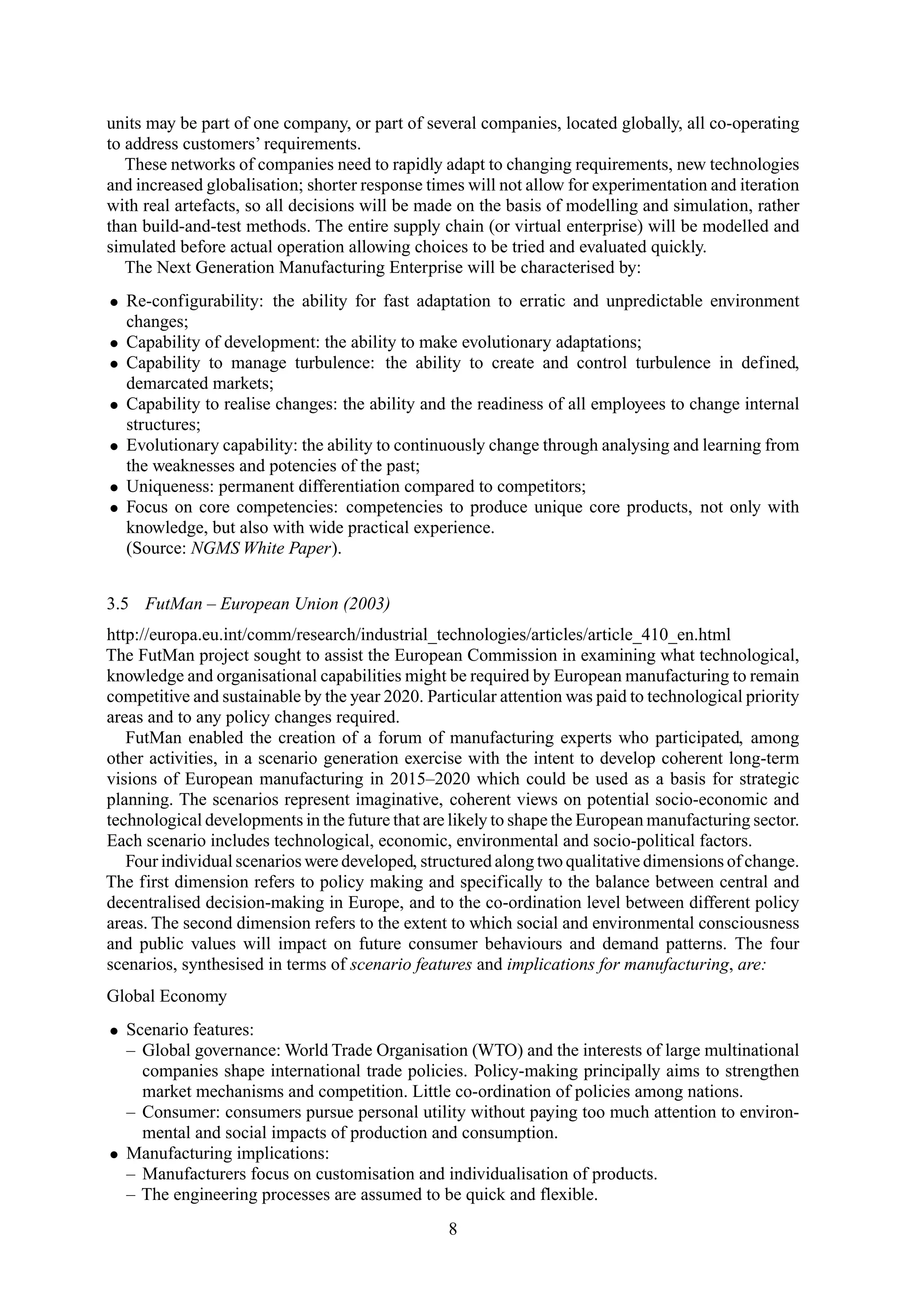 units may be part of one company, or part of several companies, located globally, all co-operating
to address customers’ requirements.
These networks of companies need to rapidly adapt to changing requirements, new technologies
and increased globalisation; shorter response times will not allow for experimentation and iteration
with real artefacts, so all decisions will be made on the basis of modelling and simulation, rather
than build-and-test methods. The entire supply chain (or virtual enterprise) will be modelled and
simulated before actual operation allowing choices to be tried and evaluated quickly.
The Next Generation Manufacturing Enterprise will be characterised by:
• Re-configurability: the ability for fast adaptation to erratic and unpredictable environment
changes;
• Capability of development: the ability to make evolutionary adaptations;
• Capability to manage turbulence: the ability to create and control turbulence in defined,
demarcated markets;
• Capability to realise changes: the ability and the readiness of all employees to change internal
structures;
• Evolutionary capability: the ability to continuously change through analysing and learning from
the weaknesses and potencies of the past;
• Uniqueness: permanent differentiation compared to competitors;
• Focus on core competencies: competencies to produce unique core products, not only with
knowledge, but also with wide practical experience.
(Source: NGMS White Paper).
3.5 FutMan – European Union (2003)
http://europa.eu.int/comm/research/industrial_technologies/articles/article_410_en.html
The FutMan project sought to assist the European Commission in examining what technological,
knowledge and organisational capabilities might be required by European manufacturing to remain
competitive and sustainable by the year 2020. Particular attention was paid to technological priority
areas and to any policy changes required.
FutMan enabled the creation of a forum of manufacturing experts who participated, among
other activities, in a scenario generation exercise with the intent to develop coherent long-term
visions of European manufacturing in 2015–2020 which could be used as a basis for strategic
planning. The scenarios represent imaginative, coherent views on potential socio-economic and
technological developments in the future that are likely to shape the European manufacturing sector.
Each scenario includes technological, economic, environmental and socio-political factors.
Four individual scenarios were developed, structured along two qualitative dimensions of change.
The first dimension refers to policy making and specifically to the balance between central and
decentralised decision-making in Europe, and to the co-ordination level between different policy
areas. The second dimension refers to the extent to which social and environmental consciousness
and public values will impact on future consumer behaviours and demand patterns. The four
scenarios, synthesised in terms of scenario features and implications for manufacturing, are:
Global Economy
• Scenario features:
– Global governance: World Trade Organisation (WTO) and the interests of large multinational
companies shape international trade policies. Policy-making principally aims to strengthen
market mechanisms and competition. Little co-ordination of policies among nations.
– Consumer: consumers pursue personal utility without paying too much attention to environ-
mental and social impacts of production and consumption.
• Manufacturing implications:
– Manufacturers focus on customisation and individualisation of products.
– The engineering processes are assumed to be quick and flexible.
8
 