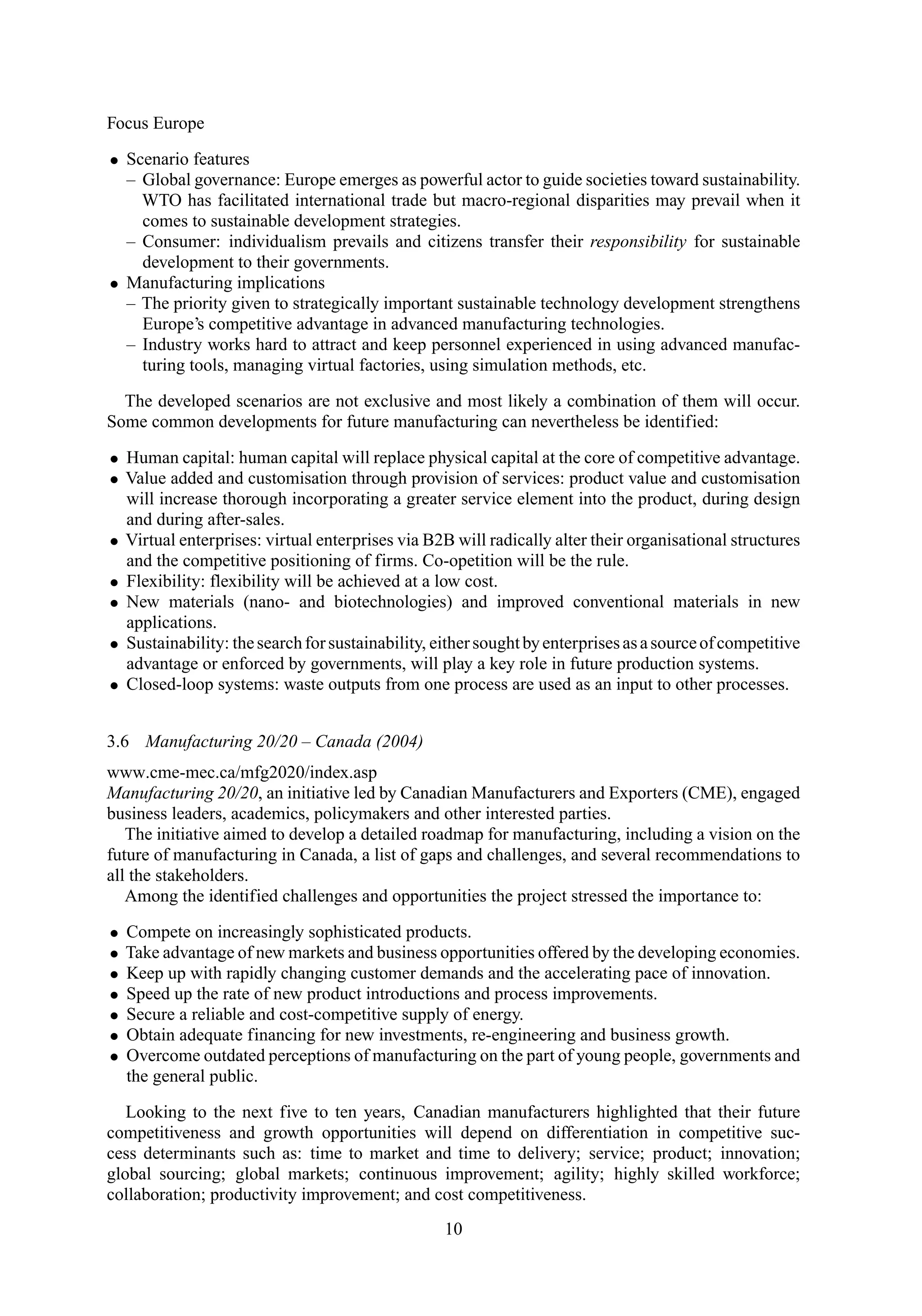 Focus Europe
• Scenario features
– Global governance: Europe emerges as powerful actor to guide societies toward sustainability.
WTO has facilitated international trade but macro-regional disparities may prevail when it
comes to sustainable development strategies.
– Consumer: individualism prevails and citizens transfer their responsibility for sustainable
development to their governments.
• Manufacturing implications
– The priority given to strategically important sustainable technology development strengthens
Europe’s competitive advantage in advanced manufacturing technologies.
– Industry works hard to attract and keep personnel experienced in using advanced manufac-
turing tools, managing virtual factories, using simulation methods, etc.
The developed scenarios are not exclusive and most likely a combination of them will occur.
Some common developments for future manufacturing can nevertheless be identified:
• Human capital: human capital will replace physical capital at the core of competitive advantage.
• Value added and customisation through provision of services: product value and customisation
will increase thorough incorporating a greater service element into the product, during design
and during after-sales.
• Virtual enterprises: virtual enterprises via B2B will radically alter their organisational structures
and the competitive positioning of firms. Co-opetition will be the rule.
• Flexibility: flexibility will be achieved at a low cost.
• New materials (nano- and biotechnologies) and improved conventional materials in new
applications.
• Sustainability: thesearchforsustainability, eithersoughtbyenterprisesasasourceofcompetitive
advantage or enforced by governments, will play a key role in future production systems.
• Closed-loop systems: waste outputs from one process are used as an input to other processes.
3.6 Manufacturing 20/20 – Canada (2004)
www.cme-mec.ca/mfg2020/index.asp
Manufacturing 20/20, an initiative led by Canadian Manufacturers and Exporters (CME), engaged
business leaders, academics, policymakers and other interested parties.
The initiative aimed to develop a detailed roadmap for manufacturing, including a vision on the
future of manufacturing in Canada, a list of gaps and challenges, and several recommendations to
all the stakeholders.
Among the identified challenges and opportunities the project stressed the importance to:
• Compete on increasingly sophisticated products.
• Take advantage of new markets and business opportunities offered by the developing economies.
• Keep up with rapidly changing customer demands and the accelerating pace of innovation.
• Speed up the rate of new product introductions and process improvements.
• Secure a reliable and cost-competitive supply of energy.
• Obtain adequate financing for new investments, re-engineering and business growth.
• Overcome outdated perceptions of manufacturing on the part of young people, governments and
the general public.
Looking to the next five to ten years, Canadian manufacturers highlighted that their future
competitiveness and growth opportunities will depend on differentiation in competitive suc-
cess determinants such as: time to market and time to delivery; service; product; innovation;
global sourcing; global markets; continuous improvement; agility; highly skilled workforce;
collaboration; productivity improvement; and cost competitiveness.
10
 