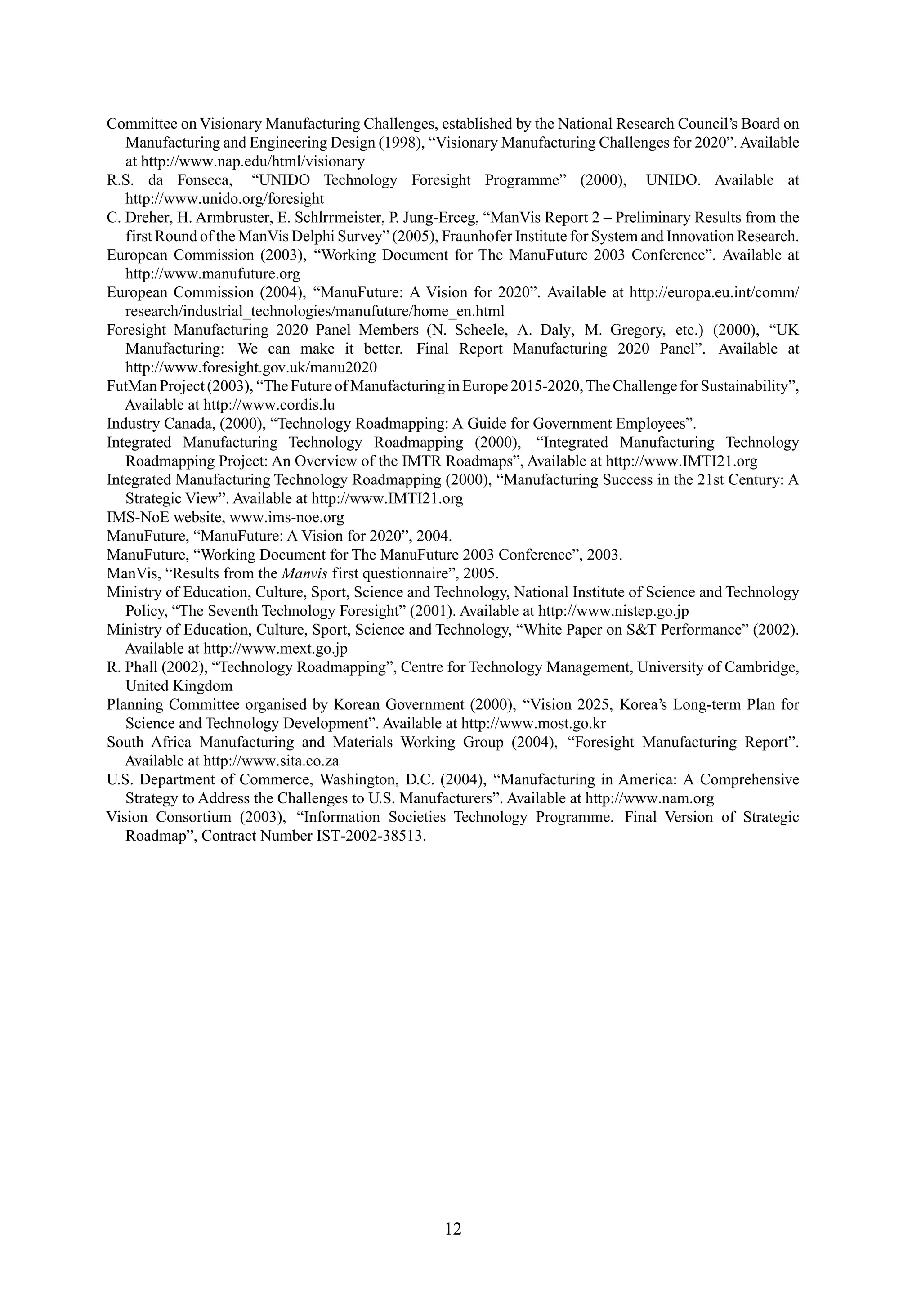 Committee on Visionary Manufacturing Challenges, established by the National Research Council’s Board on
Manufacturing and Engineering Design (1998), “Visionary Manufacturing Challenges for 2020”. Available
at http://www.nap.edu/html/visionary
R.S. da Fonseca, “UNIDO Technology Foresight Programme” (2000), UNIDO. Available at
http://www.unido.org/foresight
C. Dreher, H. Armbruster, E. Schlrrmeister, P. Jung-Erceg, “ManVis Report 2 – Preliminary Results from the
first Round of the ManVis Delphi Survey” (2005), Fraunhofer Institute for System and Innovation Research.
European Commission (2003), “Working Document for The ManuFuture 2003 Conference”. Available at
http://www.manufuture.org
European Commission (2004), “ManuFuture: A Vision for 2020”. Available at http://europa.eu.int/comm/
research/industrial_technologies/manufuture/home_en.html
Foresight Manufacturing 2020 Panel Members (N. Scheele, A. Daly, M. Gregory, etc.) (2000), “UK
Manufacturing: We can make it better. Final Report Manufacturing 2020 Panel”. Available at
http://www.foresight.gov.uk/manu2020
FutMan Project (2003), “The Future of Manufacturing in Europe 2015-2020,The Challenge for Sustainability”,
Available at http://www.cordis.lu
Industry Canada, (2000), “Technology Roadmapping: A Guide for Government Employees”.
Integrated Manufacturing Technology Roadmapping (2000), “Integrated Manufacturing Technology
Roadmapping Project: An Overview of the IMTR Roadmaps”, Available at http://www.IMTI21.org
Integrated Manufacturing Technology Roadmapping (2000), “Manufacturing Success in the 21st Century: A
Strategic View”. Available at http://www.IMTI21.org
IMS-NoE website, www.ims-noe.org
ManuFuture, “ManuFuture: A Vision for 2020”, 2004.
ManuFuture, “Working Document for The ManuFuture 2003 Conference”, 2003.
ManVis, “Results from the Manvis first questionnaire”, 2005.
Ministry of Education, Culture, Sport, Science and Technology, National Institute of Science and Technology
Policy, “The Seventh Technology Foresight” (2001). Available at http://www.nistep.go.jp
Ministry of Education, Culture, Sport, Science and Technology, “White Paper on S&T Performance” (2002).
Available at http://www.mext.go.jp
R. Phall (2002), “Technology Roadmapping”, Centre for Technology Management, University of Cambridge,
United Kingdom
Planning Committee organised by Korean Government (2000), “Vision 2025, Korea’s Long-term Plan for
Science and Technology Development”. Available at http://www.most.go.kr
South Africa Manufacturing and Materials Working Group (2004), “Foresight Manufacturing Report”.
Available at http://www.sita.co.za
U.S. Department of Commerce, Washington, D.C. (2004), “Manufacturing in America: A Comprehensive
Strategy to Address the Challenges to U.S. Manufacturers”. Available at http://www.nam.org
Vision Consortium (2003), “Information Societies Technology Programme. Final Version of Strategic
Roadmap”, Contract Number IST-2002-38513.
12
 