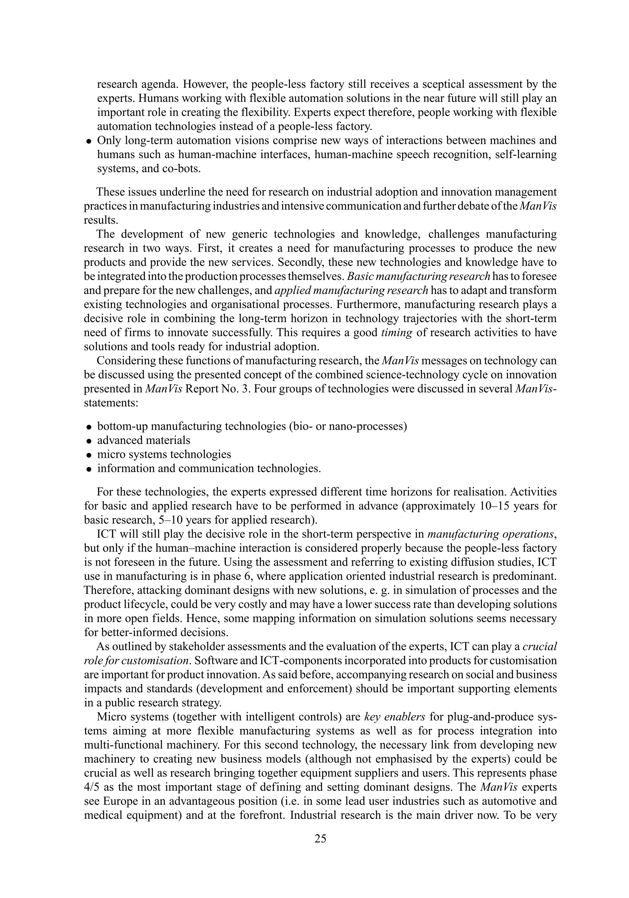 research agenda. However, the people-less factory still receives a sceptical assessment by the
experts. Humans working with flexible automation solutions in the near future will still play an
important role in creating the flexibility. Experts expect therefore, people working with flexible
automation technologies instead of a people-less factory.
• Only long-term automation visions comprise new ways of interactions between machines and
humans such as human-machine interfaces, human-machine speech recognition, self-learning
systems, and co-bots.
These issues underline the need for research on industrial adoption and innovation management
practicesinmanufacturingindustriesandintensivecommunicationandfurtherdebateoftheManVis
results.
The development of new generic technologies and knowledge, challenges manufacturing
research in two ways. First, it creates a need for manufacturing processes to produce the new
products and provide the new services. Secondly, these new technologies and knowledge have to
be integrated into the production processes themselves. Basic manufacturing researchhas to foresee
and prepare for the new challenges, and applied manufacturing research has to adapt and transform
existing technologies and organisational processes. Furthermore, manufacturing research plays a
decisive role in combining the long-term horizon in technology trajectories with the short-term
need of firms to innovate successfully. This requires a good timing of research activities to have
solutions and tools ready for industrial adoption.
Considering these functions of manufacturing research, the ManVis messages on technology can
be discussed using the presented concept of the combined science-technology cycle on innovation
presented in ManVis Report No. 3. Four groups of technologies were discussed in several ManVis-
statements:
• bottom-up manufacturing technologies (bio- or nano-processes)
• advanced materials
• micro systems technologies
• information and communication technologies.
For these technologies, the experts expressed different time horizons for realisation. Activities
for basic and applied research have to be performed in advance (approximately 10–15 years for
basic research, 5–10 years for applied research).
ICT will still play the decisive role in the short-term perspective in manufacturing operations,
but only if the human–machine interaction is considered properly because the people-less factory
is not foreseen in the future. Using the assessment and referring to existing diffusion studies, ICT
use in manufacturing is in phase 6, where application oriented industrial research is predominant.
Therefore, attacking dominant designs with new solutions, e. g. in simulation of processes and the
product lifecycle, could be very costly and may have a lower success rate than developing solutions
in more open fields. Hence, some mapping information on simulation solutions seems necessary
for better-informed decisions.
As outlined by stakeholder assessments and the evaluation of the experts, ICT can play a crucial
role for customisation. Software and ICT-components incorporated into products for customisation
are important for product innovation.As said before, accompanying research on social and business
impacts and standards (development and enforcement) should be important supporting elements
in a public research strategy.
Micro systems (together with intelligent controls) are key enablers for plug-and-produce sys-
tems aiming at more flexible manufacturing systems as well as for process integration into
multi-functional machinery. For this second technology, the necessary link from developing new
machinery to creating new business models (although not emphasised by the experts) could be
crucial as well as research bringing together equipment suppliers and users. This represents phase
4/5 as the most important stage of defining and setting dominant designs. The ManVis experts
see Europe in an advantageous position (i.e. in some lead user industries such as automotive and
medical equipment) and at the forefront. Industrial research is the main driver now. To be very
25
 