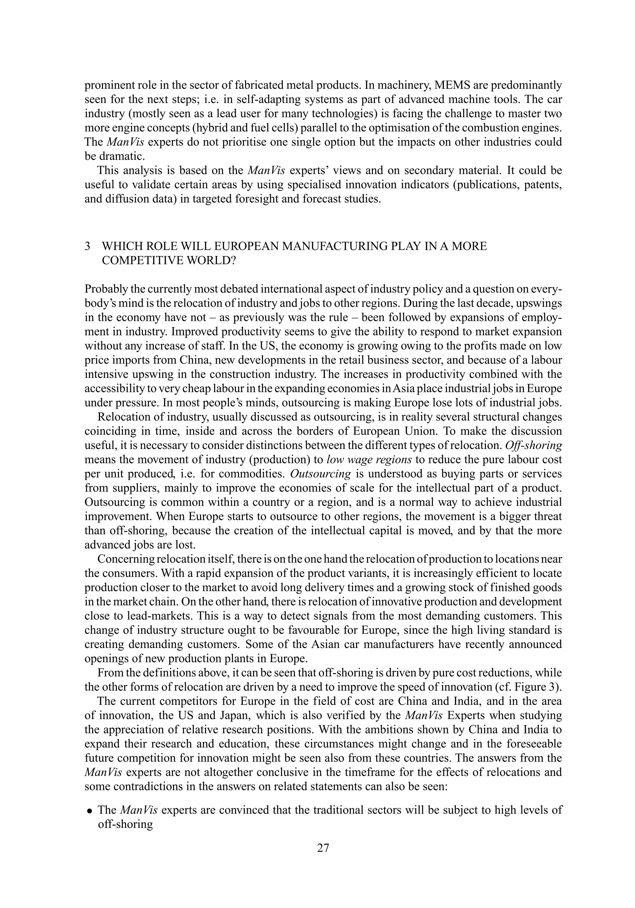 prominent role in the sector of fabricated metal products. In machinery, MEMS are predominantly
seen for the next steps; i.e. in self-adapting systems as part of advanced machine tools. The car
industry (mostly seen as a lead user for many technologies) is facing the challenge to master two
more engine concepts (hybrid and fuel cells) parallel to the optimisation of the combustion engines.
The ManVis experts do not prioritise one single option but the impacts on other industries could
be dramatic.
This analysis is based on the ManVis experts’ views and on secondary material. It could be
useful to validate certain areas by using specialised innovation indicators (publications, patents,
and diffusion data) in targeted foresight and forecast studies.
3 WHICH ROLE WILL EUROPEAN MANUFACTURING PLAY IN A MORE
COMPETITIVE WORLD?
Probably the currently most debated international aspect of industry policy and a question on every-
body’s mind is the relocation of industry and jobs to other regions. During the last decade, upswings
in the economy have not – as previously was the rule – been followed by expansions of employ-
ment in industry. Improved productivity seems to give the ability to respond to market expansion
without any increase of staff. In the US, the economy is growing owing to the profits made on low
price imports from China, new developments in the retail business sector, and because of a labour
intensive upswing in the construction industry. The increases in productivity combined with the
accessibility to very cheap labour in the expanding economies inAsia place industrial jobs in Europe
under pressure. In most people’s minds, outsourcing is making Europe lose lots of industrial jobs.
Relocation of industry, usually discussed as outsourcing, is in reality several structural changes
coinciding in time, inside and across the borders of European Union. To make the discussion
useful, it is necessary to consider distinctions between the different types of relocation. Off-shoring
means the movement of industry (production) to low wage regions to reduce the pure labour cost
per unit produced, i.e. for commodities. Outsourcing is understood as buying parts or services
from suppliers, mainly to improve the economies of scale for the intellectual part of a product.
Outsourcing is common within a country or a region, and is a normal way to achieve industrial
improvement. When Europe starts to outsource to other regions, the movement is a bigger threat
than off-shoring, because the creation of the intellectual capital is moved, and by that the more
advanced jobs are lost.
Concerningrelocationitself, thereisontheonehandtherelocationofproductiontolocationsnear
the consumers. With a rapid expansion of the product variants, it is increasingly efficient to locate
production closer to the market to avoid long delivery times and a growing stock of finished goods
in the market chain. On the other hand, there is relocation of innovative production and development
close to lead-markets. This is a way to detect signals from the most demanding customers. This
change of industry structure ought to be favourable for Europe, since the high living standard is
creating demanding customers. Some of the Asian car manufacturers have recently announced
openings of new production plants in Europe.
From the definitions above, it can be seen that off-shoring is driven by pure cost reductions, while
the other forms of relocation are driven by a need to improve the speed of innovation (cf. Figure 3).
The current competitors for Europe in the field of cost are China and India, and in the area
of innovation, the US and Japan, which is also verified by the ManVis Experts when studying
the appreciation of relative research positions. With the ambitions shown by China and India to
expand their research and education, these circumstances might change and in the foreseeable
future competition for innovation might be seen also from these countries. The answers from the
ManVis experts are not altogether conclusive in the timeframe for the effects of relocations and
some contradictions in the answers on related statements can also be seen:
• The ManVis experts are convinced that the traditional sectors will be subject to high levels of
off-shoring
27
 