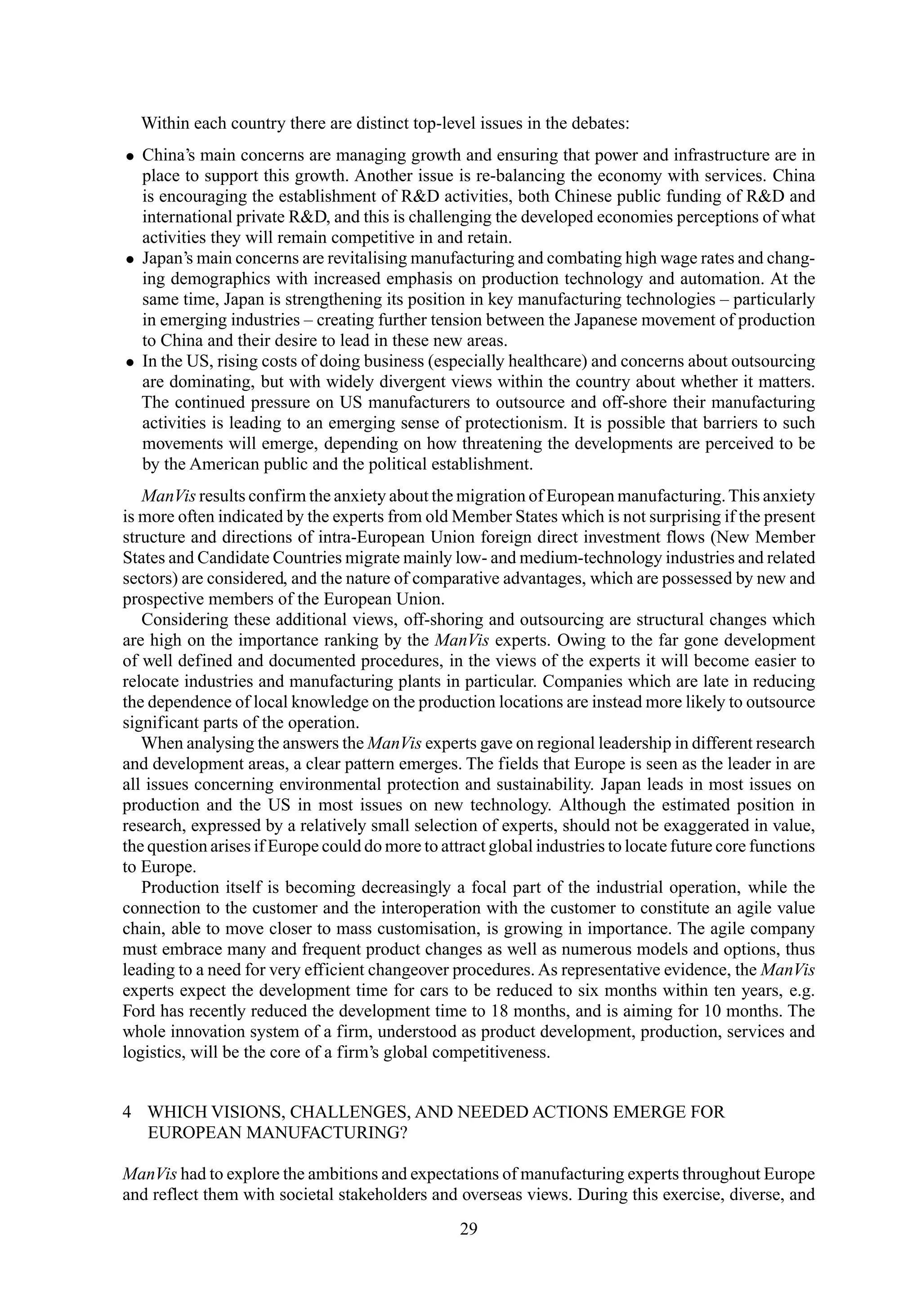 Within each country there are distinct top-level issues in the debates:
• China’s main concerns are managing growth and ensuring that power and infrastructure are in
place to support this growth. Another issue is re-balancing the economy with services. China
is encouraging the establishment of R&D activities, both Chinese public funding of R&D and
international private R&D, and this is challenging the developed economies perceptions of what
activities they will remain competitive in and retain.
• Japan’s main concerns are revitalising manufacturing and combating high wage rates and chang-
ing demographics with increased emphasis on production technology and automation. At the
same time, Japan is strengthening its position in key manufacturing technologies – particularly
in emerging industries – creating further tension between the Japanese movement of production
to China and their desire to lead in these new areas.
• In the US, rising costs of doing business (especially healthcare) and concerns about outsourcing
are dominating, but with widely divergent views within the country about whether it matters.
The continued pressure on US manufacturers to outsource and off-shore their manufacturing
activities is leading to an emerging sense of protectionism. It is possible that barriers to such
movements will emerge, depending on how threatening the developments are perceived to be
by the American public and the political establishment.
ManVis results confirm the anxiety about the migration of European manufacturing.This anxiety
is more often indicated by the experts from old Member States which is not surprising if the present
structure and directions of intra-European Union foreign direct investment flows (New Member
States and Candidate Countries migrate mainly low- and medium-technology industries and related
sectors) are considered, and the nature of comparative advantages, which are possessed by new and
prospective members of the European Union.
Considering these additional views, off-shoring and outsourcing are structural changes which
are high on the importance ranking by the ManVis experts. Owing to the far gone development
of well defined and documented procedures, in the views of the experts it will become easier to
relocate industries and manufacturing plants in particular. Companies which are late in reducing
the dependence of local knowledge on the production locations are instead more likely to outsource
significant parts of the operation.
When analysing the answers the ManVis experts gave on regional leadership in different research
and development areas, a clear pattern emerges. The fields that Europe is seen as the leader in are
all issues concerning environmental protection and sustainability. Japan leads in most issues on
production and the US in most issues on new technology. Although the estimated position in
research, expressed by a relatively small selection of experts, should not be exaggerated in value,
the question arises if Europe could do more to attract global industries to locate future core functions
to Europe.
Production itself is becoming decreasingly a focal part of the industrial operation, while the
connection to the customer and the interoperation with the customer to constitute an agile value
chain, able to move closer to mass customisation, is growing in importance. The agile company
must embrace many and frequent product changes as well as numerous models and options, thus
leading to a need for very efficient changeover procedures. As representative evidence, the ManVis
experts expect the development time for cars to be reduced to six months within ten years, e.g.
Ford has recently reduced the development time to 18 months, and is aiming for 10 months. The
whole innovation system of a firm, understood as product development, production, services and
logistics, will be the core of a firm’s global competitiveness.
4 WHICH VISIONS, CHALLENGES, AND NEEDED ACTIONS EMERGE FOR
EUROPEAN MANUFACTURING?
ManVis had to explore the ambitions and expectations of manufacturing experts throughout Europe
and reflect them with societal stakeholders and overseas views. During this exercise, diverse, and
29
 