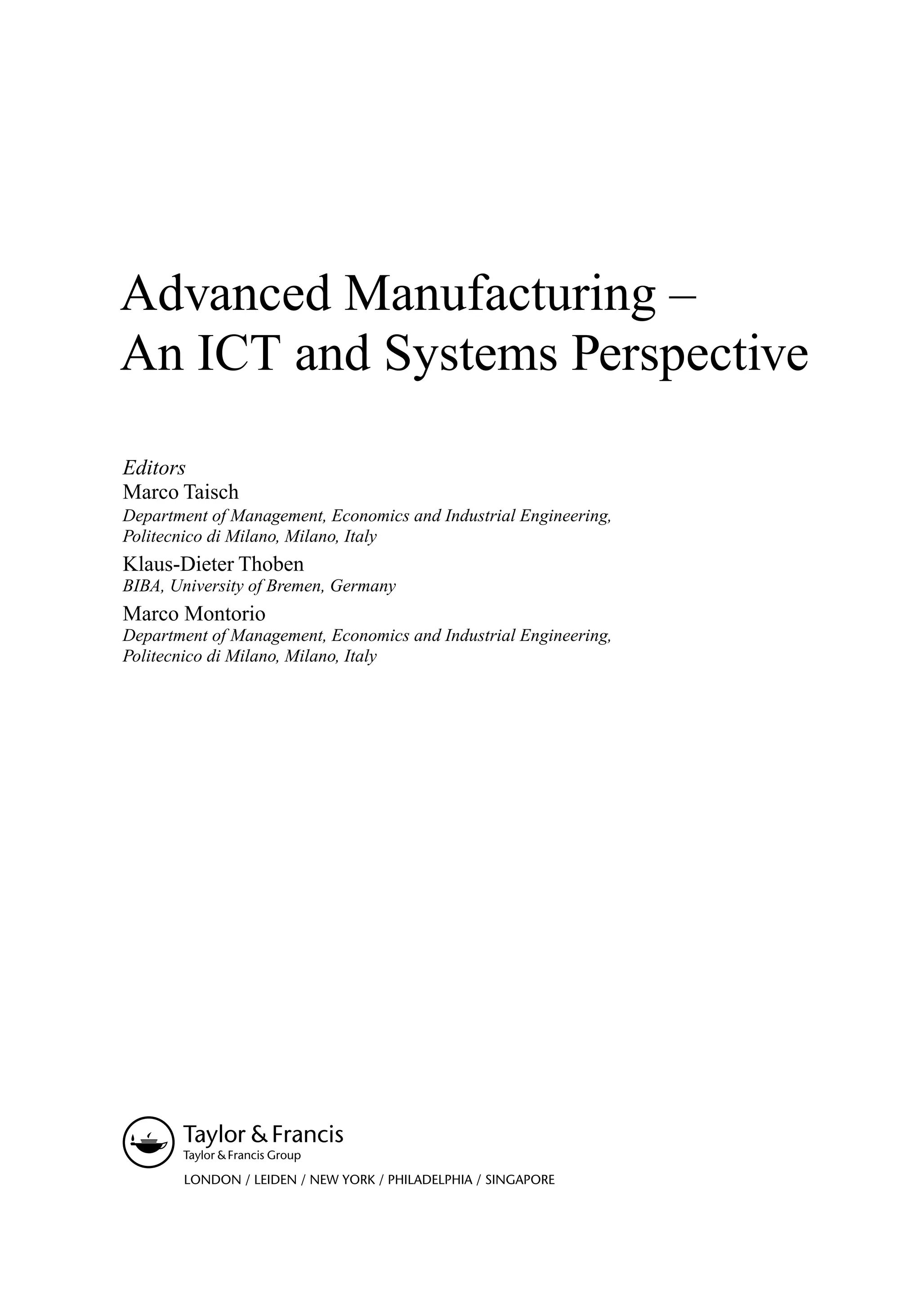 Advanced Manufacturing –
An ICT and Systems Perspective
Editors
Marco Taisch
Department of Management, Economics and Industrial Engineering,
Politecnico di Milano, Milano, Italy
Klaus-Dieter Thoben
BIBA, University of Bremen, Germany
Marco Montorio
Department of Management, Economics and Industrial Engineering,
Politecnico di Milano, Milano, Italy
LONDON / LEIDEN / NEW YORK / PHILADELPHIA / SINGAPORE
 