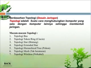 Berdasarkan Topologi (Desain Jaringan)
Topologi adalah Suatu cara menghubungkan komputer yang
satu dengan komputer lainnya sehingga membentuk
jaringan.
Macam-macam Topologi :
1. Topologi Bus
2. Topologi Token Ring (Cincin)
3. Topologi Star (Bintang)
4. Topologi Extended Star
5. Topologi Hierarchical/Tree (Pohon)
6. Topologi Mesh (Tak beraturan)
7. Topologi Wireless (Nirkabel)
 