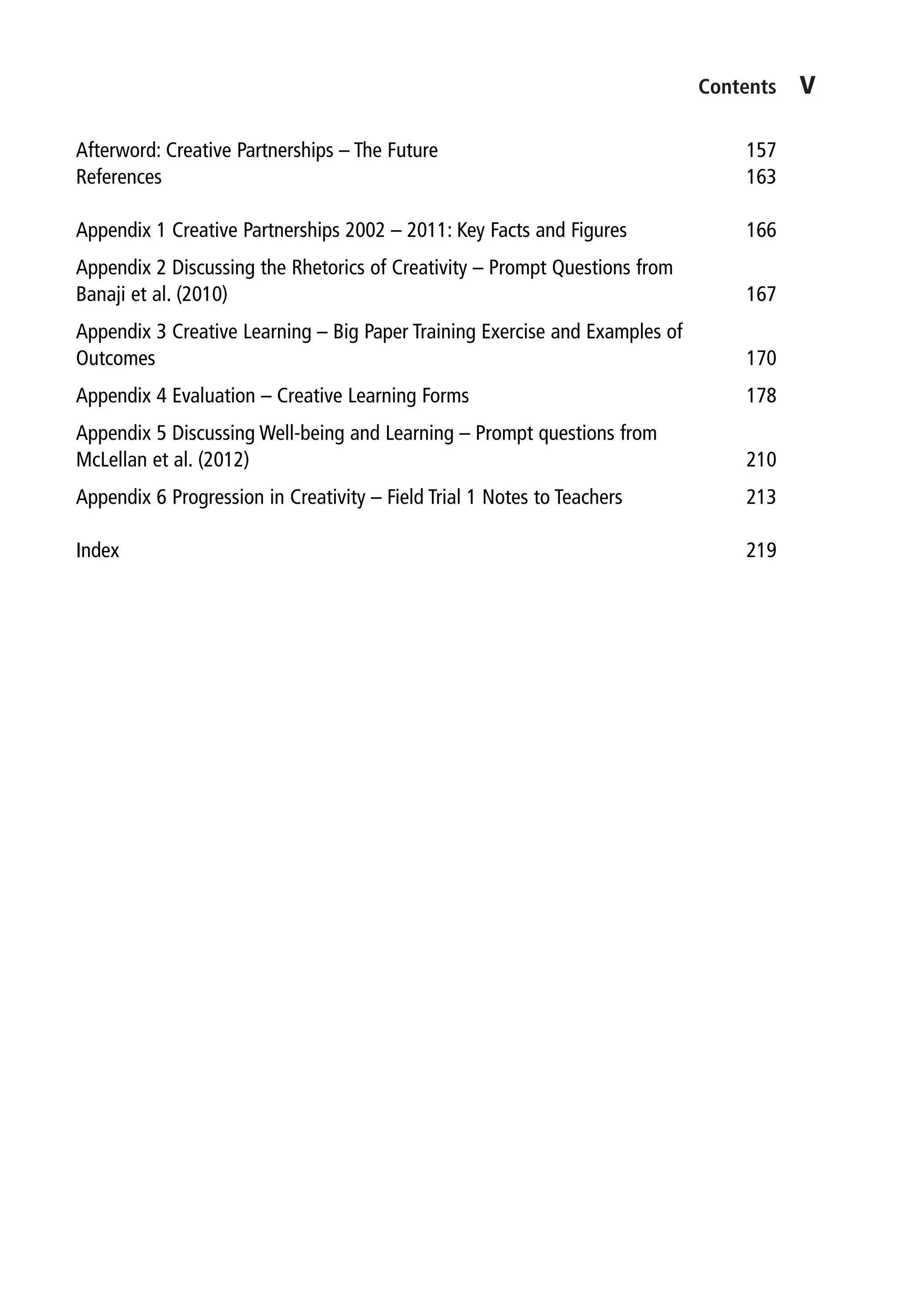 Contents	﻿﻿	
v
Afterword: Creative Partnerships – The Future 157
References 163
Appendix 1 Creative Partnerships 2002 – 2011: Key Facts and Figures 166
Appendix 2 Discussing the Rhetorics of Creativity – Prompt Questions from
Banaji et al. (2010) 167
Appendix 3 Creative Learning – Big Paper Training Exercise and Examples of
Outcomes 170
Appendix 4 Evaluation – Creative Learning Forms 178
Appendix 5 Discussing Well-being and Learning – Prompt questions from
McLellan et al. (2012) 210
Appendix 6 Progression in Creativity – Field Trial 1 Notes to Teachers 213
Index 219
9781441109224_txt_print.indd 5 09/09/2013 15:27
 
