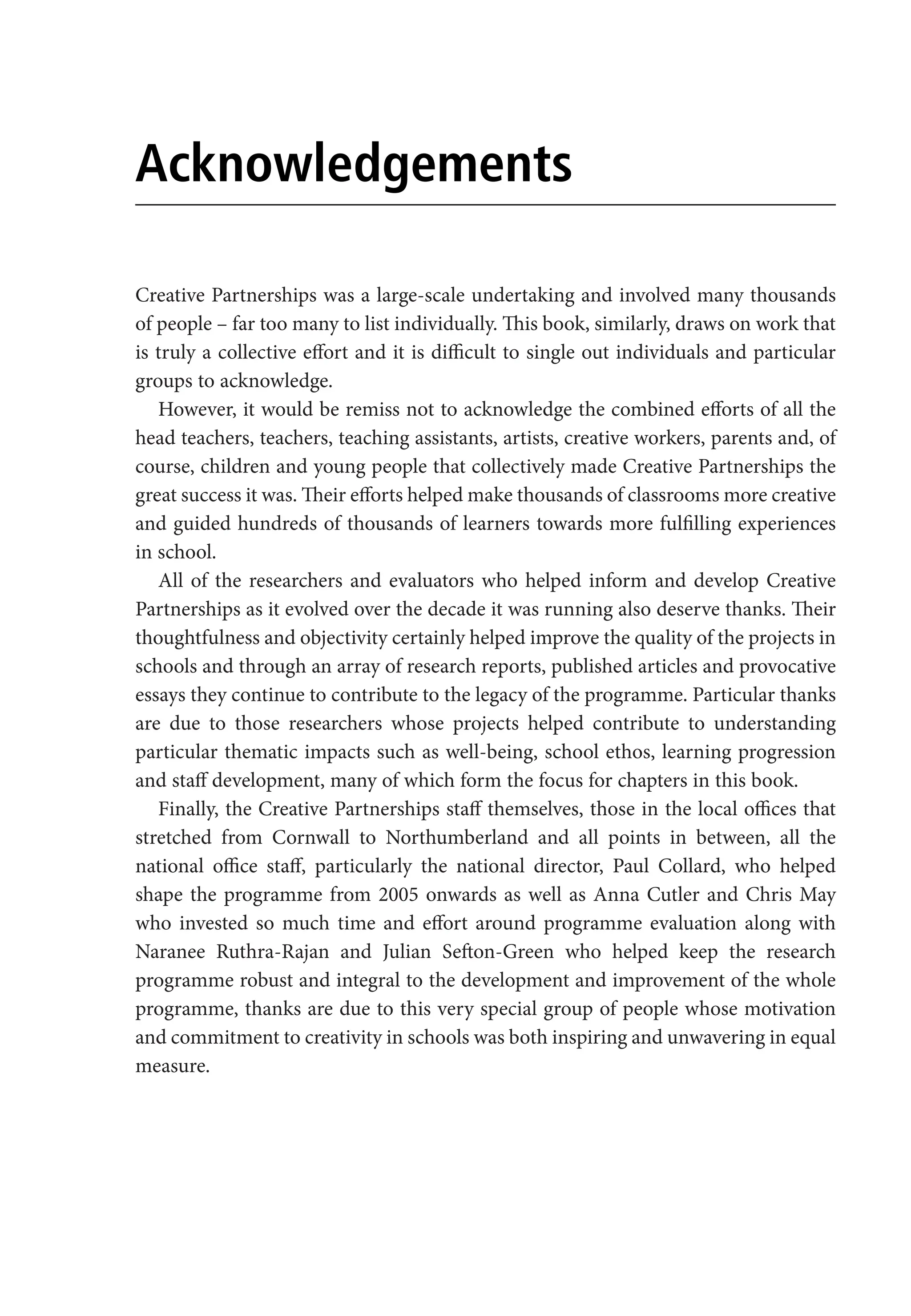 Acknowledgements
Creative Partnerships was a large-scale undertaking and involved many thousands
of people – far too many to list individually. This book, similarly, draws on work that
is truly a collective effort and it is difficult to single out individuals and particular
groups to acknowledge.
However, it would be remiss not to acknowledge the combined efforts of all the
head teachers, teachers, teaching assistants, artists, creative workers, parents and, of
course, children and young people that collectively made Creative Partnerships the
great success it was. Their efforts helped make thousands of classrooms more creative
and guided hundreds of thousands of learners towards more fulfilling experiences
in school.
All of the researchers and evaluators who helped inform and develop Creative
Partnerships as it evolved over the decade it was running also deserve thanks. Their
thoughtfulness and objectivity certainly helped improve the quality of the projects in
schools and through an array of research reports, published articles and provocative
essays they continue to contribute to the legacy of the programme. Particular thanks
are due to those researchers whose projects helped contribute to understanding
particular thematic impacts such as well-being, school ethos, learning progression
and staff development, many of which form the focus for chapters in this book.
Finally, the Creative Partnerships staff themselves, those in the local offices that
stretched from Cornwall to Northumberland and all points in between, all the
national office staff, particularly the national director, Paul Collard, who helped
shape the programme from 2005 onwards as well as Anna Cutler and Chris May
who invested so much time and effort around programme evaluation along with
Naranee Ruthra-Rajan and Julian Sefton-Green who helped keep the research
programme robust and integral to the development and improvement of the whole
programme, thanks are due to this very special group of people whose motivation
and commitment to creativity in schools was both inspiring and unwavering in equal
measure.
9781441109224_txt_print.indd 6 09/09/2013 15:27
 