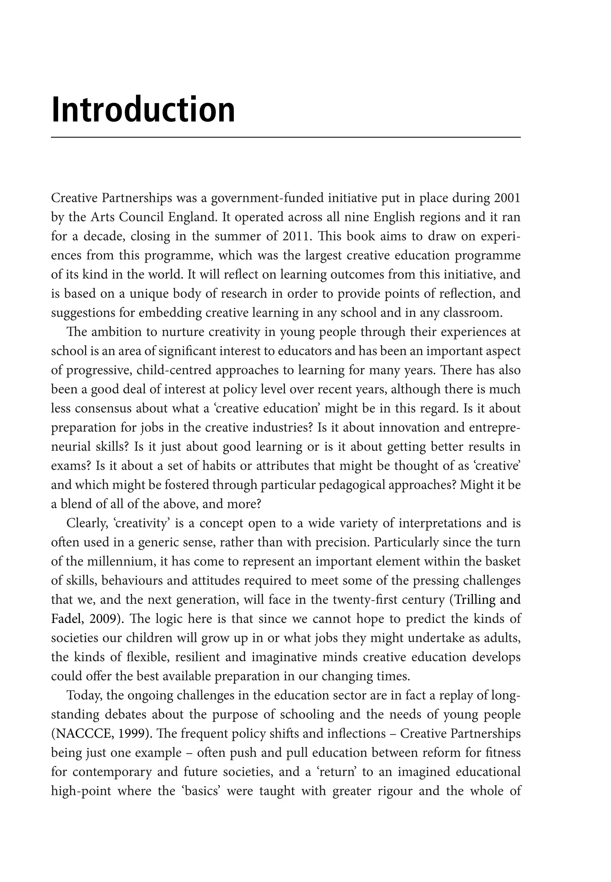 Introduction
Creative Partnerships was a government-funded initiative put in place during 2001
by the Arts Council England. It operated across all nine English regions and it ran
for a decade, closing in the summer of 2011. This book aims to draw on experi-
ences from this programme, which was the largest creative education programme
of its kind in the world. It will reflect on learning outcomes from this initiative, and
is based on a unique body of research in order to provide points of reflection, and
suggestions for embedding creative learning in any school and in any classroom.
The ambition to nurture creativity in young people through their experiences at
school is an area of significant interest to educators and has been an important aspect
of progressive, child-centred approaches to learning for many years. There has also
been a good deal of interest at policy level over recent years, although there is much
less consensus about what a ‘creative education’ might be in this regard. Is it about
preparation for jobs in the creative industries? Is it about innovation and entrepre-
neurial skills? Is it just about good learning or is it about getting better results in
exams? Is it about a set of habits or attributes that might be thought of as ‘creative’
and which might be fostered through particular pedagogical approaches? Might it be
a blend of all of the above, and more?
Clearly, ‘creativity’ is a concept open to a wide variety of interpretations and is
often used in a generic sense, rather than with precision. Particularly since the turn
of the millennium, it has come to represent an important element within the basket
of skills, behaviours and attitudes required to meet some of the pressing challenges
that we, and the next generation, will face in the twenty-first century (Trilling and
Fadel, 2009). The logic here is that since we cannot hope to predict the kinds of
societies our children will grow up in or what jobs they might undertake as adults,
the kinds of flexible, resilient and imaginative minds creative education develops
could offer the best available preparation in our changing times.
Today, the ongoing challenges in the education sector are in fact a replay of long-
standing debates about the purpose of schooling and the needs of young people
(NACCCE, 1999). The frequent policy shifts and inflections – Creative Partnerships
being just one example – often push and pull education between reform for fitness
for contemporary and future societies, and a ‘return’ to an imagined educational
high-point where the ‘basics’ were taught with greater rigour and the whole of
9781441109224_txt_print.indd 1 09/09/2013 15:27
 