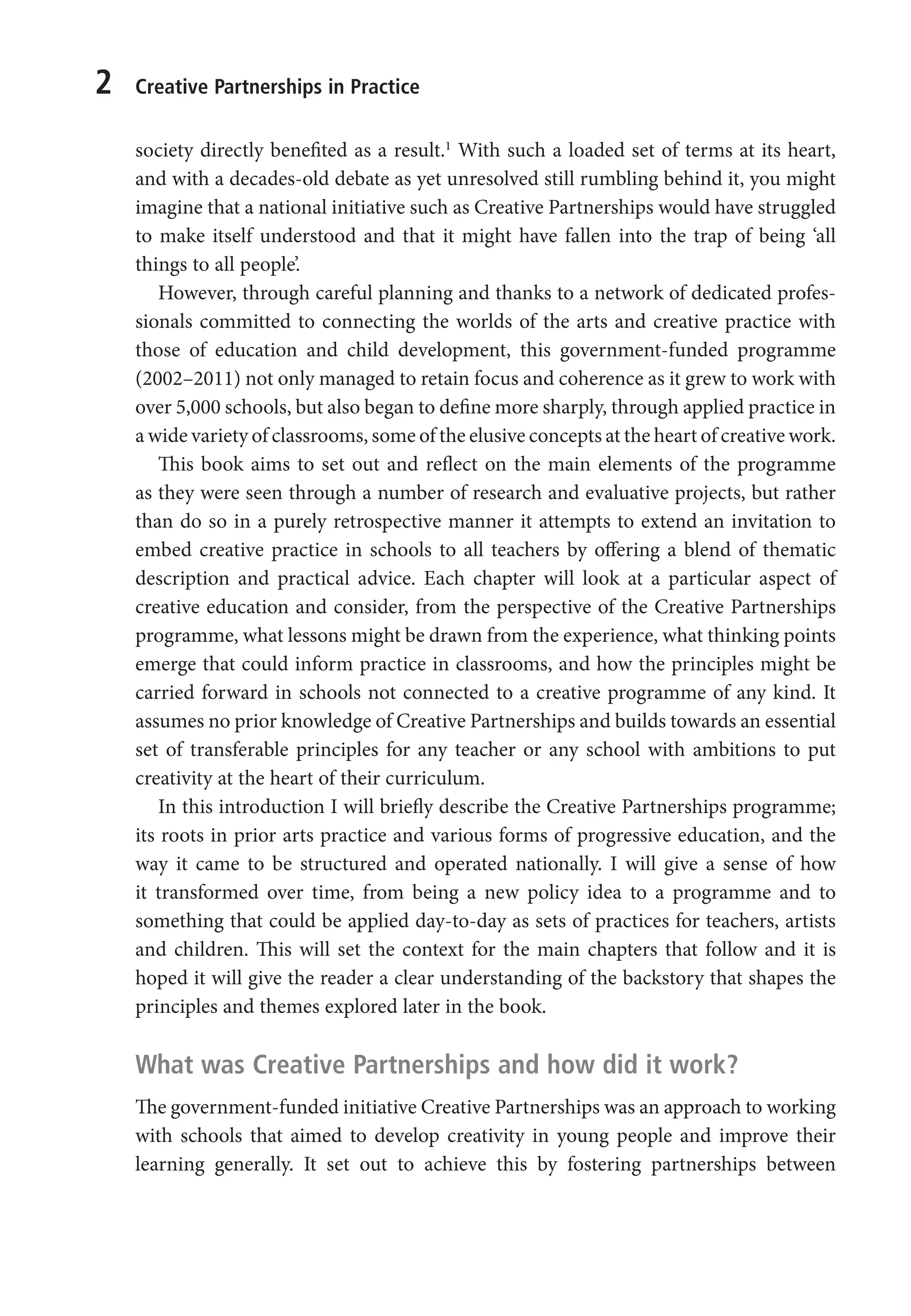 2 Creative Partnerships in Practice
society directly benefited as a result.1
With such a loaded set of terms at its heart,
and with a decades-old debate as yet unresolved still rumbling behind it, you might
imagine that a national initiative such as Creative Partnerships would have struggled
to make itself understood and that it might have fallen into the trap of being ‘all
things to all people’.
However, through careful planning and thanks to a network of dedicated profes-
sionals committed to connecting the worlds of the arts and creative practice with
those of education and child development, this government-funded programme
(2002–2011) not only managed to retain focus and coherence as it grew to work with
over 5,000 schools, but also began to define more sharply, through applied practice in
a wide variety of classrooms, some of the elusive concepts at the heart of creative work.
This book aims to set out and reflect on the main elements of the programme
as they were seen through a number of research and evaluative projects, but rather
than do so in a purely retrospective manner it attempts to extend an invitation to
embed creative practice in schools to all teachers by offering a blend of thematic
description and practical advice. Each chapter will look at a particular aspect of
creative education and consider, from the perspective of the Creative Partnerships
programme, what lessons might be drawn from the experience, what thinking points
emerge that could inform practice in classrooms, and how the principles might be
carried forward in schools not connected to a creative programme of any kind. It
assumes no prior knowledge of Creative Partnerships and builds towards an essential
set of transferable principles for any teacher or any school with ambitions to put
creativity at the heart of their curriculum.
In this introduction I will briefly describe the Creative Partnerships programme;
its roots in prior arts practice and various forms of progressive education, and the
way it came to be structured and operated nationally. I will give a sense of how
it transformed over time, from being a new policy idea to a programme and to
something that could be applied day-to-day as sets of practices for teachers, artists
and children. This will set the context for the main chapters that follow and it is
hoped it will give the reader a clear understanding of the backstory that shapes the
principles and themes explored later in the book.
What was Creative Partnerships and how did it work?
The government-funded initiative Creative Partnerships was an approach to working
with schools that aimed to develop creativity in young people and improve their
learning generally. It set out to achieve this by fostering partnerships between
9781441109224_txt_print.indd 2 09/09/2013 15:27
 