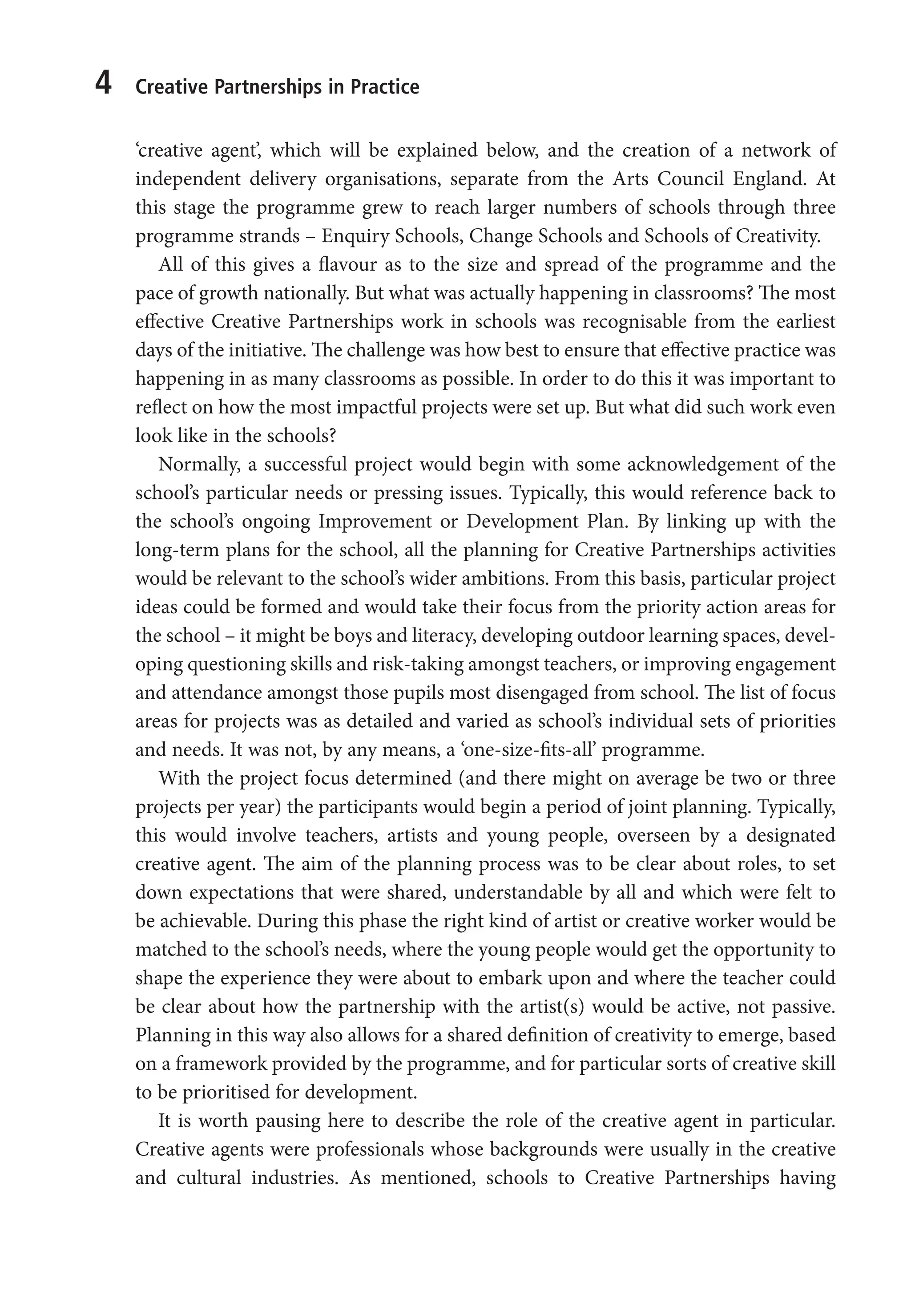 4 Creative Partnerships in Practice
‘creative agent’, which will be explained below, and the creation of a network of
independent delivery organisations, separate from the Arts Council England. At
this stage the programme grew to reach larger numbers of schools through three
programme strands – Enquiry Schools, Change Schools and Schools of Creativity.
All of this gives a flavour as to the size and spread of the programme and the
pace of growth nationally. But what was actually happening in classrooms? The most
effective Creative Partnerships work in schools was recognisable from the earliest
days of the initiative. The challenge was how best to ensure that effective practice was
happening in as many classrooms as possible. In order to do this it was important to
reflect on how the most impactful projects were set up. But what did such work even
look like in the schools?
Normally, a successful project would begin with some acknowledgement of the
school’s particular needs or pressing issues. Typically, this would reference back to
the school’s ongoing Improvement or Development Plan. By linking up with the
long-term plans for the school, all the planning for Creative Partnerships activities
would be relevant to the school’s wider ambitions. From this basis, particular project
ideas could be formed and would take their focus from the priority action areas for
the school – it might be boys and literacy, developing outdoor learning spaces, devel-
oping questioning skills and risk-taking amongst teachers, or improving engagement
and attendance amongst those pupils most disengaged from school. The list of focus
areas for projects was as detailed and varied as school’s individual sets of priorities
and needs. It was not, by any means, a ‘one-size-fits-all’ programme.
With the project focus determined (and there might on average be two or three
projects per year) the participants would begin a period of joint planning. Typically,
this would involve teachers, artists and young people, overseen by a designated
creative agent. The aim of the planning process was to be clear about roles, to set
down expectations that were shared, understandable by all and which were felt to
be achievable. During this phase the right kind of artist or creative worker would be
matched to the school’s needs, where the young people would get the opportunity to
shape the experience they were about to embark upon and where the teacher could
be clear about how the partnership with the artist(s) would be active, not passive.
Planning in this way also allows for a shared definition of creativity to emerge, based
on a framework provided by the programme, and for particular sorts of creative skill
to be prioritised for development.
It is worth pausing here to describe the role of the creative agent in particular.
Creative agents were professionals whose backgrounds were usually in the creative
and cultural industries. As mentioned, schools to Creative Partnerships having
9781441109224_txt_print.indd 4 09/09/2013 15:27
 