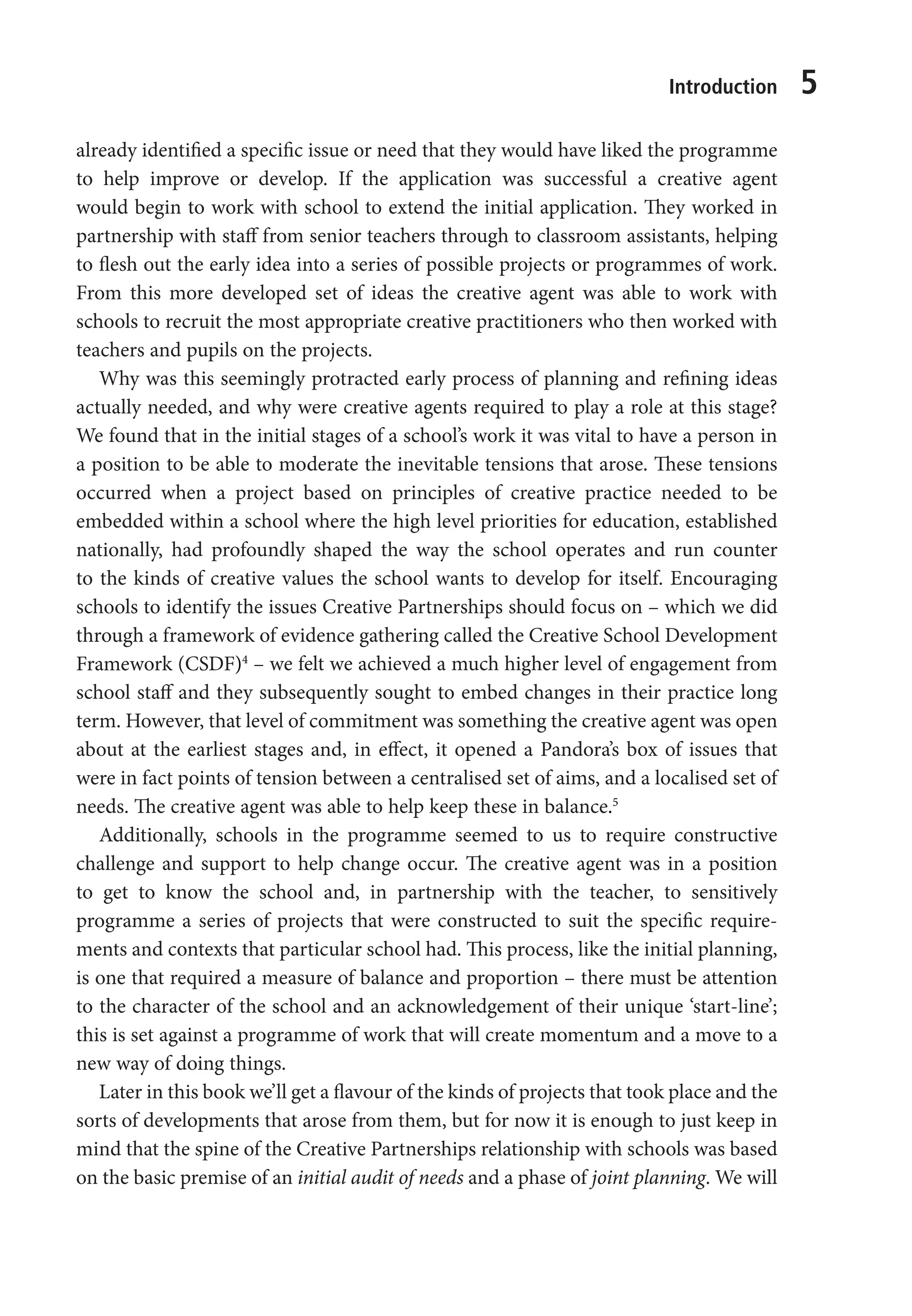 Introduction 5
already identified a specific issue or need that they would have liked the programme
to help improve or develop. If the application was successful a creative agent
would begin to work with school to extend the initial application. They worked in
partnership with staff from senior teachers through to classroom assistants, helping
to flesh out the early idea into a series of possible projects or programmes of work.
From this more developed set of ideas the creative agent was able to work with
schools to recruit the most appropriate creative practitioners who then worked with
teachers and pupils on the projects.
Why was this seemingly protracted early process of planning and refining ideas
actually needed, and why were creative agents required to play a role at this stage?
We found that in the initial stages of a school’s work it was vital to have a person in
a position to be able to moderate the inevitable tensions that arose. These tensions
occurred when a project based on principles of creative practice needed to be
embedded within a school where the high level priorities for education, established
nationally, had profoundly shaped the way the school operates and run counter
to the kinds of creative values the school wants to develop for itself. Encouraging
schools to identify the issues Creative Partnerships should focus on – which we did
through a framework of evidence gathering called the Creative School Development
Framework (CSDF)4
– we felt we achieved a much higher level of engagement from
school staff and they subsequently sought to embed changes in their practice long
term. However, that level of commitment was something the creative agent was open
about at the earliest stages and, in effect, it opened a Pandora’s box of issues that
were in fact points of tension between a centralised set of aims, and a localised set of
needs. The creative agent was able to help keep these in balance.5
Additionally, schools in the programme seemed to us to require constructive
challenge and support to help change occur. The creative agent was in a position
to get to know the school and, in partnership with the teacher, to sensitively
programme a series of projects that were constructed to suit the specific require-
ments and contexts that particular school had. This process, like the initial planning,
is one that required a measure of balance and proportion – there must be attention
to the character of the school and an acknowledgement of their unique ‘start-line’;
this is set against a programme of work that will create momentum and a move to a
new way of doing things.
Later in this book we’ll get a flavour of the kinds of projects that took place and the
sorts of developments that arose from them, but for now it is enough to just keep in
mind that the spine of the Creative Partnerships relationship with schools was based
on the basic premise of an initial audit of needs and a phase of joint planning. We will
9781441109224_txt_print.indd 5 09/09/2013 15:27
 