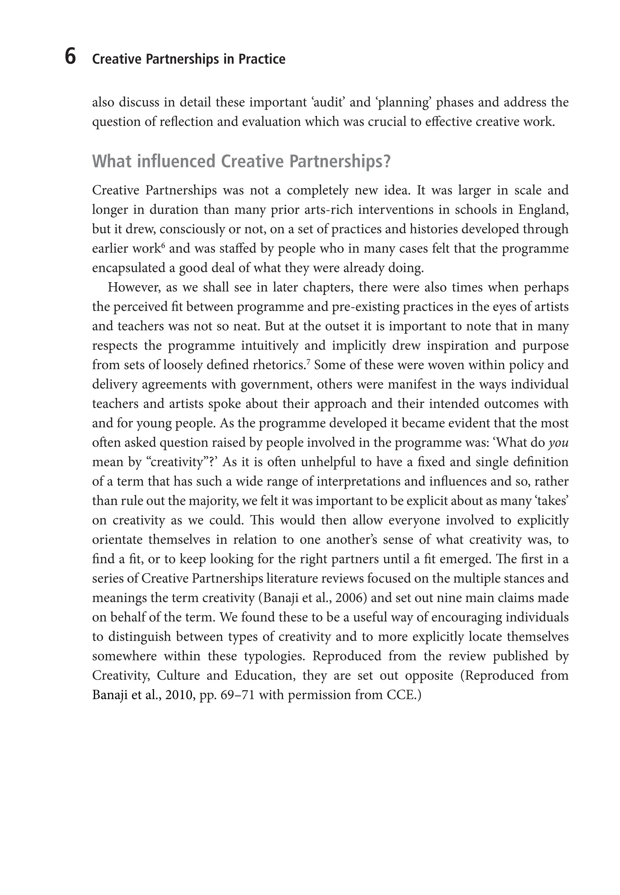6 Creative Partnerships in Practice
also discuss in detail these important ‘audit’ and ‘planning’ phases and address the
question of reflection and evaluation which was crucial to effective creative work.
What influenced Creative Partnerships?
Creative Partnerships was not a completely new idea. It was larger in scale and
longer in duration than many prior arts-rich interventions in schools in England,
but it drew, consciously or not, on a set of practices and histories developed through
earlier work6
and was staffed by people who in many cases felt that the programme
encapsulated a good deal of what they were already doing.
However, as we shall see in later chapters, there were also times when perhaps
the perceived fit between programme and pre-existing practices in the eyes of artists
and teachers was not so neat. But at the outset it is important to note that in many
respects the programme intuitively and implicitly drew inspiration and purpose
from sets of loosely defined rhetorics.7
Some of these were woven within policy and
delivery agreements with government, others were manifest in the ways individual
teachers and artists spoke about their approach and their intended outcomes with
and for young people. As the programme developed it became evident that the most
often asked question raised by people involved in the programme was: ‘What do you
mean by “creativity”?’ As it is often unhelpful to have a fixed and single definition
of a term that has such a wide range of interpretations and influences and so, rather
than rule out the majority, we felt it was important to be explicit about as many ‘takes’
on creativity as we could. This would then allow everyone involved to explicitly
orientate themselves in relation to one another’s sense of what creativity was, to
find a fit, or to keep looking for the right partners until a fit emerged. The first in a
series of Creative Partnerships literature reviews focused on the multiple stances and
meanings the term creativity (Banaji et al., 2006) and set out nine main claims made
on behalf of the term. We found these to be a useful way of encouraging individuals
to distinguish between types of creativity and to more explicitly locate themselves
somewhere within these typologies. Reproduced from the review published by
Creativity, Culture and Education, they are set out opposite (Reproduced from
Banaji et al., 2010, pp. 69–71 with permission from CCE.)
9781441109224_txt_print.indd 6 09/09/2013 15:27
 