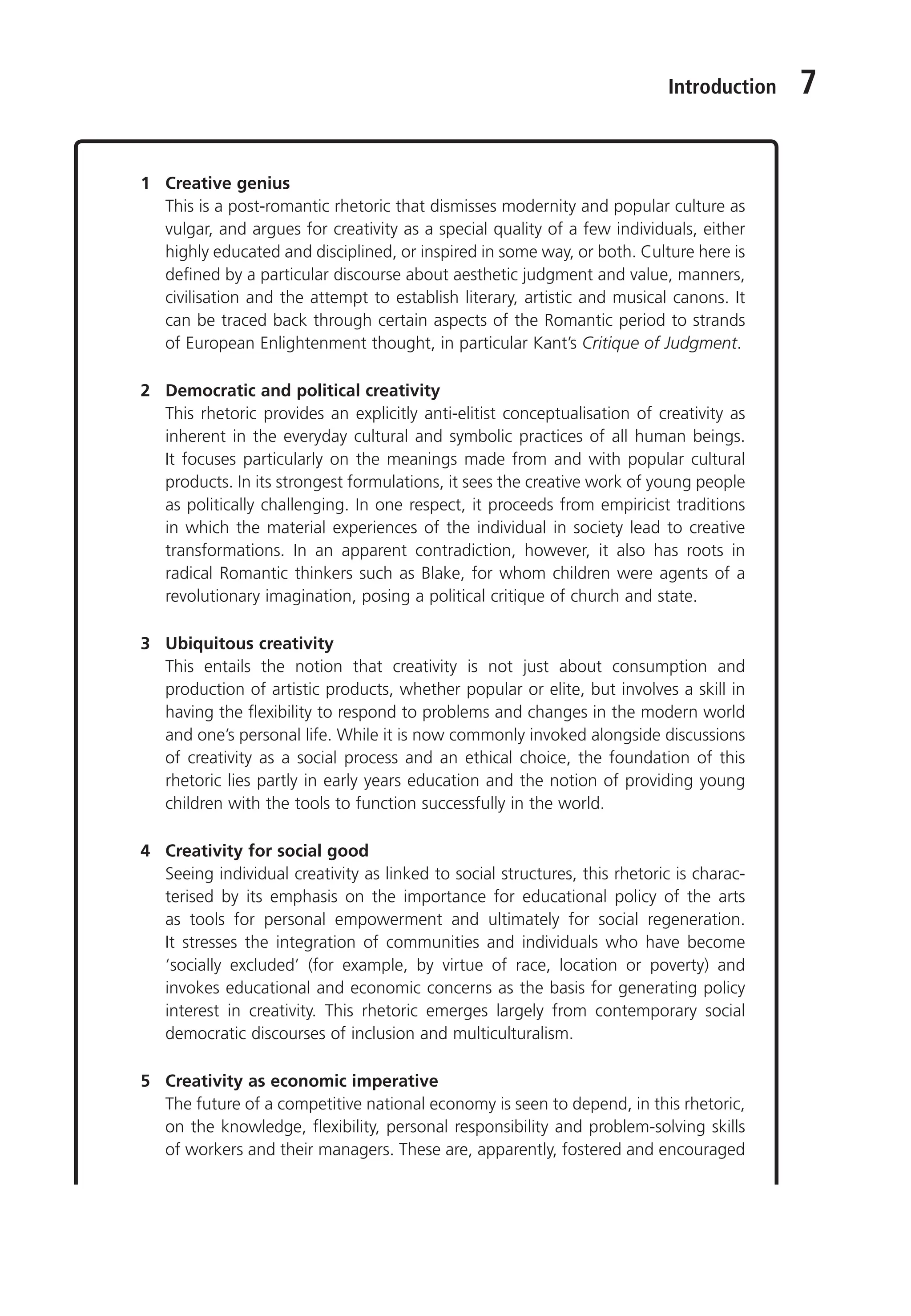Introduction 7
1 Creative genius
This is a post-romantic rhetoric that dismisses modernity and popular culture as
vulgar, and argues for creativity as a special quality of a few individuals, either
highly educated and disciplined, or inspired in some way, or both. Culture here is
defined by a particular discourse about aesthetic judgment and value, manners,
civilisation and the attempt to establish literary, artistic and musical canons. It
can be traced back through certain aspects of the Romantic period to strands
of European Enlightenment thought, in particular Kant’s Critique of Judgment.
2 Democratic and political creativity
This rhetoric provides an explicitly anti-elitist conceptualisation of creativity as
inherent in the everyday cultural and symbolic practices of all human beings.
It focuses particularly on the meanings made from and with popular cultural
products. In its strongest formulations, it sees the creative work of young people
as politically challenging. In one respect, it proceeds from empiricist traditions
in which the material experiences of the individual in society lead to creative
transformations. In an apparent contradiction, however, it also has roots in
radical Romantic thinkers such as Blake, for whom children were agents of a
revolutionary imagination, posing a political critique of church and state.
3 Ubiquitous creativity
This entails the notion that creativity is not just about consumption and
production of artistic products, whether popular or elite, but involves a skill in
having the flexibility to respond to problems and changes in the modern world
and one’s personal life. While it is now commonly invoked alongside discussions
of creativity as a social process and an ethical choice, the foundation of this
rhetoric lies partly in early years education and the notion of providing young
children with the tools to function successfully in the world.
4 Creativity for social good
Seeing individual creativity as linked to social structures, this rhetoric is charac-
terised by its emphasis on the importance for educational policy of the arts
as tools for personal empowerment and ultimately for social regeneration.
It stresses the integration of communities and individuals who have become
‘socially excluded’ (for example, by virtue of race, location or poverty) and
invokes educational and economic concerns as the basis for generating policy
interest in creativity. This rhetoric emerges largely from contemporary social
democratic discourses of inclusion and multiculturalism.
5 Creativity as economic imperative
The future of a competitive national economy is seen to depend, in this rhetoric,
on the knowledge, flexibility, personal responsibility and problem-solving skills
of workers and their managers. These are, apparently, fostered and encouraged
9781441109224_txt_print.indd 7 09/09/2013 15:27
 