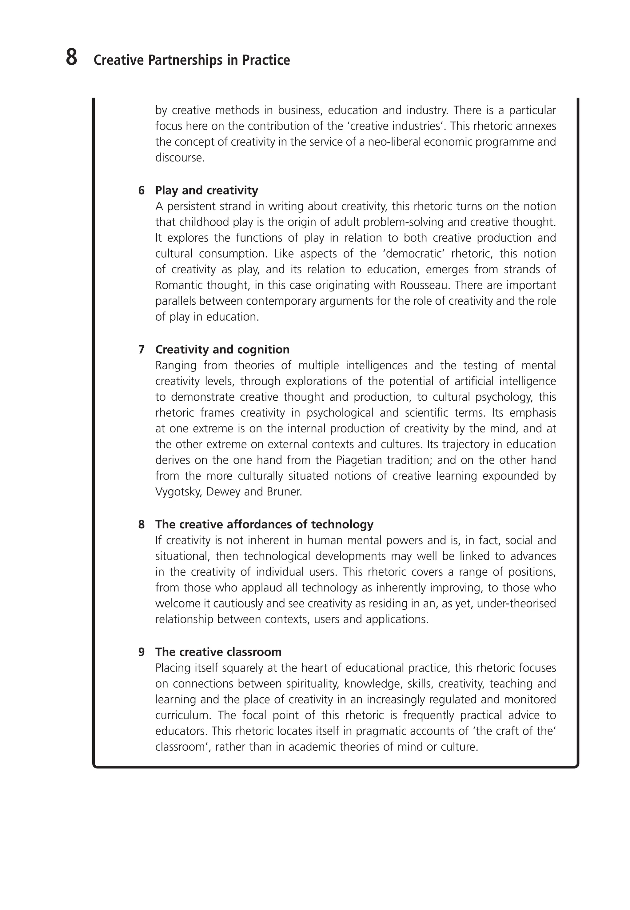 8 Creative Partnerships in Practice
by creative methods in business, education and industry. There is a particular
focus here on the contribution of the ‘creative industries’. This rhetoric annexes
the concept of creativity in the service of a neo-liberal economic programme and
discourse.
6 Play and creativity
A persistent strand in writing about creativity, this rhetoric turns on the notion
that childhood play is the origin of adult problem-solving and creative thought.
It explores the functions of play in relation to both creative production and
cultural consumption. Like aspects of the ‘democratic’ rhetoric, this notion
of creativity as play, and its relation to education, emerges from strands of
Romantic thought, in this case originating with Rousseau. There are important
parallels between contemporary arguments for the role of creativity and the role
of play in education.
7 Creativity and cognition
Ranging from theories of multiple intelligences and the testing of mental
creativity levels, through explorations of the potential of artificial intelligence
to demonstrate creative thought and production, to cultural psychology, this
rhetoric frames creativity in psychological and scientific terms. Its emphasis
at one extreme is on the internal production of creativity by the mind, and at
the other extreme on external contexts and cultures. Its trajectory in education
derives on the one hand from the Piagetian tradition; and on the other hand
from the more culturally situated notions of creative learning expounded by
Vygotsky, Dewey and Bruner.
8 The creative affordances of technology
If creativity is not inherent in human mental powers and is, in fact, social and
situational, then technological developments may well be linked to advances
in the creativity of individual users. This rhetoric covers a range of positions,
from those who applaud all technology as inherently improving, to those who
welcome it cautiously and see creativity as residing in an, as yet, under-theorised
relationship between contexts, users and applications.
9 The creative classroom
Placing itself squarely at the heart of educational practice, this rhetoric focuses
on connections between spirituality, knowledge, skills, creativity, teaching and
learning and the place of creativity in an increasingly regulated and monitored
curriculum. The focal point of this rhetoric is frequently practical advice to
educators. This rhetoric locates itself in pragmatic accounts of ‘the craft of the’
classroom’, rather than in academic theories of mind or culture.
9781441109224_txt_print.indd 8 09/09/2013 15:27
 