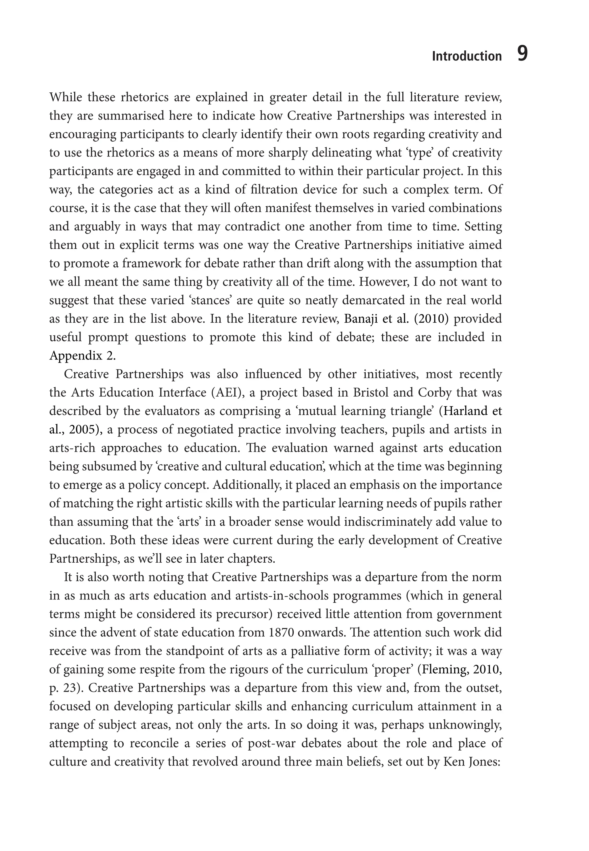 Introduction 9
While these rhetorics are explained in greater detail in the full literature review,
they are summarised here to indicate how Creative Partnerships was interested in
encouraging participants to clearly identify their own roots regarding creativity and
to use the rhetorics as a means of more sharply delineating what ‘type’ of creativity
participants are engaged in and committed to within their particular project. In this
way, the categories act as a kind of filtration device for such a complex term. Of
course, it is the case that they will often manifest themselves in varied combinations
and arguably in ways that may contradict one another from time to time. Setting
them out in explicit terms was one way the Creative Partnerships initiative aimed
to promote a framework for debate rather than drift along with the assumption that
we all meant the same thing by creativity all of the time. However, I do not want to
suggest that these varied ‘stances’ are quite so neatly demarcated in the real world
as they are in the list above. In the literature review, Banaji et al. (2010) provided
useful prompt questions to promote this kind of debate; these are included in
Appendix 2.
Creative Partnerships was also influenced by other initiatives, most recently
the Arts Education Interface (AEI), a project based in Bristol and Corby that was
described by the evaluators as comprising a ‘mutual learning triangle’ (Harland et
al., 2005), a process of negotiated practice involving teachers, pupils and artists in
arts-rich approaches to education. The evaluation warned against arts education
being subsumed by ‘creative and cultural education’, which at the time was beginning
to emerge as a policy concept. Additionally, it placed an emphasis on the importance
of matching the right artistic skills with the particular learning needs of pupils rather
than assuming that the ‘arts’ in a broader sense would indiscriminately add value to
education. Both these ideas were current during the early development of Creative
Partnerships, as we’ll see in later chapters.
It is also worth noting that Creative Partnerships was a departure from the norm
in as much as arts education and artists-in-schools programmes (which in general
terms might be considered its precursor) received little attention from government
since the advent of state education from 1870 onwards. The attention such work did
receive was from the standpoint of arts as a palliative form of activity; it was a way
of gaining some respite from the rigours of the curriculum ‘proper’ (Fleming, 2010,
p. 23). Creative Partnerships was a departure from this view and, from the outset,
focused on developing particular skills and enhancing curriculum attainment in a
range of subject areas, not only the arts. In so doing it was, perhaps unknowingly,
attempting to reconcile a series of post-war debates about the role and place of
culture and creativity that revolved around three main beliefs, set out by Ken Jones:
9781441109224_txt_print.indd 9 09/09/2013 15:27
 