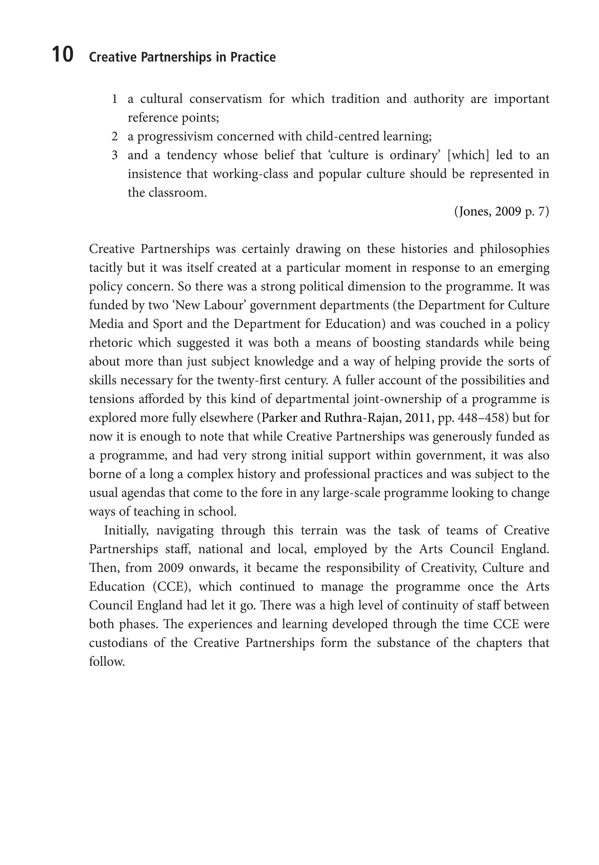 10 Creative Partnerships in Practice
1 a cultural conservatism for which tradition and authority are important
reference points;
2 a progressivism concerned with child-centred learning;
3 and a tendency whose belief that ‘culture is ordinary’ [which] led to an
insistence that working-class and popular culture should be represented in
the classroom.
(Jones, 2009 p. 7)
Creative Partnerships was certainly drawing on these histories and philosophies
tacitly but it was itself created at a particular moment in response to an emerging
policy concern. So there was a strong political dimension to the programme. It was
funded by two ‘New Labour’ government departments (the Department for Culture
Media and Sport and the Department for Education) and was couched in a policy
rhetoric which suggested it was both a means of boosting standards while being
about more than just subject knowledge and a way of helping provide the sorts of
skills necessary for the twenty-first century. A fuller account of the possibilities and
tensions afforded by this kind of departmental joint-ownership of a programme is
explored more fully elsewhere (Parker and Ruthra-Rajan, 2011, pp. 448–458) but for
now it is enough to note that while Creative Partnerships was generously funded as
a programme, and had very strong initial support within government, it was also
borne of a long a complex history and professional practices and was subject to the
usual agendas that come to the fore in any large-scale programme looking to change
ways of teaching in school.
Initially, navigating through this terrain was the task of teams of Creative
Partnerships staff, national and local, employed by the Arts Council England.
Then, from 2009 onwards, it became the responsibility of Creativity, Culture and
Education (CCE), which continued to manage the programme once the Arts
Council England had let it go. There was a high level of continuity of staff between
both phases. The experiences and learning developed through the time CCE were
custodians of the Creative Partnerships form the substance of the chapters that
follow.
9781441109224_txt_print.indd 10 09/09/2013 15:27
 