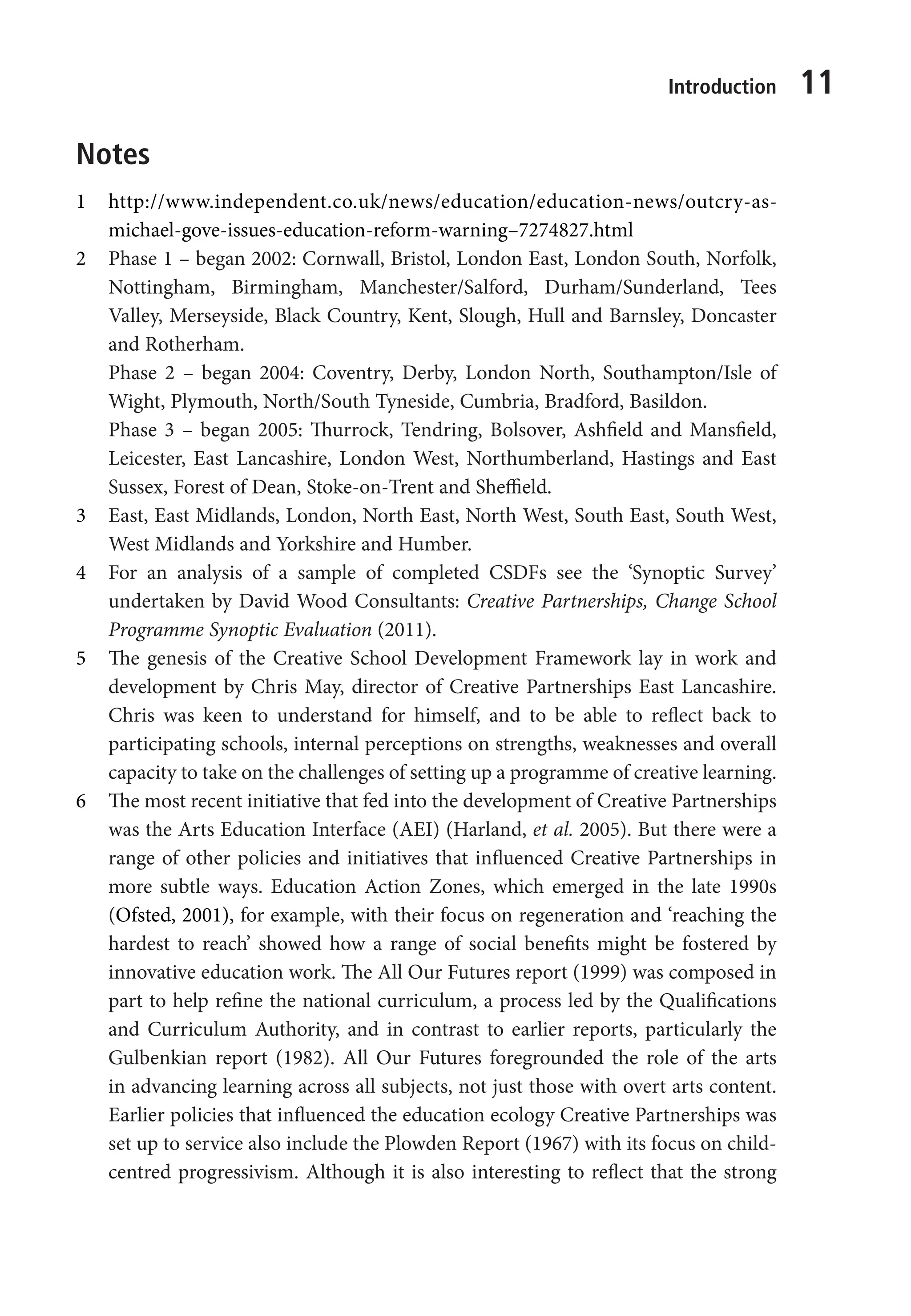 Introduction 11
Notes
1 http://www.independent.co.uk/news/education/education-news/outcry-as-
michael-gove-issues-education-reform-warning–7274827.html
2 Phase 1 – began 2002: Cornwall, Bristol, London East, London South, Norfolk,
Nottingham, Birmingham, Manchester/Salford, Durham/Sunderland, Tees
Valley, Merseyside, Black Country, Kent, Slough, Hull and Barnsley, Doncaster
and Rotherham.
Phase 2 – began 2004: Coventry, Derby, London North, Southampton/Isle of
Wight, Plymouth, North/South Tyneside, Cumbria, Bradford, Basildon.
Phase 3 – began 2005: Thurrock, Tendring, Bolsover, Ashfield and Mansfield,
Leicester, East Lancashire, London West, Northumberland, Hastings and East
Sussex, Forest of Dean, Stoke-on-Trent and Sheffield.
3 East, East Midlands, London, North East, North West, South East, South West,
West Midlands and Yorkshire and Humber.
4 For an analysis of a sample of completed CSDFs see the ‘Synoptic Survey’
undertaken by David Wood Consultants: Creative Partnerships, Change School
Programme Synoptic Evaluation (2011).
5 The genesis of the Creative School Development Framework lay in work and
development by Chris May, director of Creative Partnerships East Lancashire.
Chris was keen to understand for himself, and to be able to reflect back to
participating schools, internal perceptions on strengths, weaknesses and overall
capacity to take on the challenges of setting up a programme of creative learning.
6 The most recent initiative that fed into the development of Creative Partnerships
was the Arts Education Interface (AEI) (Harland, et al. 2005). But there were a
range of other policies and initiatives that influenced Creative Partnerships in
more subtle ways. Education Action Zones, which emerged in the late 1990s
(Ofsted, 2001), for example, with their focus on regeneration and ‘reaching the
hardest to reach’ showed how a range of social benefits might be fostered by
innovative education work. The All Our Futures report (1999) was composed in
part to help refine the national curriculum, a process led by the Qualifications
and Curriculum Authority, and in contrast to earlier reports, particularly the
Gulbenkian report (1982). All Our Futures foregrounded the role of the arts
in advancing learning across all subjects, not just those with overt arts content.
Earlier policies that influenced the education ecology Creative Partnerships was
set up to service also include the Plowden Report (1967) with its focus on child-
centred progressivism. Although it is also interesting to reflect that the strong
9781441109224_txt_print.indd 11 09/09/2013 15:27
 