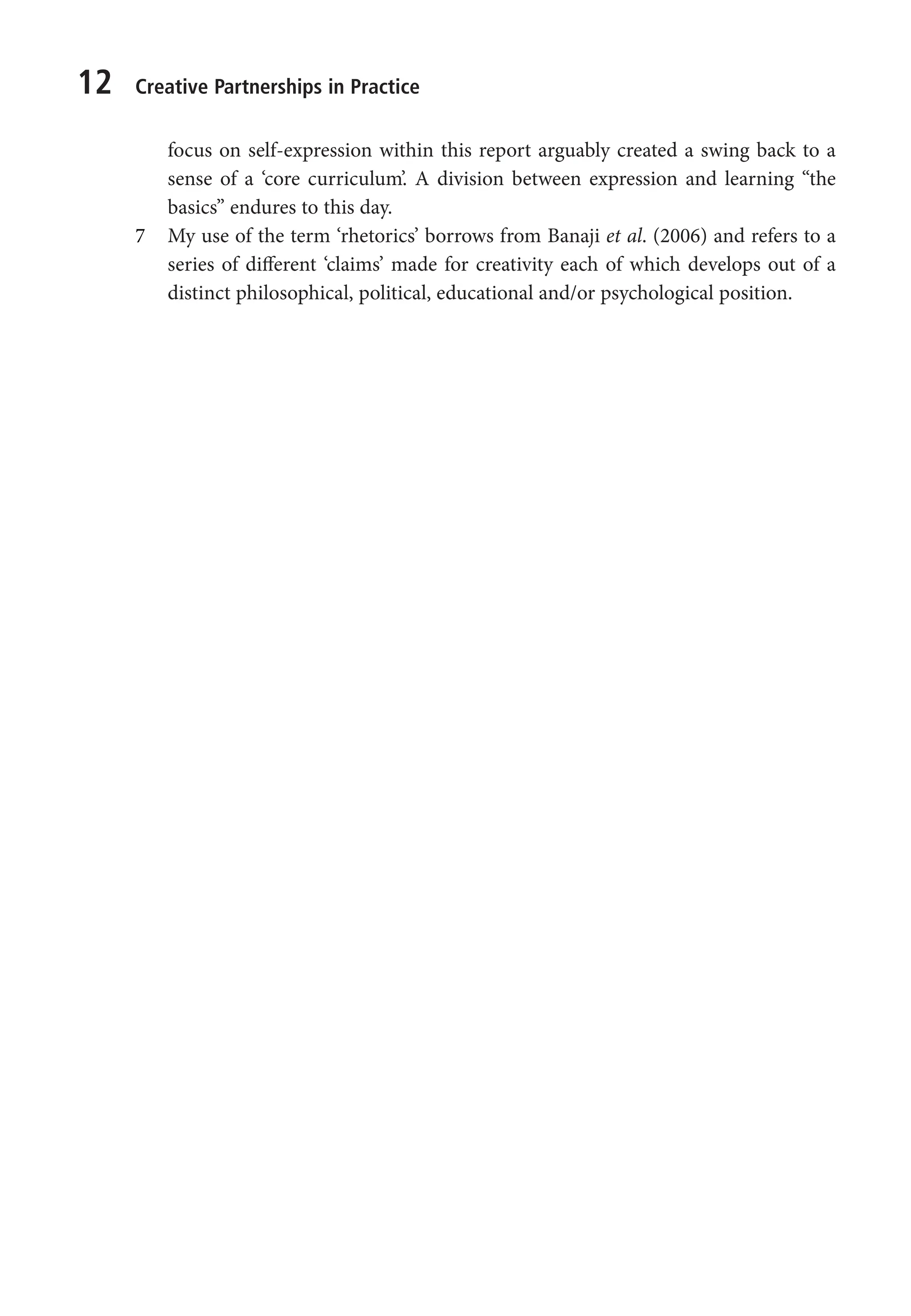 12 Creative Partnerships in Practice
focus on self-expression within this report arguably created a swing back to a
sense of a ‘core curriculum’. A division between expression and learning “the
basics” endures to this day.
7 My use of the term ‘rhetorics’ borrows from Banaji et al. (2006) and refers to a
series of different ‘claims’ made for creativity each of which develops out of a
distinct philosophical, political, educational and/or psychological position.
9781441109224_txt_print.indd 12 09/09/2013 15:27
 