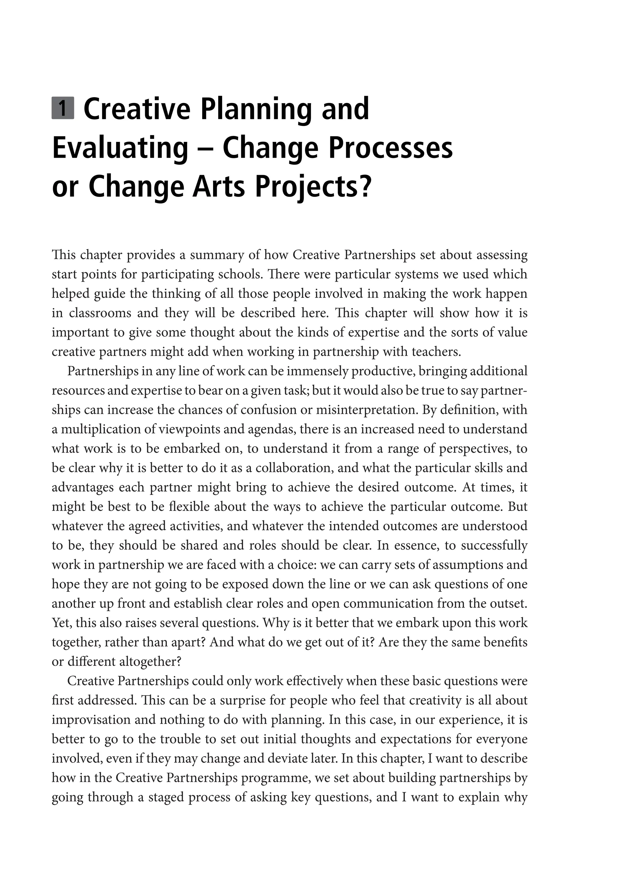 1 Creative Planning and
Evaluating – Change Processes
or Change Arts Projects?
This chapter provides a summary of how Creative Partnerships set about assessing
start points for participating schools. There were particular systems we used which
helped guide the thinking of all those people involved in making the work happen
in classrooms and they will be described here. This chapter will show how it is
important to give some thought about the kinds of expertise and the sorts of value
creative partners might add when working in partnership with teachers.
Partnerships in any line of work can be immensely productive, bringing additional
resources and expertise to bear on a given task; but it would also be true to say partner-
ships can increase the chances of confusion or misinterpretation. By definition, with
a multiplication of viewpoints and agendas, there is an increased need to understand
what work is to be embarked on, to understand it from a range of perspectives, to
be clear why it is better to do it as a collaboration, and what the particular skills and
advantages each partner might bring to achieve the desired outcome. At times, it
might be best to be flexible about the ways to achieve the particular outcome. But
whatever the agreed activities, and whatever the intended outcomes are understood
to be, they should be shared and roles should be clear. In essence, to successfully
work in partnership we are faced with a choice: we can carry sets of assumptions and
hope they are not going to be exposed down the line or we can ask questions of one
another up front and establish clear roles and open communication from the outset.
Yet, this also raises several questions. Why is it better that we embark upon this work
together, rather than apart? And what do we get out of it? Are they the same benefits
or different altogether?
Creative Partnerships could only work effectively when these basic questions were
first addressed. This can be a surprise for people who feel that creativity is all about
improvisation and nothing to do with planning. In this case, in our experience, it is
better to go to the trouble to set out initial thoughts and expectations for everyone
involved, even if they may change and deviate later. In this chapter, I want to describe
how in the Creative Partnerships programme, we set about building partnerships by
going through a staged process of asking key questions, and I want to explain why
9781441109224_txt_print.indd 13 09/09/2013 15:27
 