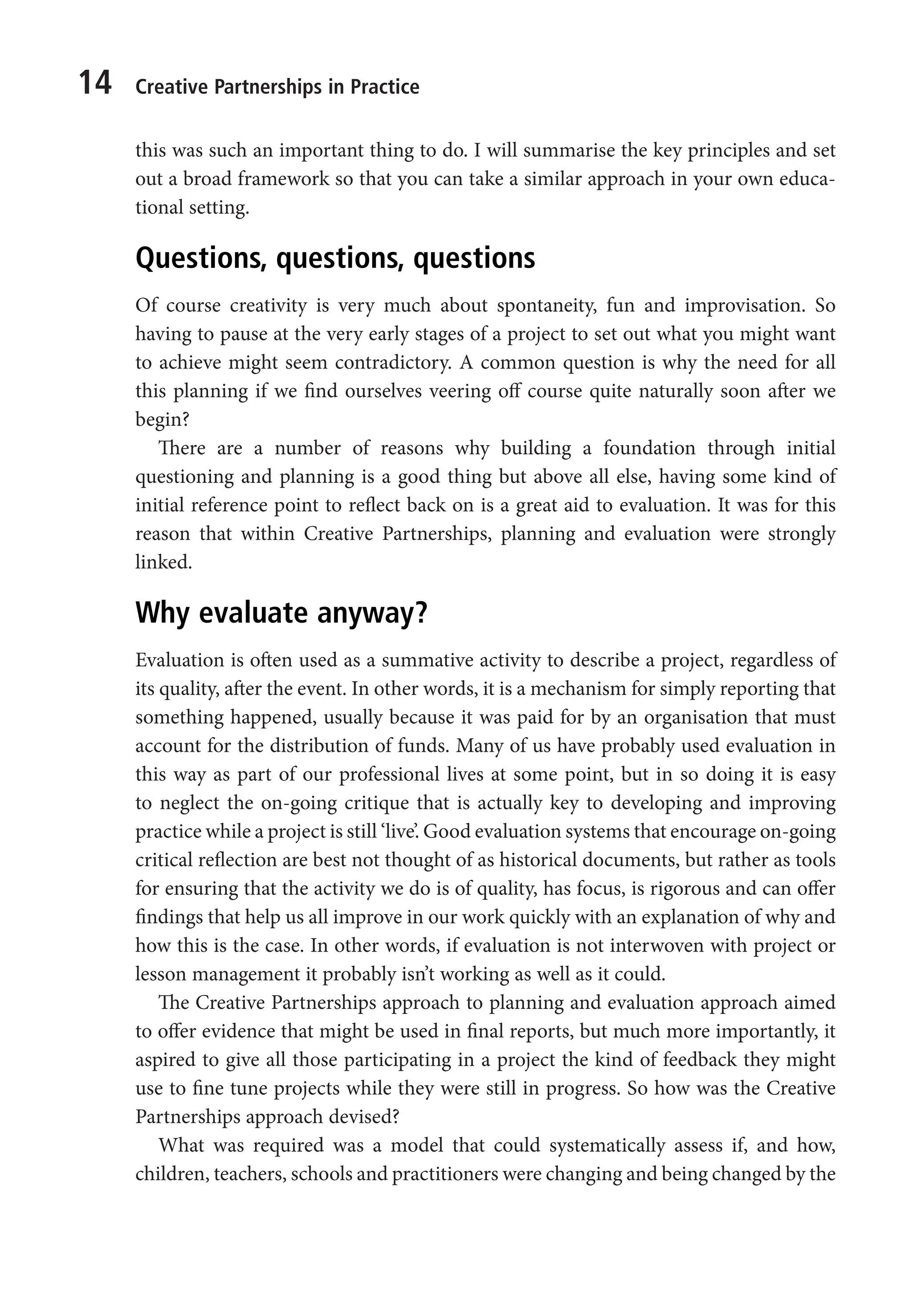 14 Creative Partnerships in Practice
this was such an important thing to do. I will summarise the key principles and set
out a broad framework so that you can take a similar approach in your own educa-
tional setting.
Questions, questions, questions
Of course creativity is very much about spontaneity, fun and improvisation. So
having to pause at the very early stages of a project to set out what you might want
to achieve might seem contradictory. A common question is why the need for all
this planning if we find ourselves veering off course quite naturally soon after we
begin?
There are a number of reasons why building a foundation through initial
questioning and planning is a good thing but above all else, having some kind of
initial reference point to reflect back on is a great aid to evaluation. It was for this
reason that within Creative Partnerships, planning and evaluation were strongly
linked.
Why evaluate anyway?
Evaluation is often used as a summative activity to describe a project, regardless of
its quality, after the event. In other words, it is a mechanism for simply reporting that
something happened, usually because it was paid for by an organisation that must
account for the distribution of funds. Many of us have probably used evaluation in
this way as part of our professional lives at some point, but in so doing it is easy
to neglect the on-going critique that is actually key to developing and improving
practice while a project is still ‘live’. Good evaluation systems that encourage on-going
critical reflection are best not thought of as historical documents, but rather as tools
for ensuring that the activity we do is of quality, has focus, is rigorous and can offer
findings that help us all improve in our work quickly with an explanation of why and
how this is the case. In other words, if evaluation is not interwoven with project or
lesson management it probably isn’t working as well as it could.
The Creative Partnerships approach to planning and evaluation approach aimed
to offer evidence that might be used in final reports, but much more importantly, it
aspired to give all those participating in a project the kind of feedback they might
use to fine tune projects while they were still in progress. So how was the Creative
Partnerships approach devised?
What was required was a model that could systematically assess if, and how,
children, teachers, schools and practitioners were changing and being changed by the
9781441109224_txt_print.indd 14 09/09/2013 15:27
 