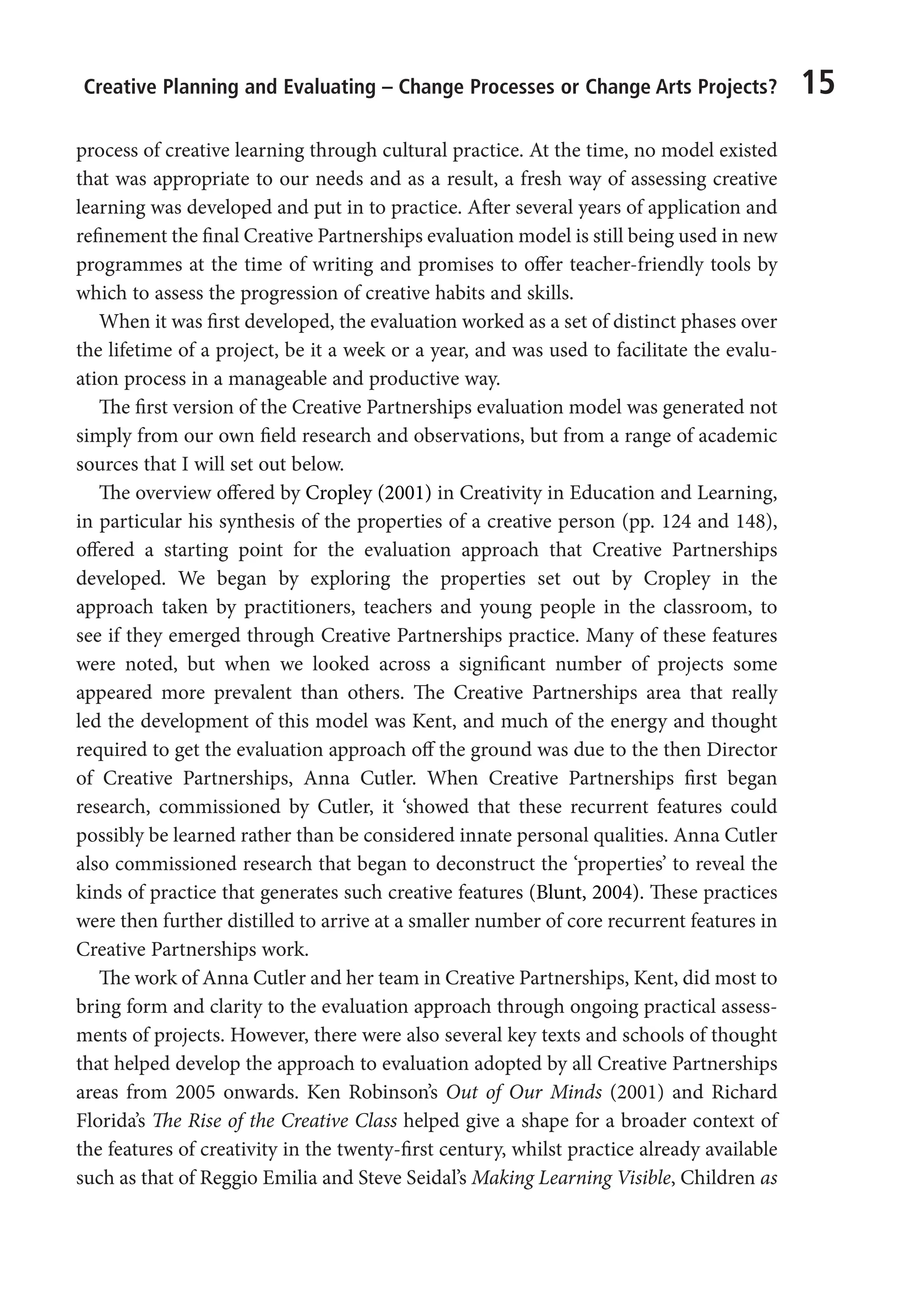 Creative Planning and Evaluating – Change Processes or Change Arts Projects? 15
process of creative learning through cultural practice. At the time, no model existed
that was appropriate to our needs and as a result, a fresh way of assessing creative
learning was developed and put in to practice. After several years of application and
refinement the final Creative Partnerships evaluation model is still being used in new
programmes at the time of writing and promises to offer teacher-friendly tools by
which to assess the progression of creative habits and skills.
When it was first developed, the evaluation worked as a set of distinct phases over
the lifetime of a project, be it a week or a year, and was used to facilitate the evalu-
ation process in a manageable and productive way.
The first version of the Creative Partnerships evaluation model was generated not
simply from our own field research and observations, but from a range of academic
sources that I will set out below.
The overview offered by Cropley (2001) in Creativity in Education and Learning,
in particular his synthesis of the properties of a creative person (pp. 124 and 148),
offered a starting point for the evaluation approach that Creative Partnerships
developed. We began by exploring the properties set out by Cropley in the
approach taken by practitioners, teachers and young people in the classroom, to
see if they emerged through Creative Partnerships practice. Many of these features
were noted, but when we looked across a significant number of projects some
appeared more prevalent than others. The Creative Partnerships area that really
led the development of this model was Kent, and much of the energy and thought
required to get the evaluation approach off the ground was due to the then Director
of Creative Partnerships, Anna Cutler. When Creative Partnerships first began
research, commissioned by Cutler, it ‘showed that these recurrent features could
possibly be learned rather than be considered innate personal qualities. Anna Cutler
also commissioned research that began to deconstruct the ‘properties’ to reveal the
kinds of practice that generates such creative features (Blunt, 2004). These practices
were then further distilled to arrive at a smaller number of core recurrent features in
Creative Partnerships work.
The work of Anna Cutler and her team in Creative Partnerships, Kent, did most to
bring form and clarity to the evaluation approach through ongoing practical assess-
ments of projects. However, there were also several key texts and schools of thought
that helped develop the approach to evaluation adopted by all Creative Partnerships
areas from 2005 onwards. Ken Robinson’s Out of Our Minds (2001) and Richard
Florida’s The Rise of the Creative Class helped give a shape for a broader context of
the features of creativity in the twenty-first century, whilst practice already available
such as that of Reggio Emilia and Steve Seidal’s Making Learning Visible, Children as
9781441109224_txt_print.indd 15 09/09/2013 15:27
 