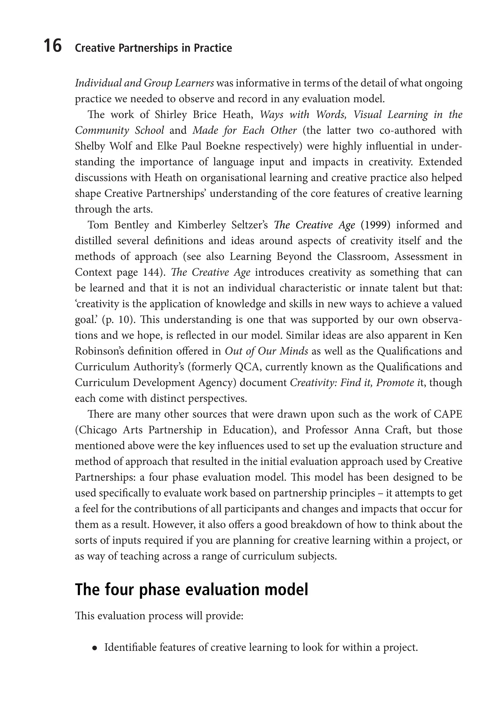 16 Creative Partnerships in Practice
Individual and Group Learners was informative in terms of the detail of what ongoing
practice we needed to observe and record in any evaluation model.
The work of Shirley Brice Heath, Ways with Words, Visual Learning in the
Community School and Made for Each Other (the latter two co-authored with
Shelby Wolf and Elke Paul Boekne respectively) were highly influential in under-
standing the importance of language input and impacts in creativity. Extended
discussions with Heath on organisational learning and creative practice also helped
shape Creative Partnerships’ understanding of the core features of creative learning
through the arts.
Tom Bentley and Kimberley Seltzer’s The Creative Age (1999) informed and
distilled several definitions and ideas around aspects of creativity itself and the
methods of approach (see also Learning Beyond the Classroom, Assessment in
Context page 144). The Creative Age introduces creativity as something that can
be learned and that it is not an individual characteristic or innate talent but that:
‘creativity is the application of knowledge and skills in new ways to achieve a valued
goal.’ (p. 10). This understanding is one that was supported by our own observa-
tions and we hope, is reflected in our model. Similar ideas are also apparent in Ken
Robinson’s definition offered in Out of Our Minds as well as the Qualifications and
Curriculum Authority’s (formerly QCA, currently known as the Qualifications and
Curriculum Development Agency) document Creativity: Find it, Promote it, though
each come with distinct perspectives.
There are many other sources that were drawn upon such as the work of CAPE
(Chicago Arts Partnership in Education), and Professor Anna Craft, but those
mentioned above were the key influences used to set up the evaluation structure and
method of approach that resulted in the initial evaluation approach used by Creative
Partnerships: a four phase evaluation model. This model has been designed to be
used specifically to evaluate work based on partnership principles – it attempts to get
a feel for the contributions of all participants and changes and impacts that occur for
them as a result. However, it also offers a good breakdown of how to think about the
sorts of inputs required if you are planning for creative learning within a project, or
as way of teaching across a range of curriculum subjects.
The four phase evaluation model
This evaluation process will provide:
l
l Identifiable features of creative learning to look for within a project.
9781441109224_txt_print.indd 16 09/09/2013 15:27
 