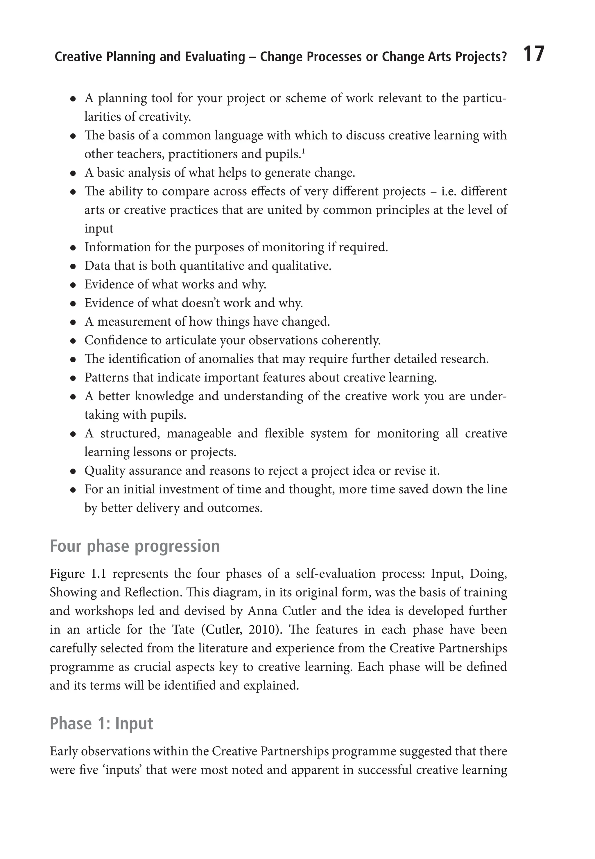 Creative Planning and Evaluating – Change Processes or Change Arts Projects? 17
l
l A planning tool for your project or scheme of work relevant to the particu-
larities of creativity.
l
l The basis of a common language with which to discuss creative learning with
other teachers, practitioners and pupils.1
l
l A basic analysis of what helps to generate change.
l
l The ability to compare across effects of very different projects – i.e. different
arts or creative practices that are united by common principles at the level of
input
l
l Information for the purposes of monitoring if required.
l
l Data that is both quantitative and qualitative.
l
l Evidence of what works and why.
l
l Evidence of what doesn’t work and why.
l
l A measurement of how things have changed.
l
l Confidence to articulate your observations coherently.
l
l The identification of anomalies that may require further detailed research.
l
l Patterns that indicate important features about creative learning.
l
l A better knowledge and understanding of the creative work you are under-
taking with pupils.
l
l A structured, manageable and flexible system for monitoring all creative
learning lessons or projects.
l
l Quality assurance and reasons to reject a project idea or revise it.
l
l For an initial investment of time and thought, more time saved down the line
by better delivery and outcomes.
Four phase progression
Figure 1.1 represents the four phases of a self-evaluation process: Input, Doing,
Showing and Reflection. This diagram, in its original form, was the basis of training
and workshops led and devised by Anna Cutler and the idea is developed further
in an article for the Tate (Cutler, 2010). The features in each phase have been
carefully selected from the literature and experience from the Creative Partnerships
programme as crucial aspects key to creative learning. Each phase will be defined
and its terms will be identified and explained.
Phase 1: Input
Early observations within the Creative Partnerships programme suggested that there
were five ‘inputs’ that were most noted and apparent in successful creative learning
9781441109224_txt_print.indd 17 09/09/2013 15:27
 