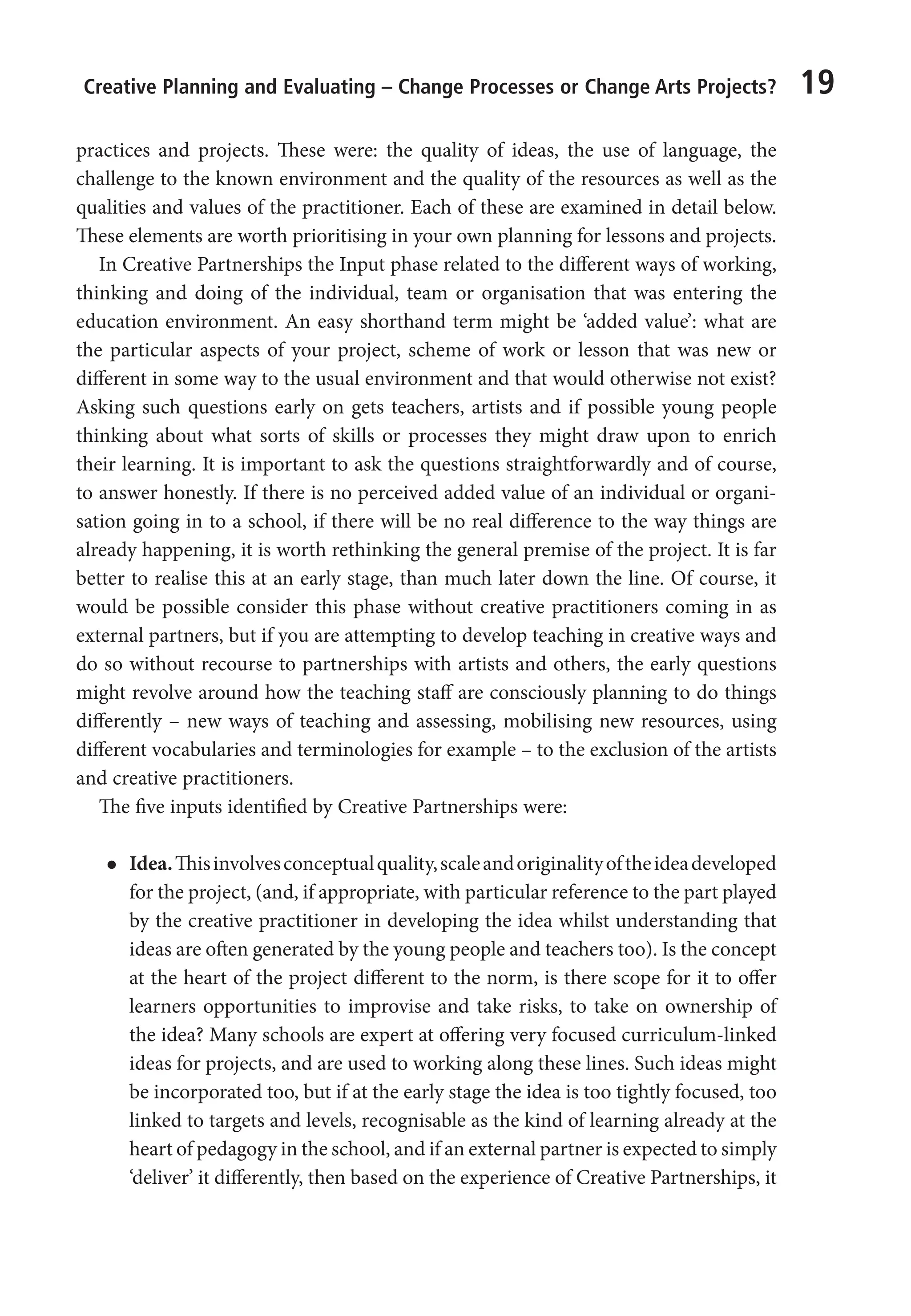 Creative Planning and Evaluating – Change Processes or Change Arts Projects? 19
practices and projects. These were: the quality of ideas, the use of language, the
challenge to the known environment and the quality of the resources as well as the
qualities and values of the practitioner. Each of these are examined in detail below.
These elements are worth prioritising in your own planning for lessons and projects.
In Creative Partnerships the Input phase related to the different ways of working,
thinking and doing of the individual, team or organisation that was entering the
education environment. An easy shorthand term might be ‘added value’: what are
the particular aspects of your project, scheme of work or lesson that was new or
different in some way to the usual environment and that would otherwise not exist?
Asking such questions early on gets teachers, artists and if possible young people
thinking about what sorts of skills or processes they might draw upon to enrich
their learning. It is important to ask the questions straightforwardly and of course,
to answer honestly. If there is no perceived added value of an individual or organi-
sation going in to a school, if there will be no real difference to the way things are
already happening, it is worth rethinking the general premise of the project. It is far
better to realise this at an early stage, than much later down the line. Of course, it
would be possible consider this phase without creative practitioners coming in as
external partners, but if you are attempting to develop teaching in creative ways and
do so without recourse to partnerships with artists and others, the early questions
might revolve around how the teaching staff are consciously planning to do things
differently – new ways of teaching and assessing, mobilising new resources, using
different vocabularies and terminologies for example – to the exclusion of the artists
and creative practitioners.
The five inputs identified by Creative Partnerships were:
l
l Idea.Thisinvolvesconceptualquality,scaleandoriginalityoftheideadeveloped
for the project, (and, if appropriate, with particular reference to the part played
by the creative practitioner in developing the idea whilst understanding that
ideas are often generated by the young people and teachers too). Is the concept
at the heart of the project different to the norm, is there scope for it to offer
learners opportunities to improvise and take risks, to take on ownership of
the idea? Many schools are expert at offering very focused curriculum-linked
ideas for projects, and are used to working along these lines. Such ideas might
be incorporated too, but if at the early stage the idea is too tightly focused, too
linked to targets and levels, recognisable as the kind of learning already at the
heart of pedagogy in the school, and if an external partner is expected to simply
‘deliver’ it differently, then based on the experience of Creative Partnerships, it
9781441109224_txt_print.indd 19 09/09/2013 15:27
 