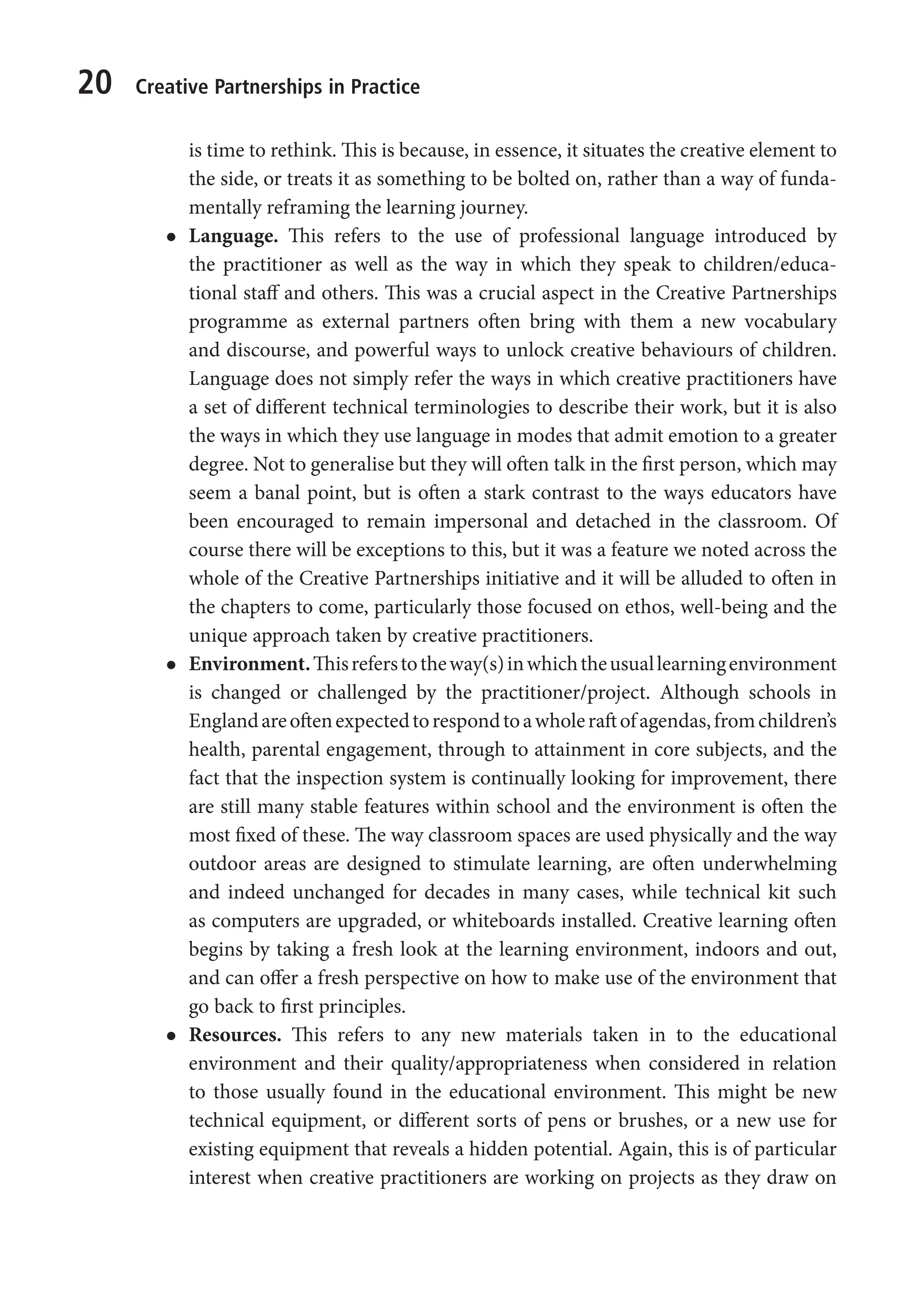 20 Creative Partnerships in Practice
is time to rethink. This is because, in essence, it situates the creative element to
the side, or treats it as something to be bolted on, rather than a way of funda-
mentally reframing the learning journey.
l
l Language. This refers to the use of professional language introduced by
the practitioner as well as the way in which they speak to children/educa-
tional staff and others. This was a crucial aspect in the Creative Partnerships
programme as external partners often bring with them a new vocabulary
and discourse, and powerful ways to unlock creative behaviours of children.
Language does not simply refer the ways in which creative practitioners have
a set of different technical terminologies to describe their work, but it is also
the ways in which they use language in modes that admit emotion to a greater
degree. Not to generalise but they will often talk in the first person, which may
seem a banal point, but is often a stark contrast to the ways educators have
been encouraged to remain impersonal and detached in the classroom. Of
course there will be exceptions to this, but it was a feature we noted across the
whole of the Creative Partnerships initiative and it will be alluded to often in
the chapters to come, particularly those focused on ethos, well-being and the
unique approach taken by creative practitioners.
l
l Environment.Thisreferstotheway(s)inwhichtheusuallearningenvironment
is changed or challenged by the practitioner/project. Although schools in
Englandareoftenexpectedtorespondtoawholeraftofagendas,fromchildren’s
health, parental engagement, through to attainment in core subjects, and the
fact that the inspection system is continually looking for improvement, there
are still many stable features within school and the environment is often the
most fixed of these. The way classroom spaces are used physically and the way
outdoor areas are designed to stimulate learning, are often underwhelming
and indeed unchanged for decades in many cases, while technical kit such
as computers are upgraded, or whiteboards installed. Creative learning often
begins by taking a fresh look at the learning environment, indoors and out,
and can offer a fresh perspective on how to make use of the environment that
go back to first principles.
l
l Resources. This refers to any new materials taken in to the educational
environment and their quality/appropriateness when considered in relation
to those usually found in the educational environment. This might be new
technical equipment, or different sorts of pens or brushes, or a new use for
existing equipment that reveals a hidden potential. Again, this is of particular
interest when creative practitioners are working on projects as they draw on
9781441109224_txt_print.indd 20 09/09/2013 15:27
 