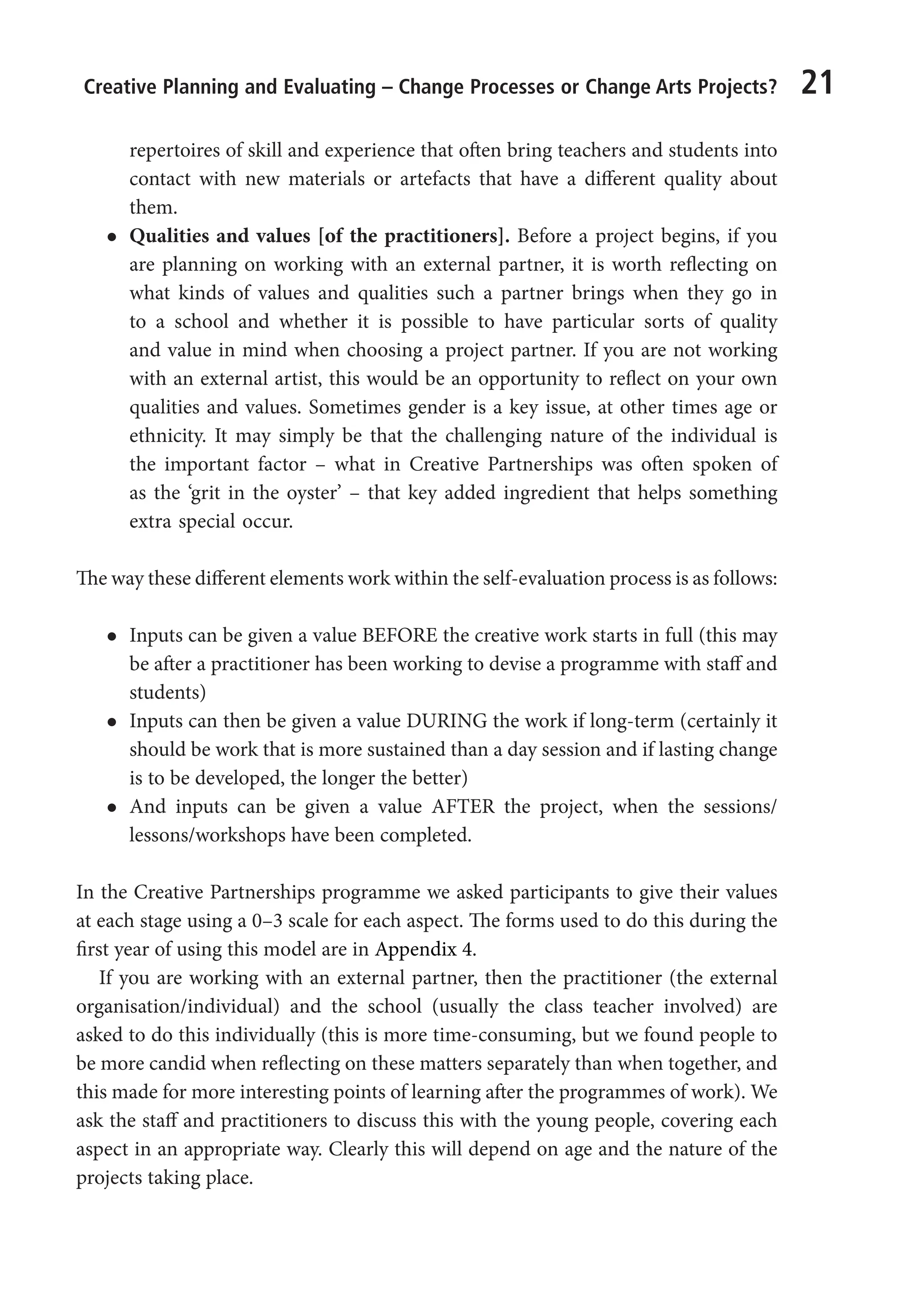 Creative Planning and Evaluating – Change Processes or Change Arts Projects? 21
repertoires of skill and experience that often bring teachers and students into
contact with new materials or artefacts that have a different quality about
them.
l
l Qualities and values [of the practitioners]. Before a project begins, if you
are planning on working with an external partner, it is worth reflecting on
what kinds of values and qualities such a partner brings when they go in
to a school and whether it is possible to have particular sorts of quality
and value in mind when choosing a project partner. If you are not working
with an external artist, this would be an opportunity to reflect on your own
qualities and values. Sometimes gender is a key issue, at other times age or
ethnicity. It may simply be that the challenging nature of the individual is
the important factor – what in Creative Partnerships was often spoken of
as the ‘grit in the oyster’ – that key added ingredient that helps something
extra special occur.
The way these different elements work within the self-evaluation process is as follows:
l
l Inputs can be given a value BEFORE the creative work starts in full (this may
be after a practitioner has been working to devise a programme with staff and
students)
l
l Inputs can then be given a value DURING the work if long-term (certainly it
should be work that is more sustained than a day session and if lasting change
is to be developed, the longer the better)
l
l And inputs can be given a value AFTER the project, when the sessions/
lessons/workshops have been completed.
In the Creative Partnerships programme we asked participants to give their values
at each stage using a 0–3 scale for each aspect. The forms used to do this during the
first year of using this model are in Appendix 4.
If you are working with an external partner, then the practitioner (the external
organisation/individual) and the school (usually the class teacher involved) are
asked to do this individually (this is more time-consuming, but we found people to
be more candid when reflecting on these matters separately than when together, and
this made for more interesting points of learning after the programmes of work). We
ask the staff and practitioners to discuss this with the young people, covering each
aspect in an appropriate way. Clearly this will depend on age and the nature of the
projects taking place.
9781441109224_txt_print.indd 21 09/09/2013 15:27
 