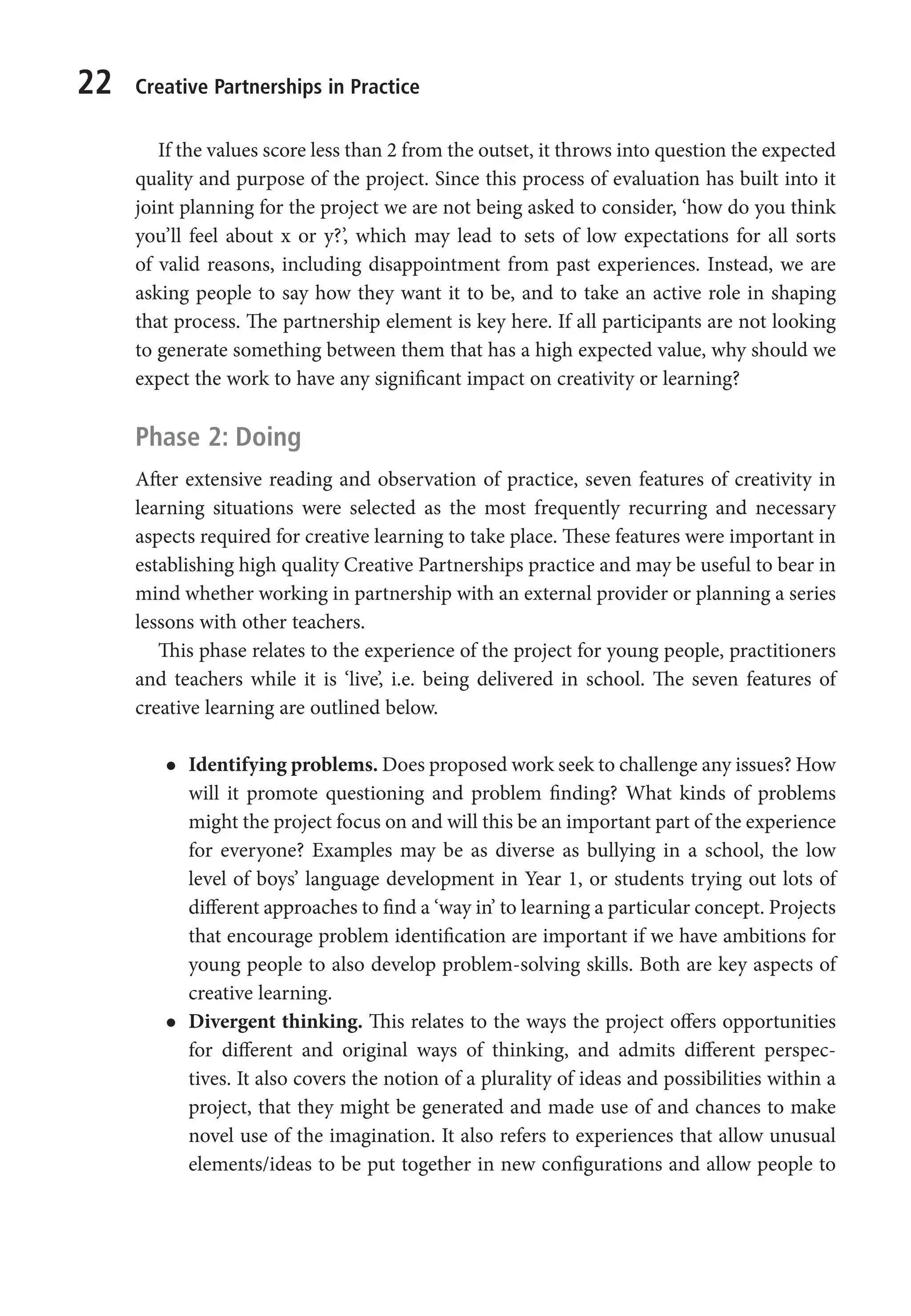 22 Creative Partnerships in Practice
If the values score less than 2 from the outset, it throws into question the expected
quality and purpose of the project. Since this process of evaluation has built into it
joint planning for the project we are not being asked to consider, ‘how do you think
you’ll feel about x or y?’, which may lead to sets of low expectations for all sorts
of valid reasons, including disappointment from past experiences. Instead, we are
asking people to say how they want it to be, and to take an active role in shaping
that process. The partnership element is key here. If all participants are not looking
to generate something between them that has a high expected value, why should we
expect the work to have any significant impact on creativity or learning?
Phase 2: Doing
After extensive reading and observation of practice, seven features of creativity in
learning situations were selected as the most frequently recurring and necessary
aspects required for creative learning to take place. These features were important in
establishing high quality Creative Partnerships practice and may be useful to bear in
mind whether working in partnership with an external provider or planning a series
lessons with other teachers.
This phase relates to the experience of the project for young people, practitioners
and teachers while it is ‘live’, i.e. being delivered in school. The seven features of
creative learning are outlined below.
l
l Identifying problems. Does proposed work seek to challenge any issues? How
will it promote questioning and problem finding? What kinds of problems
might the project focus on and will this be an important part of the experience
for everyone? Examples may be as diverse as bullying in a school, the low
level of boys’ language development in Year 1, or students trying out lots of
different approaches to find a ‘way in’ to learning a particular concept. Projects
that encourage problem identification are important if we have ambitions for
young people to also develop problem-solving skills. Both are key aspects of
creative learning.
l
l Divergent thinking. This relates to the ways the project offers opportunities
for different and original ways of thinking, and admits different perspec-
tives. It also covers the notion of a plurality of ideas and possibilities within a
project, that they might be generated and made use of and chances to make
novel use of the imagination. It also refers to experiences that allow unusual
elements/ideas to be put together in new configurations and allow people to
9781441109224_txt_print.indd 22 09/09/2013 15:27
 