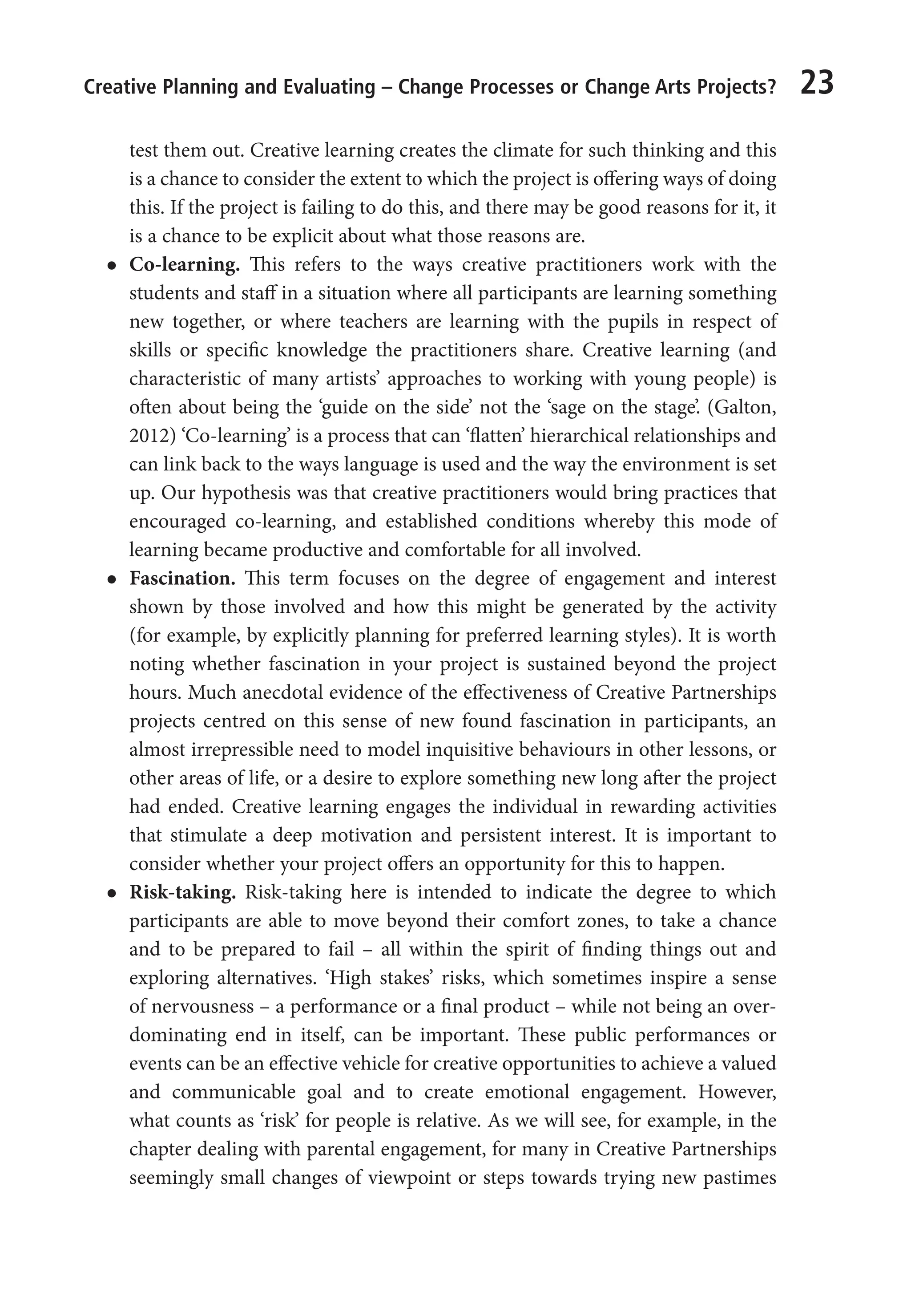 Creative Planning and Evaluating – Change Processes or Change Arts Projects? 23
test them out. Creative learning creates the climate for such thinking and this
is a chance to consider the extent to which the project is offering ways of doing
this. If the project is failing to do this, and there may be good reasons for it, it
is a chance to be explicit about what those reasons are.
l
l Co-learning. This refers to the ways creative practitioners work with the
students and staff in a situation where all participants are learning something
new together, or where teachers are learning with the pupils in respect of
skills or specific knowledge the practitioners share. Creative learning (and
characteristic of many artists’ approaches to working with young people) is
often about being the ‘guide on the side’ not the ‘sage on the stage’. (Galton,
2012) ‘Co-learning’ is a process that can ‘flatten’ hierarchical relationships and
can link back to the ways language is used and the way the environment is set
up. Our hypothesis was that creative practitioners would bring practices that
encouraged co-learning, and established conditions whereby this mode of
learning became productive and comfortable for all involved.
l
l Fascination. This term focuses on the degree of engagement and interest
shown by those involved and how this might be generated by the activity
(for example, by explicitly planning for preferred learning styles). It is worth
noting whether fascination in your project is sustained beyond the project
hours. Much anecdotal evidence of the effectiveness of Creative Partnerships
projects centred on this sense of new found fascination in participants, an
almost irrepressible need to model inquisitive behaviours in other lessons, or
other areas of life, or a desire to explore something new long after the project
had ended. Creative learning engages the individual in rewarding activities
that stimulate a deep motivation and persistent interest. It is important to
consider whether your project offers an opportunity for this to happen.
l
l Risk-taking. Risk-taking here is intended to indicate the degree to which
participants are able to move beyond their comfort zones, to take a chance
and to be prepared to fail – all within the spirit of finding things out and
exploring alternatives. ‘High stakes’ risks, which sometimes inspire a sense
of nervousness – a performance or a final product – while not being an over-
dominating end in itself, can be important. These public performances or
events can be an effective vehicle for creative opportunities to achieve a valued
and communicable goal and to create emotional engagement. However,
what counts as ‘risk’ for people is relative. As we will see, for example, in the
chapter dealing with parental engagement, for many in Creative Partnerships
seemingly small changes of viewpoint or steps towards trying new pastimes
9781441109224_txt_print.indd 23 09/09/2013 15:27
 