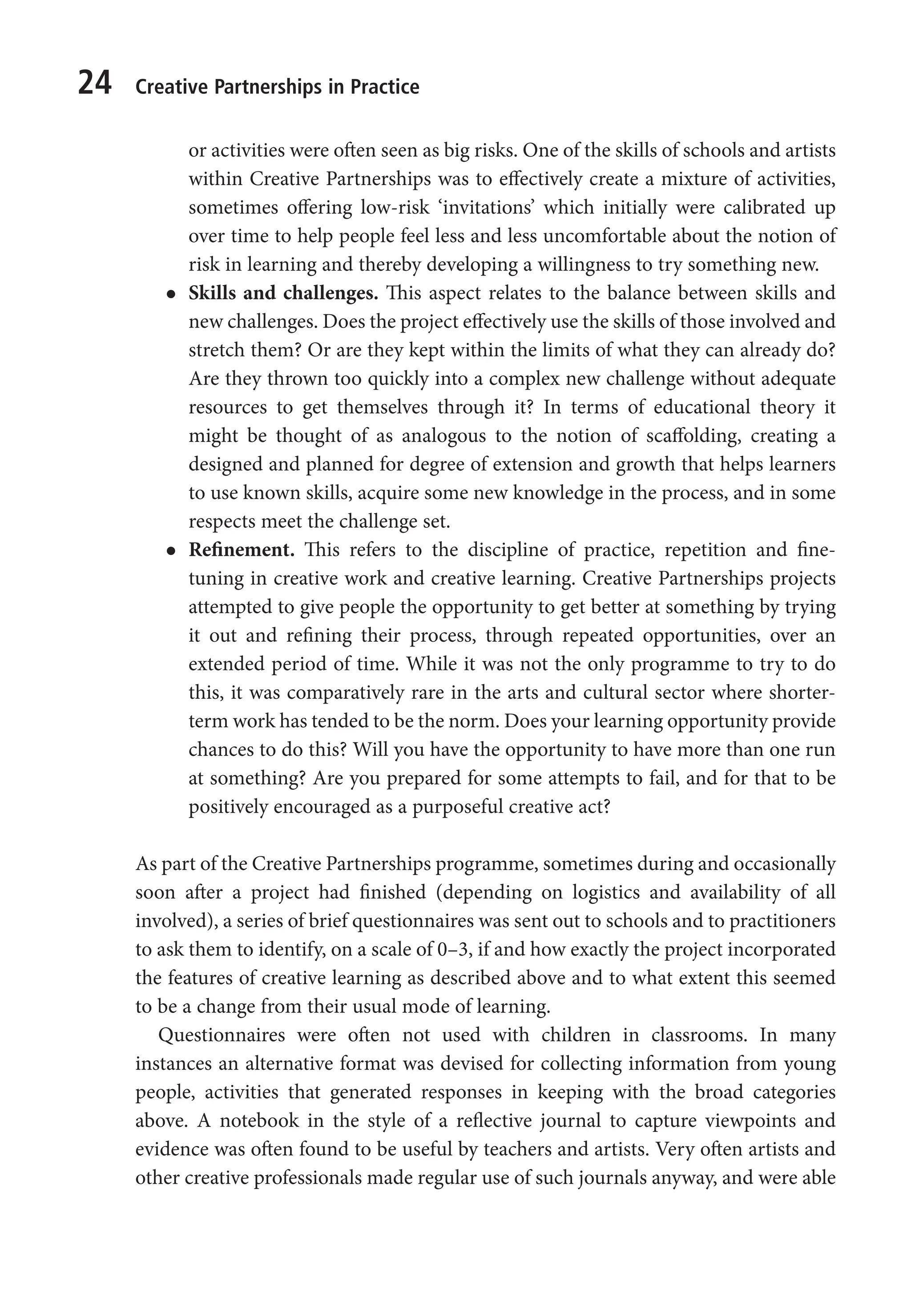 24 Creative Partnerships in Practice
or activities were often seen as big risks. One of the skills of schools and artists
within Creative Partnerships was to effectively create a mixture of activities,
sometimes offering low-risk ‘invitations’ which initially were calibrated up
over time to help people feel less and less uncomfortable about the notion of
risk in learning and thereby developing a willingness to try something new.
l
l Skills and challenges. This aspect relates to the balance between skills and
new challenges. Does the project effectively use the skills of those involved and
stretch them? Or are they kept within the limits of what they can already do?
Are they thrown too quickly into a complex new challenge without adequate
resources to get themselves through it? In terms of educational theory it
might be thought of as analogous to the notion of scaffolding, creating a
designed and planned for degree of extension and growth that helps learners
to use known skills, acquire some new knowledge in the process, and in some
respects meet the challenge set.
l
l Refinement. This refers to the discipline of practice, repetition and fine-
tuning in creative work and creative learning. Creative Partnerships projects
attempted to give people the opportunity to get better at something by trying
it out and refining their process, through repeated opportunities, over an
extended period of time. While it was not the only programme to try to do
this, it was comparatively rare in the arts and cultural sector where shorter-
term work has tended to be the norm. Does your learning opportunity provide
chances to do this? Will you have the opportunity to have more than one run
at something? Are you prepared for some attempts to fail, and for that to be
positively encouraged as a purposeful creative act?
As part of the Creative Partnerships programme, sometimes during and occasionally
soon after a project had finished (depending on logistics and availability of all
involved), a series of brief questionnaires was sent out to schools and to practitioners
to ask them to identify, on a scale of 0–3, if and how exactly the project incorporated
the features of creative learning as described above and to what extent this seemed
to be a change from their usual mode of learning.
Questionnaires were often not used with children in classrooms. In many
instances an alternative format was devised for collecting information from young
people, activities that generated responses in keeping with the broad categories
above. A notebook in the style of a reflective journal to capture viewpoints and
evidence was often found to be useful by teachers and artists. Very often artists and
other creative professionals made regular use of such journals anyway, and were able
9781441109224_txt_print.indd 24 09/09/2013 15:27
 