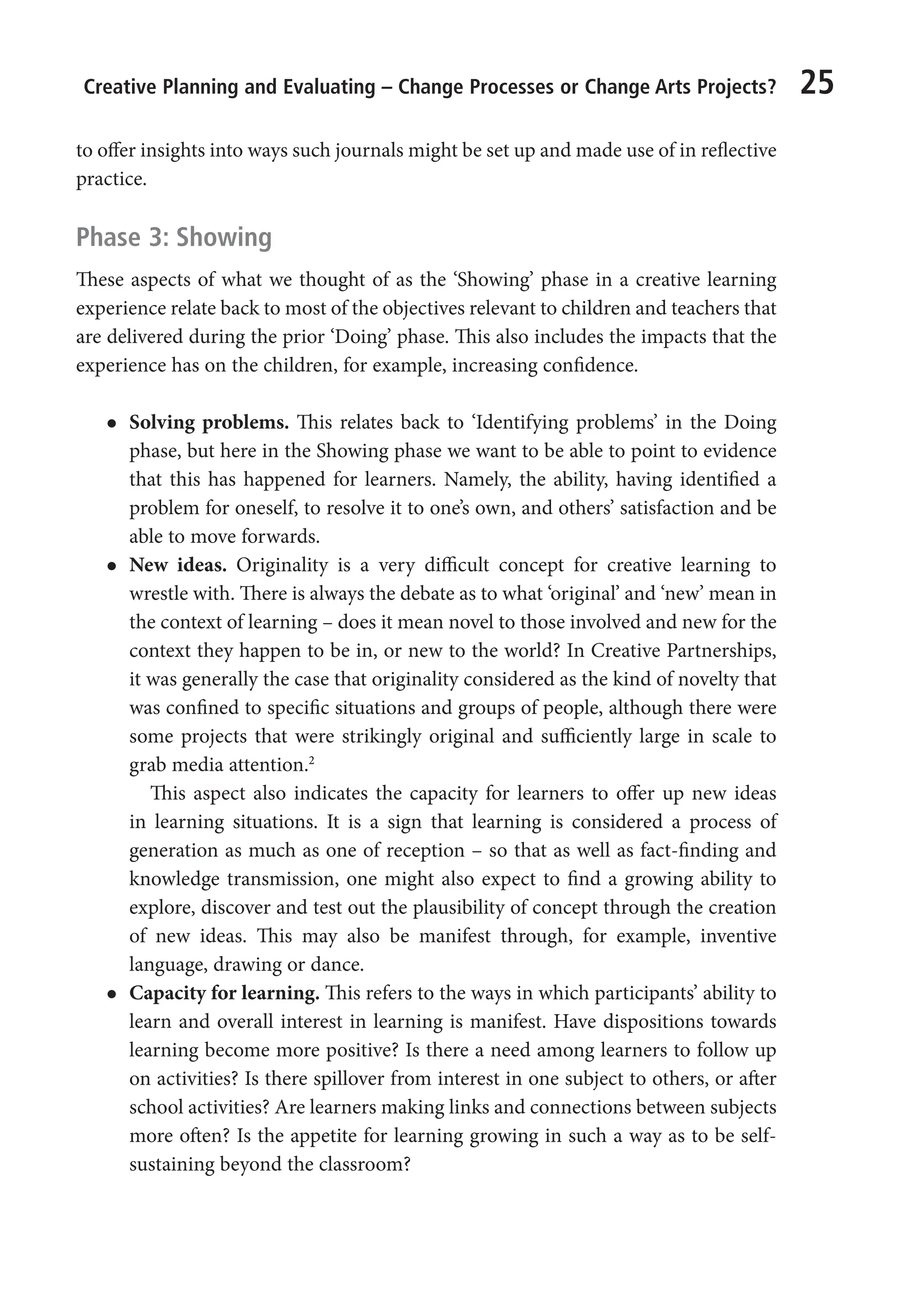 Creative Planning and Evaluating – Change Processes or Change Arts Projects? 25
to offer insights into ways such journals might be set up and made use of in reflective
practice.
Phase 3: Showing
These aspects of what we thought of as the ‘Showing’ phase in a creative learning
experience relate back to most of the objectives relevant to children and teachers that
are delivered during the prior ‘Doing’ phase. This also includes the impacts that the
experience has on the children, for example, increasing confidence.
l
l Solving problems. This relates back to ‘Identifying problems’ in the Doing
phase, but here in the Showing phase we want to be able to point to evidence
that this has happened for learners. Namely, the ability, having identified a
problem for oneself, to resolve it to one’s own, and others’ satisfaction and be
able to move forwards.
l
l New ideas. Originality is a very difficult concept for creative learning to
wrestle with. There is always the debate as to what ‘original’ and ‘new’ mean in
the context of learning – does it mean novel to those involved and new for the
context they happen to be in, or new to the world? In Creative Partnerships,
it was generally the case that originality considered as the kind of novelty that
was confined to specific situations and groups of people, although there were
some projects that were strikingly original and sufficiently large in scale to
grab media attention.2
This aspect also indicates the capacity for learners to offer up new ideas
in learning situations. It is a sign that learning is considered a process of
generation as much as one of reception – so that as well as fact-finding and
knowledge transmission, one might also expect to find a growing ability to
explore, discover and test out the plausibility of concept through the creation
of new ideas. This may also be manifest through, for example, inventive
language, drawing or dance.
l
l Capacity for learning. This refers to the ways in which participants’ ability to
learn and overall interest in learning is manifest. Have dispositions towards
learning become more positive? Is there a need among learners to follow up
on activities? Is there spillover from interest in one subject to others, or after
school activities? Are learners making links and connections between subjects
more often? Is the appetite for learning growing in such a way as to be self-
sustaining beyond the classroom?
9781441109224_txt_print.indd 25 09/09/2013 15:27
 