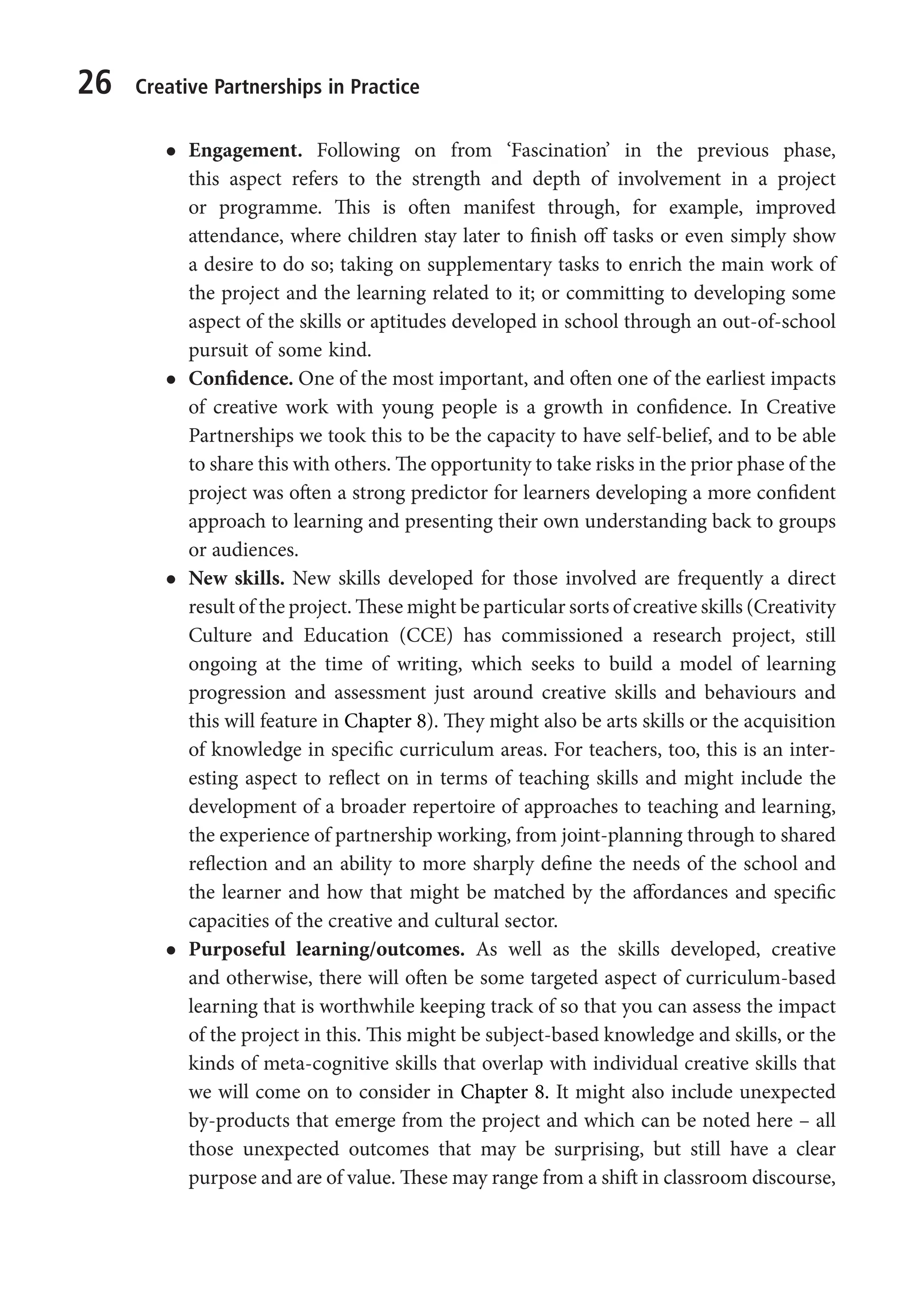 26 Creative Partnerships in Practice
l
l Engagement. Following on from ‘Fascination’ in the previous phase,
this aspect refers to the strength and depth of involvement in a project
or programme. This is often manifest through, for example, improved
attendance, where children stay later to finish off tasks or even simply show
a desire to do so; taking on supplementary tasks to enrich the main work of
the project and the learning related to it; or committing to developing some
aspect of the skills or aptitudes developed in school through an out-of-school
pursuit of some kind.
l
l Confidence. One of the most important, and often one of the earliest impacts
of creative work with young people is a growth in confidence. In Creative
Partnerships we took this to be the capacity to have self-belief, and to be able
to share this with others. The opportunity to take risks in the prior phase of the
project was often a strong predictor for learners developing a more confident
approach to learning and presenting their own understanding back to groups
or audiences.
l
l New skills. New skills developed for those involved are frequently a direct
result of the project. These might be particular sorts of creative skills (Creativity
Culture and Education (CCE) has commissioned a research project, still
ongoing at the time of writing, which seeks to build a model of learning
progression and assessment just around creative skills and behaviours and
this will feature in Chapter 8). They might also be arts skills or the acquisition
of knowledge in specific curriculum areas. For teachers, too, this is an inter-
esting aspect to reflect on in terms of teaching skills and might include the
development of a broader repertoire of approaches to teaching and learning,
the experience of partnership working, from joint-planning through to shared
reflection and an ability to more sharply define the needs of the school and
the learner and how that might be matched by the affordances and specific
capacities of the creative and cultural sector.
l
l Purposeful learning/outcomes. As well as the skills developed, creative
and otherwise, there will often be some targeted aspect of curriculum-based
learning that is worthwhile keeping track of so that you can assess the impact
of the project in this. This might be subject-based knowledge and skills, or the
kinds of meta-cognitive skills that overlap with individual creative skills that
we will come on to consider in Chapter 8. It might also include unexpected
by-products that emerge from the project and which can be noted here – all
those unexpected outcomes that may be surprising, but still have a clear
purpose and are of value. These may range from a shift in classroom discourse,
9781441109224_txt_print.indd 26 09/09/2013 15:27
 