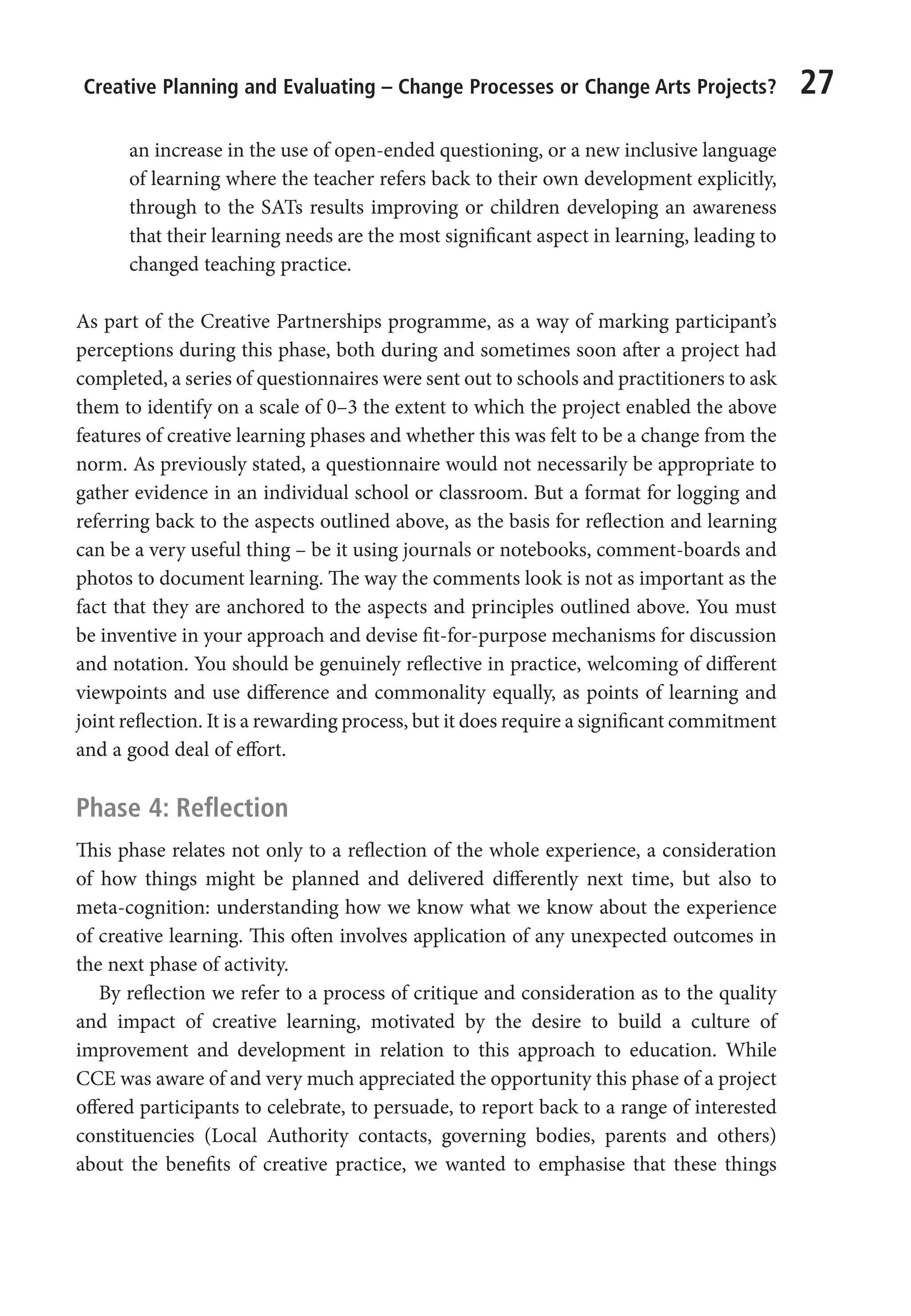Creative Planning and Evaluating – Change Processes or Change Arts Projects? 27
an increase in the use of open-ended questioning, or a new inclusive language
of learning where the teacher refers back to their own development explicitly,
through to the SATs results improving or children developing an awareness
that their learning needs are the most significant aspect in learning, leading to
changed teaching practice.
As part of the Creative Partnerships programme, as a way of marking participant’s
perceptions during this phase, both during and sometimes soon after a project had
completed, a series of questionnaires were sent out to schools and practitioners to ask
them to identify on a scale of 0–3 the extent to which the project enabled the above
features of creative learning phases and whether this was felt to be a change from the
norm. As previously stated, a questionnaire would not necessarily be appropriate to
gather evidence in an individual school or classroom. But a format for logging and
referring back to the aspects outlined above, as the basis for reflection and learning
can be a very useful thing – be it using journals or notebooks, comment-boards and
photos to document learning. The way the comments look is not as important as the
fact that they are anchored to the aspects and principles outlined above. You must
be inventive in your approach and devise fit-for-purpose mechanisms for discussion
and notation. You should be genuinely reflective in practice, welcoming of different
viewpoints and use difference and commonality equally, as points of learning and
joint reflection. It is a rewarding process, but it does require a significant commitment
and a good deal of effort.
Phase 4: Reflection
This phase relates not only to a reflection of the whole experience, a consideration
of how things might be planned and delivered differently next time, but also to
meta-cognition: understanding how we know what we know about the experience
of creative learning. This often involves application of any unexpected outcomes in
the next phase of activity.
By reflection we refer to a process of critique and consideration as to the quality
and impact of creative learning, motivated by the desire to build a culture of
improvement and development in relation to this approach to education. While
CCE was aware of and very much appreciated the opportunity this phase of a project
offered participants to celebrate, to persuade, to report back to a range of interested
constituencies (Local Authority contacts, governing bodies, parents and others)
about the benefits of creative practice, we wanted to emphasise that these things
9781441109224_txt_print.indd 27 09/09/2013 15:27
 