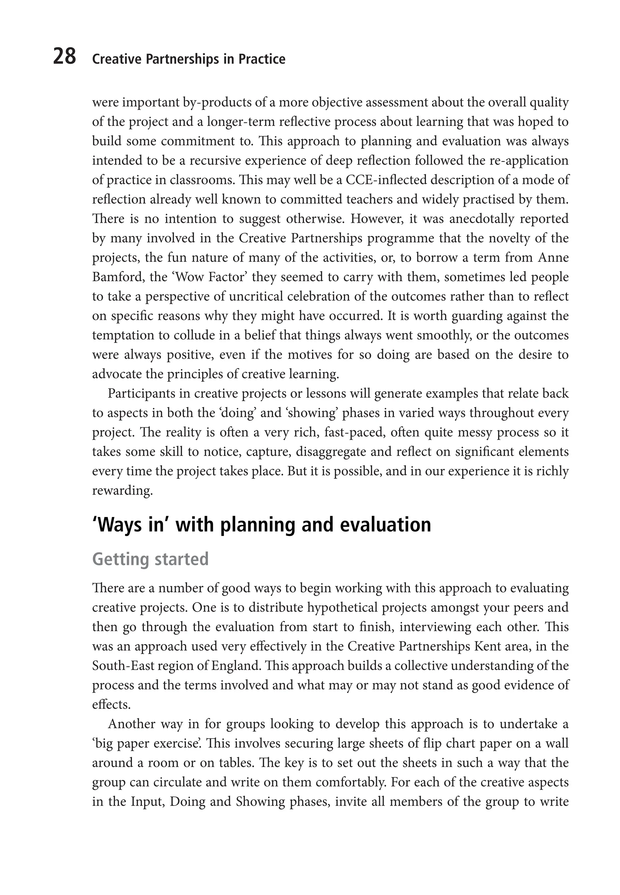28 Creative Partnerships in Practice
were important by-products of a more objective assessment about the overall quality
of the project and a longer-term reflective process about learning that was hoped to
build some commitment to. This approach to planning and evaluation was always
intended to be a recursive experience of deep reflection followed the re-application
of practice in classrooms. This may well be a CCE-inflected description of a mode of
reflection already well known to committed teachers and widely practised by them.
There is no intention to suggest otherwise. However, it was anecdotally reported
by many involved in the Creative Partnerships programme that the novelty of the
projects, the fun nature of many of the activities, or, to borrow a term from Anne
Bamford, the ‘Wow Factor’ they seemed to carry with them, sometimes led people
to take a perspective of uncritical celebration of the outcomes rather than to reflect
on specific reasons why they might have occurred. It is worth guarding against the
temptation to collude in a belief that things always went smoothly, or the outcomes
were always positive, even if the motives for so doing are based on the desire to
advocate the principles of creative learning.
Participants in creative projects or lessons will generate examples that relate back
to aspects in both the ‘doing’ and ‘showing’ phases in varied ways throughout every
project. The reality is often a very rich, fast-paced, often quite messy process so it
takes some skill to notice, capture, disaggregate and reflect on significant elements
every time the project takes place. But it is possible, and in our experience it is richly
rewarding.
‘Ways in’ with planning and evaluation
Getting started
There are a number of good ways to begin working with this approach to evaluating
creative projects. One is to distribute hypothetical projects amongst your peers and
then go through the evaluation from start to finish, interviewing each other. This
was an approach used very effectively in the Creative Partnerships Kent area, in the
South-East region of England. This approach builds a collective understanding of the
process and the terms involved and what may or may not stand as good evidence of
effects.
Another way in for groups looking to develop this approach is to undertake a
‘big paper exercise’. This involves securing large sheets of flip chart paper on a wall
around a room or on tables. The key is to set out the sheets in such a way that the
group can circulate and write on them comfortably. For each of the creative aspects
in the Input, Doing and Showing phases, invite all members of the group to write
9781441109224_txt_print.indd 28 09/09/2013 15:27
 