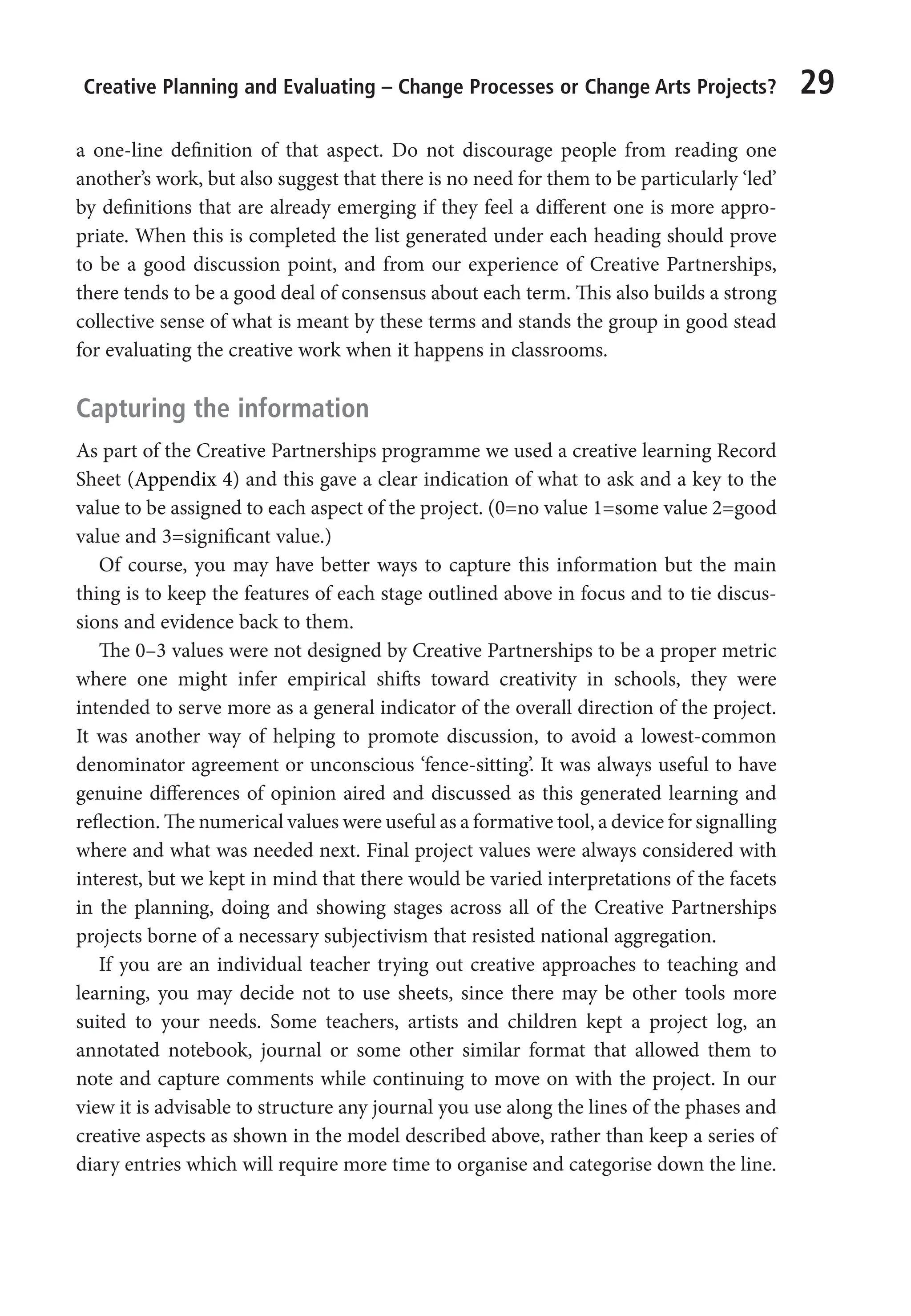 Creative Planning and Evaluating – Change Processes or Change Arts Projects? 29
a one-line definition of that aspect. Do not discourage people from reading one
another’s work, but also suggest that there is no need for them to be particularly ‘led’
by definitions that are already emerging if they feel a different one is more appro-
priate. When this is completed the list generated under each heading should prove
to be a good discussion point, and from our experience of Creative Partnerships,
there tends to be a good deal of consensus about each term. This also builds a strong
collective sense of what is meant by these terms and stands the group in good stead
for evaluating the creative work when it happens in classrooms.
Capturing the information
As part of the Creative Partnerships programme we used a creative learning Record
Sheet (Appendix 4) and this gave a clear indication of what to ask and a key to the
value to be assigned to each aspect of the project. (0=no value 1=some value 2=good
value and 3=significant value.)
Of course, you may have better ways to capture this information but the main
thing is to keep the features of each stage outlined above in focus and to tie discus-
sions and evidence back to them.
The 0–3 values were not designed by Creative Partnerships to be a proper metric
where one might infer empirical shifts toward creativity in schools, they were
intended to serve more as a general indicator of the overall direction of the project.
It was another way of helping to promote discussion, to avoid a lowest-common
denominator agreement or unconscious ‘fence-sitting’. It was always useful to have
genuine differences of opinion aired and discussed as this generated learning and
reflection. The numerical values were useful as a formative tool, a device for signalling
where and what was needed next. Final project values were always considered with
interest, but we kept in mind that there would be varied interpretations of the facets
in the planning, doing and showing stages across all of the Creative Partnerships
projects borne of a necessary subjectivism that resisted national aggregation.
If you are an individual teacher trying out creative approaches to teaching and
learning, you may decide not to use sheets, since there may be other tools more
suited to your needs. Some teachers, artists and children kept a project log, an
annotated notebook, journal or some other similar format that allowed them to
note and capture comments while continuing to move on with the project. In our
view it is advisable to structure any journal you use along the lines of the phases and
creative aspects as shown in the model described above, rather than keep a series of
diary entries which will require more time to organise and categorise down the line.
9781441109224_txt_print.indd 29 09/09/2013 15:27
 