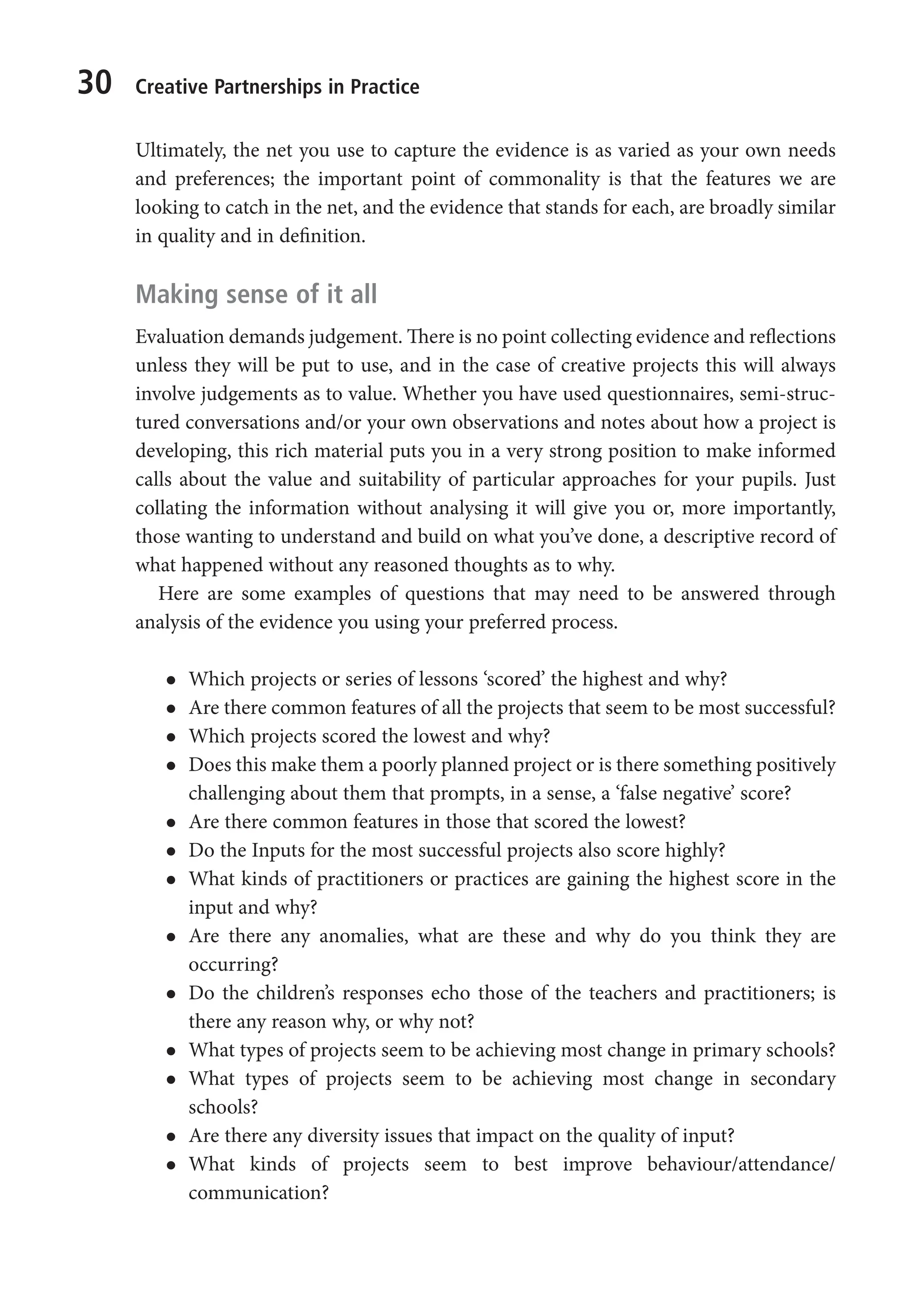 30 Creative Partnerships in Practice
Ultimately, the net you use to capture the evidence is as varied as your own needs
and preferences; the important point of commonality is that the features we are
looking to catch in the net, and the evidence that stands for each, are broadly similar
in quality and in definition.
Making sense of it all
Evaluation demands judgement. There is no point collecting evidence and reflections
unless they will be put to use, and in the case of creative projects this will always
involve judgements as to value. Whether you have used questionnaires, semi-struc-
tured conversations and/or your own observations and notes about how a project is
developing, this rich material puts you in a very strong position to make informed
calls about the value and suitability of particular approaches for your pupils. Just
collating the information without analysing it will give you or, more importantly,
those wanting to understand and build on what you’ve done, a descriptive record of
what happened without any reasoned thoughts as to why.
Here are some examples of questions that may need to be answered through
analysis of the evidence you using your preferred process.
l
l Which projects or series of lessons ‘scored’ the highest and why?
l
l Are there common features of all the projects that seem to be most successful?
l
l Which projects scored the lowest and why?
l
l Does this make them a poorly planned project or is there something positively
challenging about them that prompts, in a sense, a ‘false negative’ score?
l
l Are there common features in those that scored the lowest?
l
l Do the Inputs for the most successful projects also score highly?
l
l What kinds of practitioners or practices are gaining the highest score in the
input and why?
l
l Are there any anomalies, what are these and why do you think they are
occurring?
l
l Do the children’s responses echo those of the teachers and practitioners; is
there any reason why, or why not?
l
l What types of projects seem to be achieving most change in primary schools?
l
l What types of projects seem to be achieving most change in secondary
schools?
l
l Are there any diversity issues that impact on the quality of input?
l
l What kinds of projects seem to best improve behaviour/attendance/
communication?
9781441109224_txt_print.indd 30 09/09/2013 15:27
 