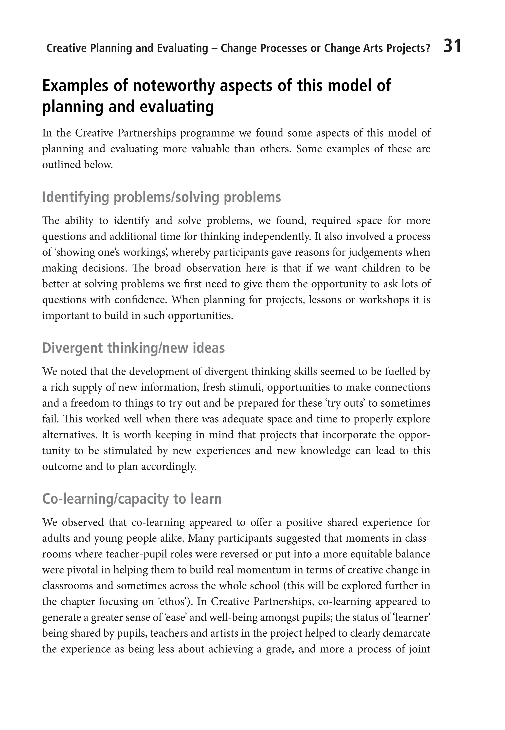 Creative Planning and Evaluating – Change Processes or Change Arts Projects? 31
Examples of noteworthy aspects of this model of
planning and evaluating
In the Creative Partnerships programme we found some aspects of this model of
planning and evaluating more valuable than others. Some examples of these are
outlined below.
Identifying problems/solving problems
The ability to identify and solve problems, we found, required space for more
questions and additional time for thinking independently. It also involved a process
of ‘showing one’s workings’, whereby participants gave reasons for judgements when
making decisions. The broad observation here is that if we want children to be
better at solving problems we first need to give them the opportunity to ask lots of
questions with confidence. When planning for projects, lessons or workshops it is
important to build in such opportunities.
Divergent thinking/new ideas
We noted that the development of divergent thinking skills seemed to be fuelled by
a rich supply of new information, fresh stimuli, opportunities to make connections
and a freedom to things to try out and be prepared for these ‘try outs’ to sometimes
fail. This worked well when there was adequate space and time to properly explore
alternatives. It is worth keeping in mind that projects that incorporate the oppor-
tunity to be stimulated by new experiences and new knowledge can lead to this
outcome and to plan accordingly.
Co-learning/capacity to learn
We observed that co-learning appeared to offer a positive shared experience for
adults and young people alike. Many participants suggested that moments in class-
rooms where teacher-pupil roles were reversed or put into a more equitable balance
were pivotal in helping them to build real momentum in terms of creative change in
classrooms and sometimes across the whole school (this will be explored further in
the chapter focusing on ‘ethos’). In Creative Partnerships, co-learning appeared to
generate a greater sense of ‘ease’ and well-being amongst pupils; the status of ‘learner’
being shared by pupils, teachers and artists in the project helped to clearly demarcate
the experience as being less about achieving a grade, and more a process of joint
9781441109224_txt_print.indd 31 09/09/2013 15:27
 