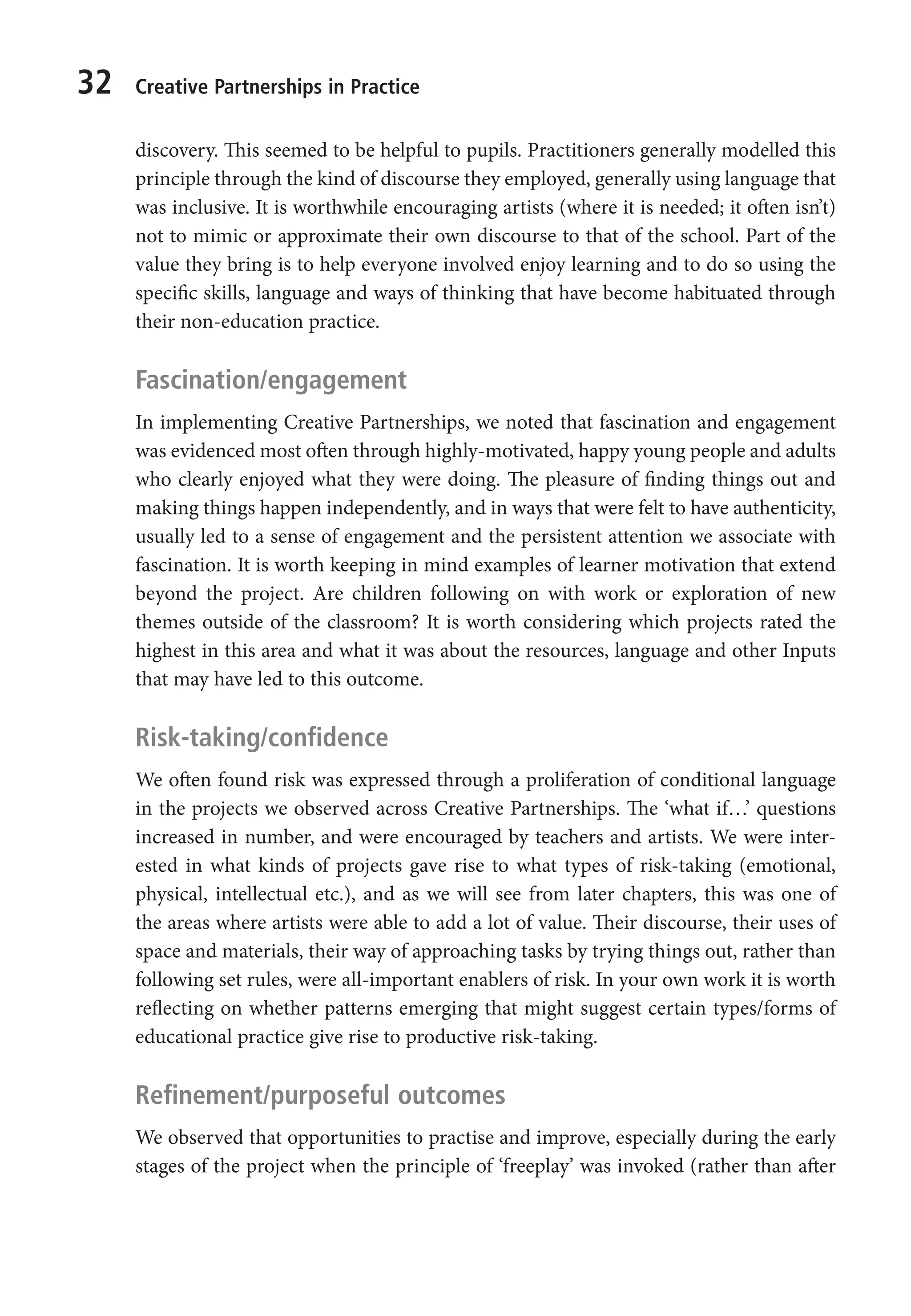 32 Creative Partnerships in Practice
discovery. This seemed to be helpful to pupils. Practitioners generally modelled this
principle through the kind of discourse they employed, generally using language that
was inclusive. It is worthwhile encouraging artists (where it is needed; it often isn’t)
not to mimic or approximate their own discourse to that of the school. Part of the
value they bring is to help everyone involved enjoy learning and to do so using the
specific skills, language and ways of thinking that have become habituated through
their non-education practice.
Fascination/engagement
In implementing Creative Partnerships, we noted that fascination and engagement
was evidenced most often through highly-motivated, happy young people and adults
who clearly enjoyed what they were doing. The pleasure of finding things out and
making things happen independently, and in ways that were felt to have authenticity,
usually led to a sense of engagement and the persistent attention we associate with
fascination. It is worth keeping in mind examples of learner motivation that extend
beyond the project. Are children following on with work or exploration of new
themes outside of the classroom? It is worth considering which projects rated the
highest in this area and what it was about the resources, language and other Inputs
that may have led to this outcome.
Risk-taking/confidence
We often found risk was expressed through a proliferation of conditional language
in the projects we observed across Creative Partnerships. The ‘what if…’ questions
increased in number, and were encouraged by teachers and artists. We were inter-
ested in what kinds of projects gave rise to what types of risk-taking (emotional,
physical, intellectual etc.), and as we will see from later chapters, this was one of
the areas where artists were able to add a lot of value. Their discourse, their uses of
space and materials, their way of approaching tasks by trying things out, rather than
following set rules, were all-important enablers of risk. In your own work it is worth
reflecting on whether patterns emerging that might suggest certain types/forms of
educational practice give rise to productive risk-taking.
Refinement/purposeful outcomes
We observed that opportunities to practise and improve, especially during the early
stages of the project when the principle of ‘freeplay’ was invoked (rather than after
9781441109224_txt_print.indd 32 09/09/2013 15:27
 